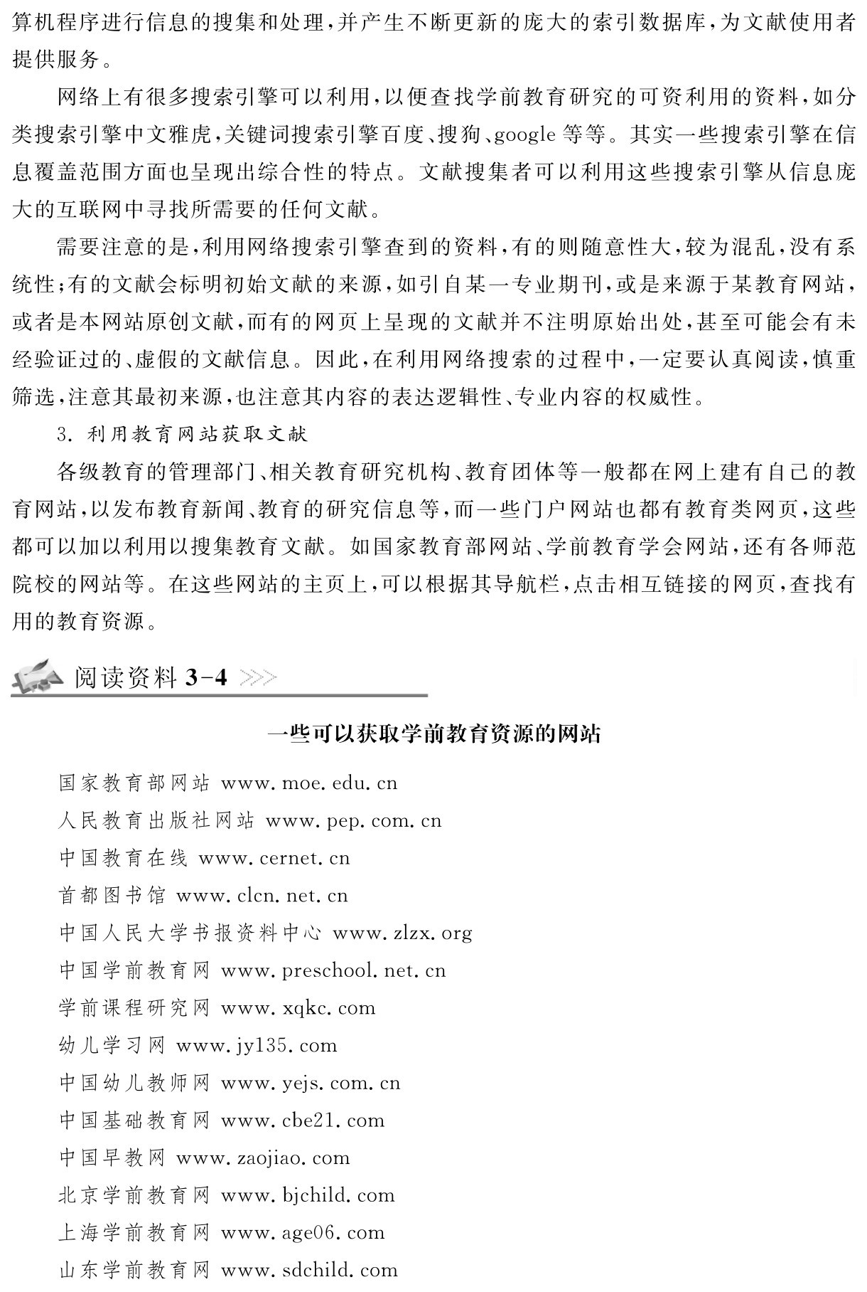 算机程序进行信息的搜集和处理，并产生不断更新的庞大的索引数据库，为文献使用者提供服务。
网络上有很多搜索引擎可以利用，以便查找学前教育研究的可资利用的资料，如分类搜索引擎中文雅虎，关键词搜索引擎百度、搜狗、google等等。其实一些搜索引擎在信息覆盖范围方面也呈现出综合性的特点。文献搜集者可以利用这些搜索引擎从信息庞大的互联网中寻找所需要的任何文献。
需要注意的是，利用网络搜索引擎查到的资料，有的则随意性大，较为混乱，没有系统性；有的文献会标明初始文献的来源，如引自某一专业期刊，或是来源于某教育网站，或者是本网站原创文献，而有的网页上呈现的文献并不注明原始出处，甚至可能会有未经验证过的、虚假的文献信息。因此，在利用网络搜索的过程中，一定要认真阅读，慎重筛选，注意其最初来源，也注意其内容的表达逻辑性、专业内容的权威性。
3．利用教育网站获取文献
各级教育的管理部门、相关教育研究机构、教育团体等一般都在网上建有自己的教育网站，以发布教育新闻、教育的研究信息等，而一些门户网站也都有教育类网页，这些都可以加以利用以搜集教育文献。如国家教育部网站、学前教育学会网站，还有各师范院校的网站等。在这些网站的主页上，可以根据其导航栏，点击相互链接的网页，查找有用的教育资源。阅读资料3 4一些可以获取学前教育资源的网站国家教育部网站www．moe．edu．cn
人民教育出版社网站www．pep．com．cn
中国教育在线www．cernet．cn
首都图书馆www．clcn．net．cn
中国人民大学书报资料中心www．zlzx．org中国学前教育网www．preschool．net．cn
学前课程研究网www．xqkc．com
幼儿学习网www．jy135．com
中国幼儿教师网www．yejs．com．cn
中国基础教育网www．cbe21．com
中国早教网www．zaojiao．com
北京学前教育网www．bjchild．com
上海学前教育网www．age06．com
山东学前教育网www．sdchild．com
