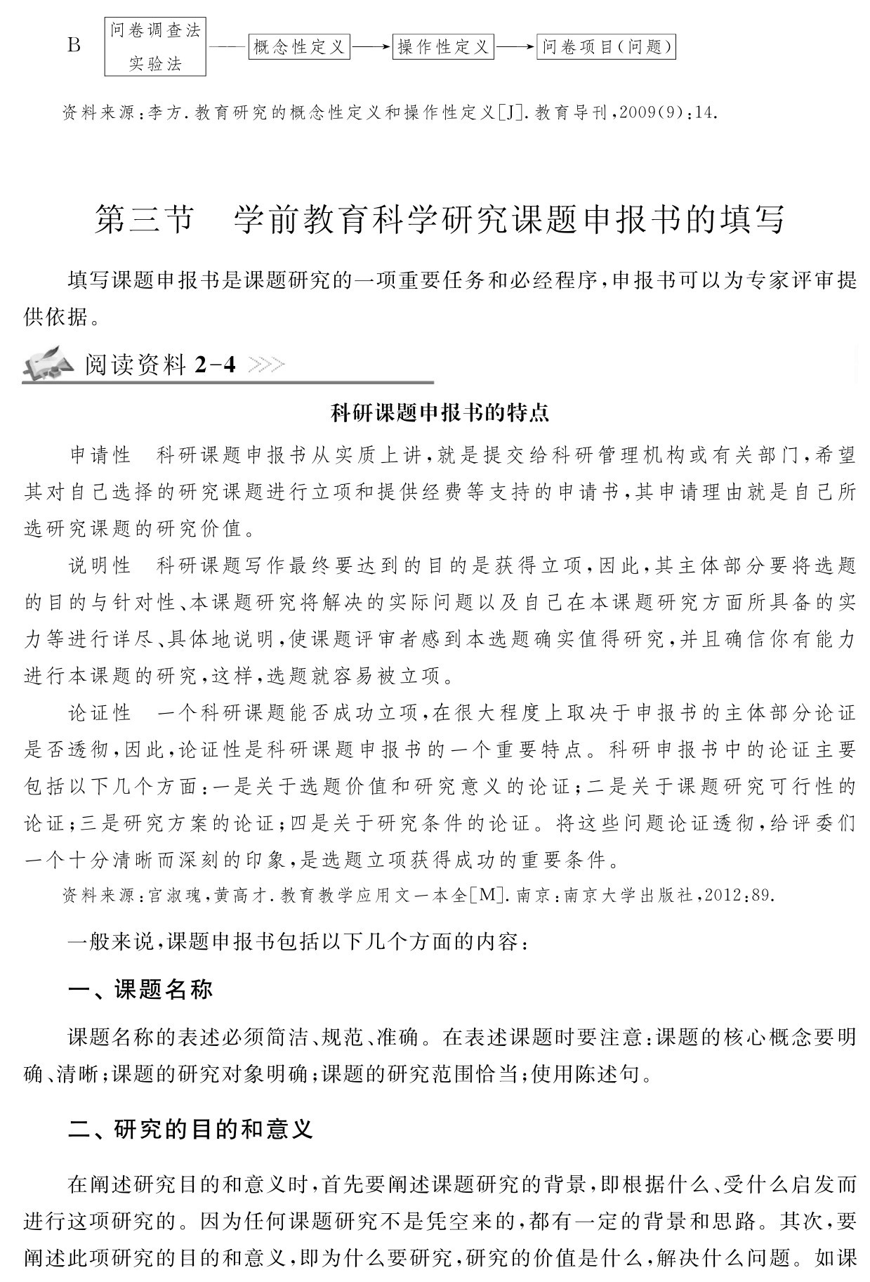 B问卷调查法
实验法
——概念性定义→操作性定义→问卷项目（问题）资料来源：李方．教育研究的概念性定义和操作性定义［J］．教育导刊，2009（9）：14．第三节 学前教育科学研究课题申报书的填写填写课题申报书是课题研究的一项重要任务和必经程序，申报书可以为专家评审提供依据。阅读资料2 4科研课题申报书的特点申请性 科研课题申报书从实质上讲，就是提交给科研管理机构或有关部门，希望其对自己选择的研究课题进行立项和提供经费等支持的申请书，其申请理由就是自己所选研究课题的研究价值。
说明性 科研课题写作最终要达到的目的是获得立项，因此，其主体部分要将选题的目的与针对性、本课题研究将解决的实际问题以及自己在本课题研究方面所具备的实力等进行详尽、具体地说明，使课题评审者感到本选题确实值得研究，并且确信你有能力进行本课题的研究，这样，选题就容易被立项。
论证性 一个科研课题能否成功立项，在很大程度上取决于申报书的主体部分论证是否透彻，因此，论证性是科研课题申报书的一个重要特点。科研申报书中的论证主要包括以下几个方面：一是关于选题价值和研究意义的论证；二是关于课题研究可行性的论证；三是研究方案的论证；四是关于研究条件的论证。将这些问题论证透彻，给评委们一个十分清晰而深刻的印象，是选题立项获得成功的重要条件。资料来源：宫淑瑰，黄高才．教育教学应用文一本全［M］．南京：南京大学出版社，2012：89．一般来说，课题申报书包括以下几个方面的内容：一、课题名称课题名称的表述必须简洁、规范、准确。在表述课题时要注意：课题的核心概念要明确、清晰；课题的研究对象明确；课题的研究范围恰当；使用陈述句。二、研究的目的和意义在阐述研究目的和意义时，首先要阐述课题研究的背景，即根据什么、受什么启发而进行这项研究的。因为任何课题研究不是凭空来的，都有一定的背景和思路。其次，要阐述此项研究的目的和意义，即为什么要研究，研究的价值是什么，解决什么问题。如课