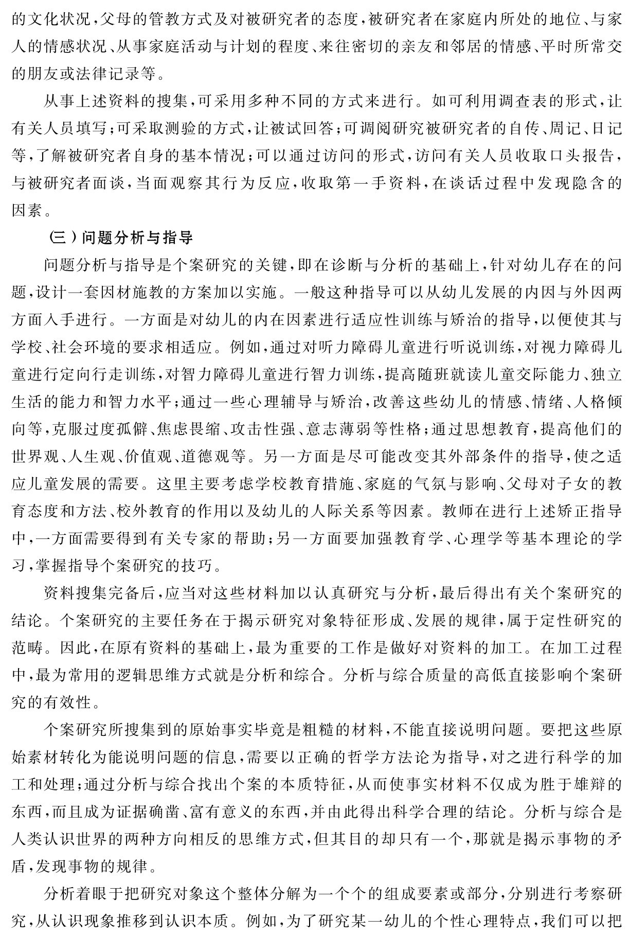 的文化状况，父母的管教方式及对被研究者的态度，被研究者在家庭内所处的地位、与家人的情感状况、从事家庭活动与计划的程度、来往密切的亲友和邻居的情感、平时所常交的朋友或法律记录等。
从事上述资料的搜集，可采用多种不同的方式来进行。如可利用调查表的形式，让有关人员填写；可采取测验的方式，让被试回答；可调阅研究被研究者的自传、周记、日记等，了解被研究者自身的基本情况；可以通过访问的形式，访问有关人员收取口头报告，与被研究者面谈，当面观察其行为反应，收取第一手资料，在谈话过程中发现隐含的因素。
（三）问题分析与指导
问题分析与指导是个案研究的关键，即在诊断与分析的基础上，针对幼儿存在的问题，设计一套因材施教的方案加以实施。一般这种指导可以从幼儿发展的内因与外因两方面入手进行。一方面是对幼儿的内在因素进行适应性训练与矫治的指导，以便使其与学校、社会环境的要求相适应。例如，通过对听力障碍儿童进行听说训练，对视力障碍儿童进行定向行走训练，对智力障碍儿童进行智力训练，提高随班就读儿童交际能力、独立生活的能力和智力水平；通过一些心理辅导与矫治，改善这些幼儿的情感、情绪、人格倾向等，克服过度孤僻、焦虑畏缩、攻击性强、意志薄弱等性格；通过思想教育，提高他们的世界观、人生观、价值观、道德观等。另一方面是尽可能改变其外部条件的指导，使之适应儿童发展的需要。这里主要考虑学校教育措施、家庭的气氛与影响、父母对子女的教育态度和方法、校外教育的作用以及幼儿的人际关系等因素。教师在进行上述矫正指导中，一方面需要得到有关专家的帮助；另一方面要加强教育学、心理学等基本理论的学习，掌握指导个案研究的技巧。
资料搜集完备后，应当对这些材料加以认真研究与分析，最后得出有关个案研究的结论。个案研究的主要任务在于揭示研究对象特征形成、发展的规律，属于定性研究的范畴。因此，在原有资料的基础上，最为重要的工作是做好对资料的加工。在加工过程中，最为常用的逻辑思维方式就是分析和综合。分析与综合质量的高低直接影响个案研究的有效性。
个案研究所搜集到的原始事实毕竟是粗糙的材料，不能直接说明问题。要把这些原始素材转化为能说明问题的信息，需要以正确的哲学方法论为指导，对之进行科学的加工和处理；通过分析与综合找出个案的本质特征，从而使事实材料不仅成为胜于雄辩的东西，而且成为证据确凿、富有意义的东西，并由此得出科学合理的结论。分析与综合是人类认识世界的两种方向相反的思维方式，但其目的却只有一个，那就是揭示事物的矛盾，发现事物的规律。
分析着眼于把研究对象这个整体分解为一个个的组成要素或部分，分别进行考察研究，从认识现象推移到认识本质。例如，为了研究某一幼儿的个性心理特点，我们可以把