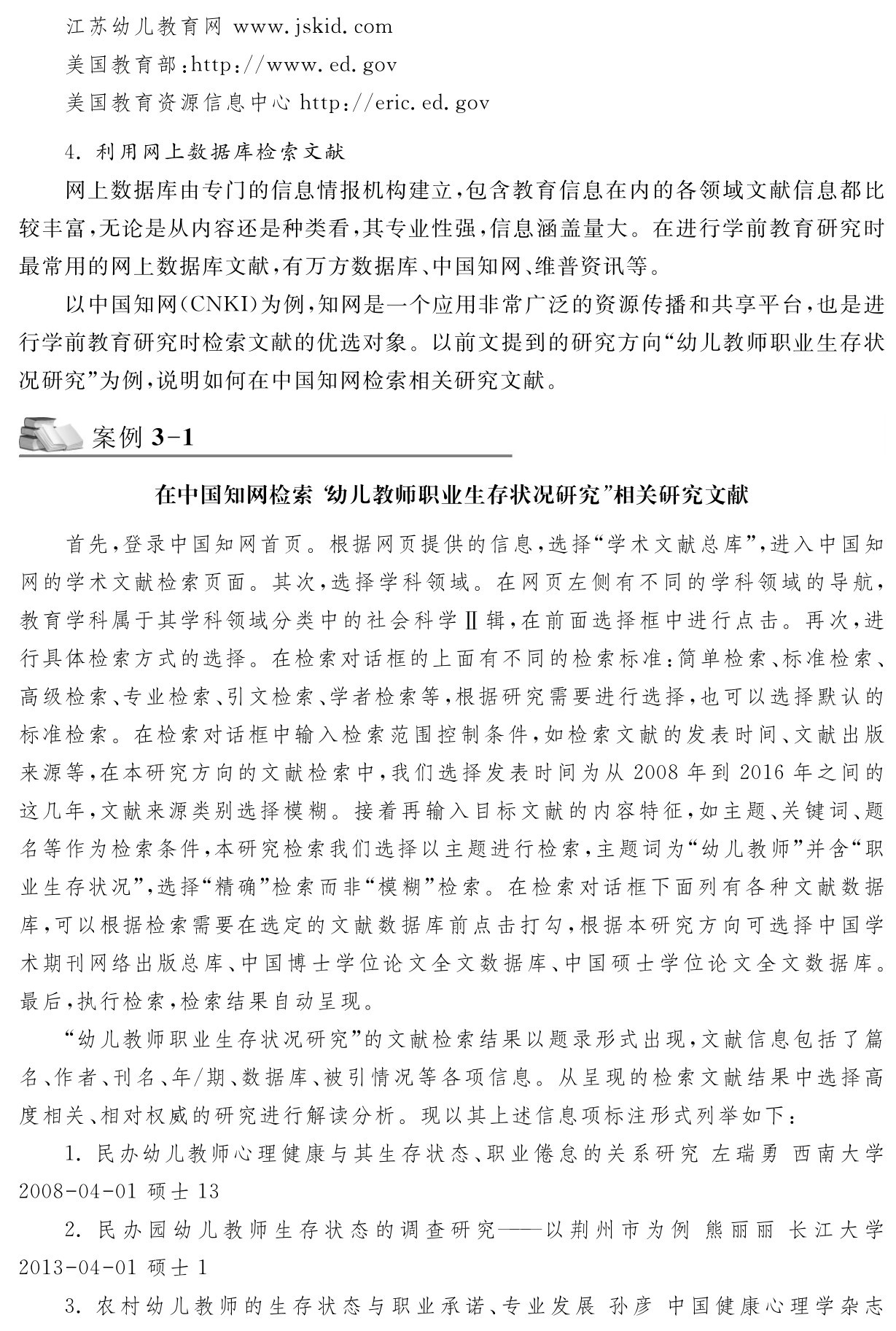 江苏幼儿教育网www．jskid．com
美国教育部：http：／／www．ed．gov
美国教育资源信息中心http：／／eric．ed．gov 4．利用网上数据库检索文献
网上数据库由专门的信息情报机构建立，包含教育信息在内的各领域文献信息都比较丰富，无论是从内容还是种类看，其专业性强，信息涵盖量大。在进行学前教育研究时最常用的网上数据库文献，有万方数据库、中国知网、维普资讯等。
以中国知网（CNKI）为例，知网是一个应用非常广泛的资源传播和共享平台，也是进行学前教育研究时检索文献的优选对象。以前文提到的研究方向“幼儿教师职业生存状况研究”为例，说明如何在中国知网检索相关研究文献。案例3 1在中国知网检索“幼儿教师职业生存状况研究”相关研究文献首先，登录中国知网首页。根据网页提供的信息，选择“学术文献总库”，进入中国知网的学术文献检索页面。其次，选择学科领域。在网页左侧有不同的学科领域的导航，教育学科属于其学科领域分类中的社会科学Ⅱ辑，在前面选择框中进行点击。再次，进行具体检索方式的选择。在检索对话框的上面有不同的检索标准：简单检索、标准检索、高级检索、专业检索、引文检索、学者检索等，根据研究需要进行选择，也可以选择默认的标准检索。在检索对话框中输入检索范围控制条件，如检索文献的发表时间、文献出版来源等，在本研究方向的文献检索中，我们选择发表时间为从2008年到2016年之间的这几年，文献来源类别选择模糊。接着再输入目标文献的内容特征，如主题、关键词、题名等作为检索条件，本研究检索我们选择以主题进行检索，主题词为“幼儿教师”并含“职业生存状况”，选择“精确”检索而非“模糊”检索。在检索对话框下面列有各种文献数据库，可以根据检索需要在选定的文献数据库前点击打勾，根据本研究方向可选择中国学术期刊网络出版总库、中国博士学位论文全文数据库、中国硕士学位论文全文数据库。最后，执行检索，检索结果自动呈现。
“幼儿教师职业生存状况研究”的文献检索结果以题录形式出现，文献信息包括了篇名、作者、刊名、年／期、数据库、被引情况等各项信息。从呈现的检索文献结果中选择高度相关、相对权威的研究进行解读分析。现以其上述信息项标注形式列举如下：
1．民办幼儿教师心理健康与其生存状态、职业倦怠的关系研究左瑞勇西南大学2008 04 01硕士13 
2．民办园幼儿教师生存状态的调查研究——以荆州市为例 熊丽丽 长江大学2013 04 01硕士1 
3．农村幼儿教师的生存状态与职业承诺、专业发展 孙彦 中国健康心理学杂志