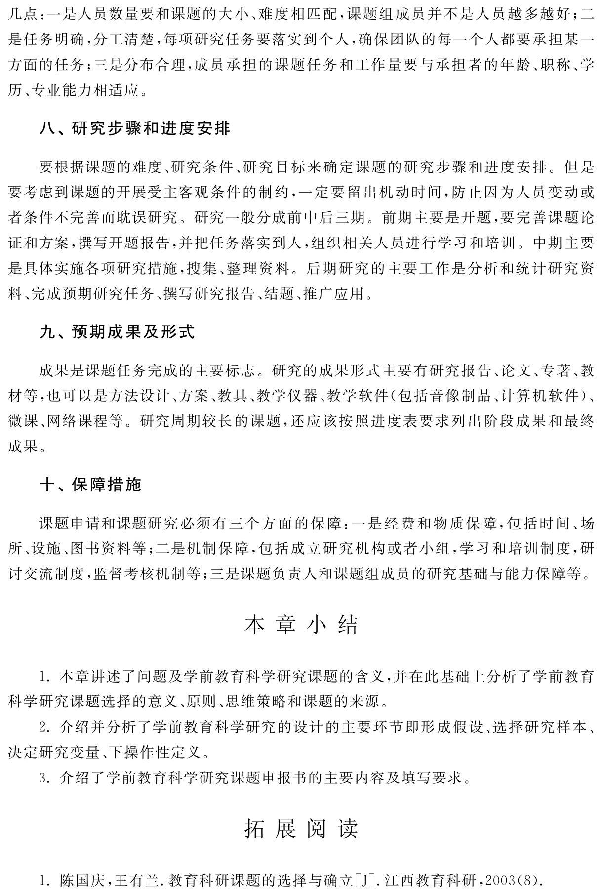 几点：一是人员数量要和课题的大小、难度相匹配，课题组成员并不是人员越多越好；二是任务明确，分工清楚，每项研究任务要落实到个人，确保团队的每一个人都要承担某一方面的任务；三是分布合理，成员承担的课题任务和工作量要与承担者的年龄、职称、学历、专业能力相适应。八、研究步骤和进度安排要根据课题的难度、研究条件、研究目标来确定课题的研究步骤和进度安排。但是要考虑到课题的开展受主客观条件的制约，一定要留出机动时间，防止因为人员变动或者条件不完善而耽误研究。研究一般分成前中后三期。前期主要是开题，要完善课题论证和方案，撰写开题报告，并把任务落实到人，组织相关人员进行学习和培训。中期主要是具体实施各项研究措施，搜集、整理资料。后期研究的主要工作是分析和统计研究资料、完成预期研究任务、撰写研究报告、结题、推广应用。九、预期成果及形式成果是课题任务完成的主要标志。研究的成果形式主要有研究报告、论文、专著、教材等，也可以是方法设计、方案、教具、教学仪器、教学软件（包括音像制品、计算机软件）、微课、网络课程等。研究周期较长的课题，还应该按照进度表要求列出阶段成果和最终成果。十、保障措施课题申请和课题研究必须有三个方面的保障：一是经费和物质保障，包括时间、场所、设施、图书资料等；二是机制保障，包括成立研究机构或者小组，学习和培训制度，研讨交流制度，监督考核机制等；三是课题负责人和课题组成员的研究基础与能力保障等。本章小结1．本章讲述了问题及学前教育科学研究课题的含义，并在此基础上分析了学前教育科学研究课题选择的意义、原则、思维策略和课题的来源。
2．介绍并分析了学前教育科学研究的设计的主要环节即形成假设、选择研究样本、决定研究变量、下操作性定义。
3．介绍了学前教育科学研究课题申报书的主要内容及填写要求。拓展阅读1．陈国庆，王有兰．教育科研课题的选择与确立［J］．江西教育科研，2003（8）．