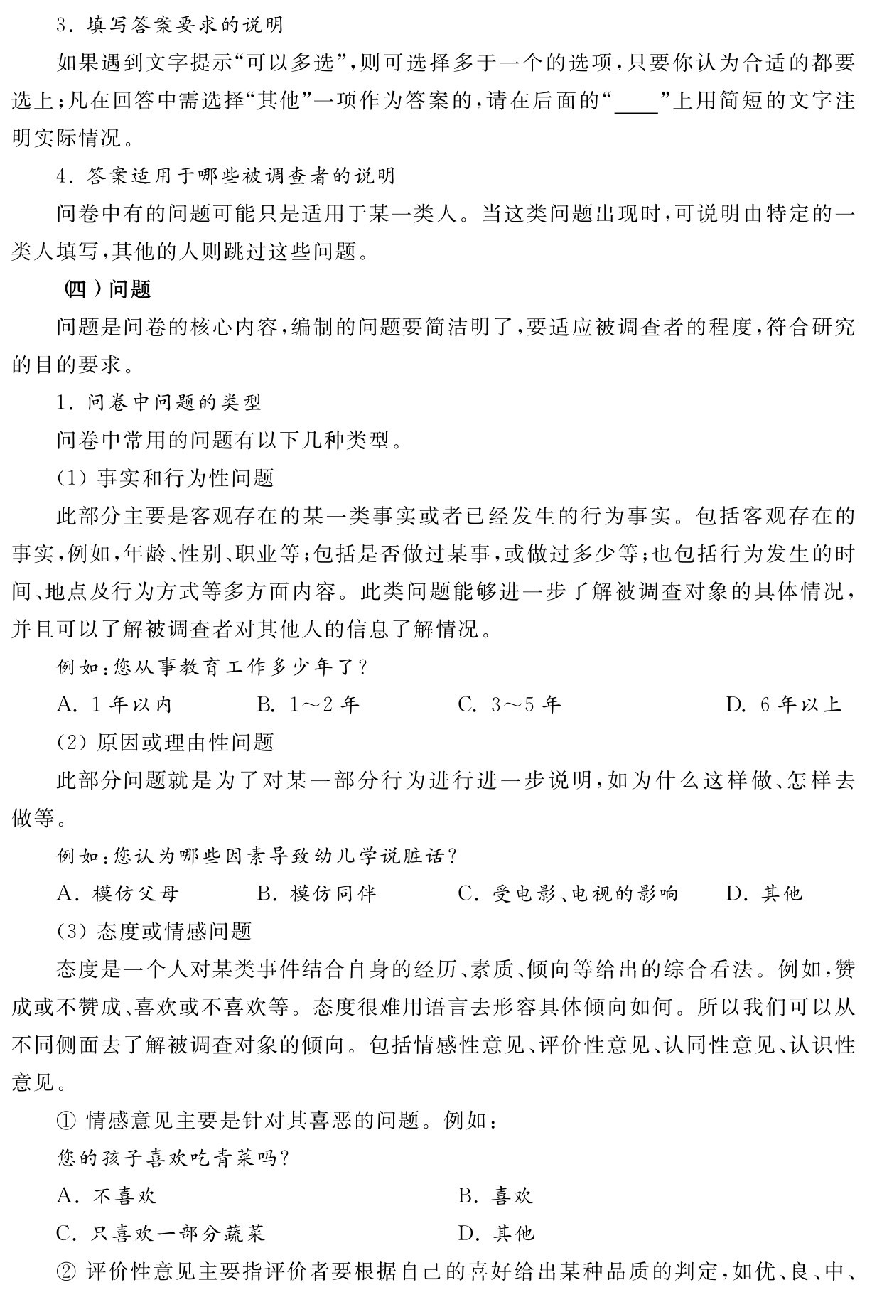 3．填写答案要求的说明
如果遇到文字提示“可以多选”，则可选择多于一个的选项，只要你认为合适的都要选上；凡在回答中需选择“其他”一项作为答案的，请在后面的“ ”上用简短的文字注明实际情况。
4．答案适用于哪些被调查者的说明
问卷中有的问题可能只是适用于某一类人。当这类问题出现时，可说明由特定的一类人填写，其他的人则跳过这些问题。
（四）问题
问题是问卷的核心内容，编制的问题要简洁明了，要适应被调查者的程度，符合研究的目的要求。
1．问卷中问题的类型
问卷中常用的问题有以下几种类型。
（1）事实和行为性问题
此部分主要是客观存在的某一类事实或者已经发生的行为事实。包括客观存在的事实，例如，年龄、性别、职业等；包括是否做过某事，或做过多少等；也包括行为发生的时间、地点及行为方式等多方面内容。此类问题能够进一步了解被调查对象的具体情况，并且可以了解被调查者对其他人的信息了解情况。
例如：您从事教育工作多少年了？
A．1年以内 B．1～2年 C．3～5年 D．6年以上
（2）原因或理由性问题
此部分问题就是为了对某一部分行为进行进一步说明，如为什么这样做、怎样去做等。
例如：您认为哪些因素导致幼儿学说脏话？
A．模仿父母 B．模仿同伴 C．受电影、电视的影响 D．其他
（3）态度或情感问题
态度是一个人对某类事件结合自身的经历、素质、倾向等给出的综合看法。例如，赞成或不赞成、喜欢或不喜欢等。态度很难用语言去形容具体倾向如何。所以我们可以从不同侧面去了解被调查对象的倾向。包括情感性意见、评价性意见、认同性意见、认识性意见。
①情感意见主要是针对其喜恶的问题。例如：
您的孩子喜欢吃青菜吗？
A．不喜欢 B．喜欢
C．只喜欢一部分蔬菜 D．其他
②评价性意见主要指评价者要根据自己的喜好给出某种品质的判定，如优、良、中、