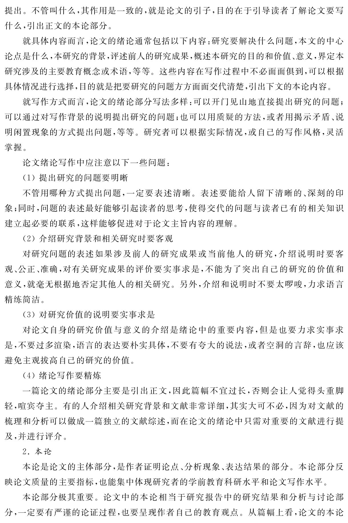 提出。不管叫什么，其作用是一致的，就是论文的引子，目的在于引导读者了解论文要写什么，引出正文的本论部分。
就具体内容而言，论文的绪论通常包括以下内容：研究要解决什么问题，本文的中心论点是什么，本研究的背景，评述前人的研究成果，概述本研究的目的和价值、意义，界定本研究涉及的主要教育概念或术语，等等。这些内容在写作过程中不必面面俱到，可以根据具体情况进行选择，目的就是把要研究的问题方方面面交代清楚，引出下文的本论内容。
就写作方式而言，论文的绪论部分写法多样：可以开门见山地直接提出研究的问题；可以通过对写作背景的说明提出研究的问题；也可以用质疑的方法，或者用揭示矛盾、说明闲置现象的方式提出问题，等等。研究者可以根据实际情况，或自己的写作风格，灵活掌握。
论文绪论写作中应注意以下一些问题：
（1）提出研究的问题要明晰
不管用哪种方式提出问题，一定要表述清晰。表述要能给人留下清晰的、深刻的印象；同时，问题的表述最好能够引起读者的思考，使得交代的问题与读者已有的相关知识建立起必要的联系，这样能够促进对于论文主旨内容的理解。
（2）介绍研究背景和相关研究时要客观
对研究问题的表述如果涉及前人的研究成果或当前他人的研究，介绍说明时要客观、公正、准确，对有关研究成果的评价要实事求是，不能为了突出自己的研究的价值和意义，就毫无根据地否定其他人的相关研究。另外，介绍和说明时不要太啰唆，力求语言精练简洁。
（3）对研究价值的说明要实事求是
对论文自身的研究价值与意义的介绍是绪论中的重要内容，但是也要力求实事求是，不要过多渲染，语言的表达要朴实具体，不要有夸大的说法，或者空洞的言辞，也应该避免主观拔高自己的研究的价值。
（4）绪论写作要精炼
一篇论文的绪论部分主要是引出正文，因此篇幅不宜过长，否则会让人觉得头重脚轻，喧宾夺主。有的人介绍相关研究背景和文献非常详细，其实大可不必，因为对文献的梳理和分析可以做成一篇独立的文献综述，而在论文的绪论中只需对重要的文献进行提及，并进行评介。
2．本论
本论是论文的主体部分，是作者证明论点、分析现象、表达结果的部分。本论部分反映论文质量的主要指标，也能集中体现研究者的学前教育科研水平和论文写作水平。
本论部分极其重要。论文中的本论相当于研究报告中的研究结果和分析与讨论部分，一定要有严谨的论证过程，也要呈现作者自己的教育观点。从篇幅上看，论文的本论