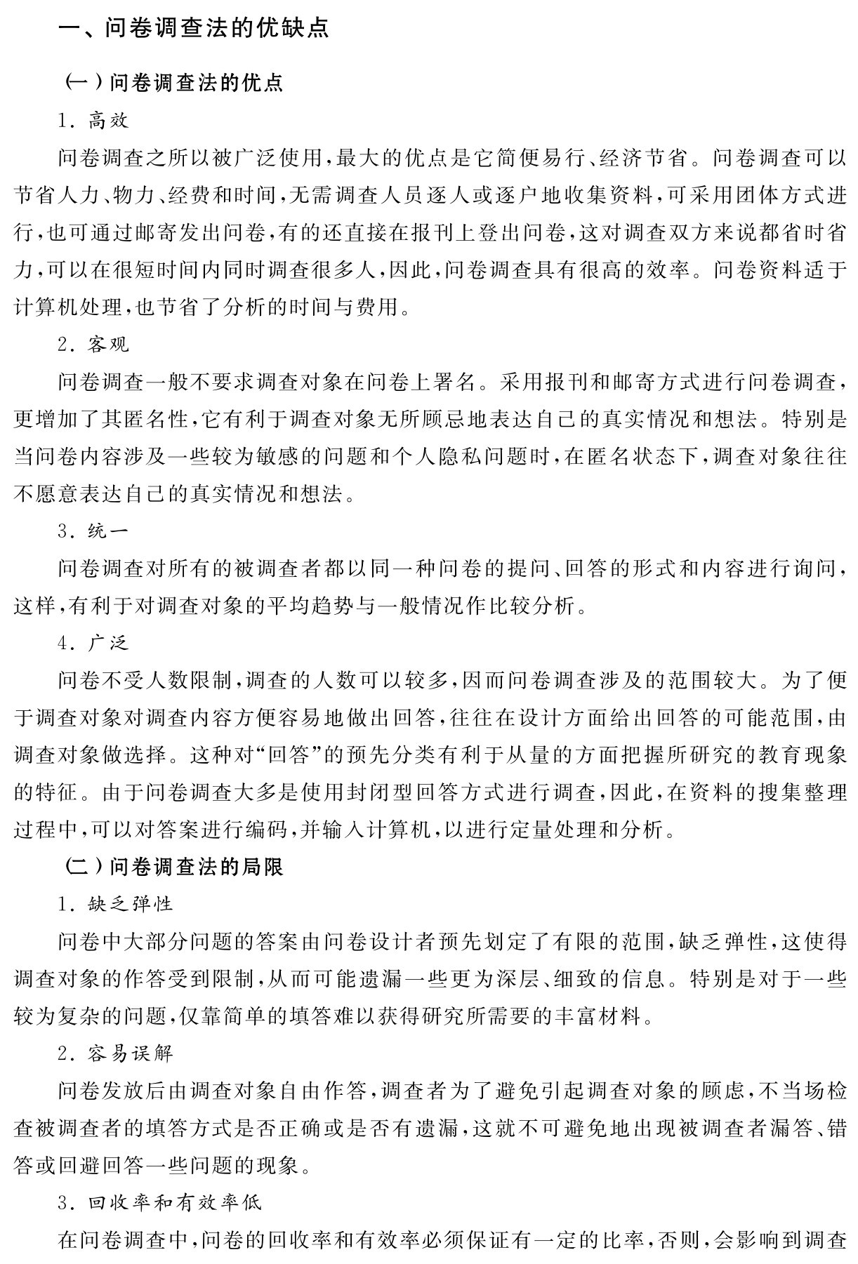 一、问卷调查法的优缺点（一）问卷调查法的优点
1．高效
问卷调查之所以被广泛使用，最大的优点是它简便易行、经济节省。问卷调查可以节省人力、物力、经费和时间，无需调查人员逐人或逐户地收集资料，可采用团体方式进行，也可通过邮寄发出问卷，有的还直接在报刊上登出问卷，这对调查双方来说都省时省力，可以在很短时间内同时调查很多人，因此，问卷调查具有很高的效率。问卷资料适于计算机处理，也节省了分析的时间与费用。
2．客观
问卷调查一般不要求调查对象在问卷上署名。采用报刊和邮寄方式进行问卷调查，更增加了其匿名性，它有利于调查对象无所顾忌地表达自己的真实情况和想法。特别是当问卷内容涉及一些较为敏感的问题和个人隐私问题时，在匿名状态下，调查对象往往不愿意表达自己的真实情况和想法。
3．统一
问卷调查对所有的被调查者都以同一种问卷的提问、回答的形式和内容进行询问，这样，有利于对调查对象的平均趋势与一般情况作比较分析。
4．广泛
问卷不受人数限制，调查的人数可以较多，因而问卷调查涉及的范围较大。为了便于调查对象对调查内容方便容易地做出回答，往往在设计方面给出回答的可能范围，由调查对象做选择。这种对“回答”的预先分类有利于从量的方面把握所研究的教育现象的特征。由于问卷调查大多是使用封闭型回答方式进行调查，因此，在资料的搜集整理过程中，可以对答案进行编码，并输入计算机，以进行定量处理和分析。
（二）问卷调查法的局限
1．缺乏弹性
问卷中大部分问题的答案由问卷设计者预先划定了有限的范围，缺乏弹性，这使得调查对象的作答受到限制，从而可能遗漏一些更为深层、细致的信息。特别是对于一些较为复杂的问题，仅靠简单的填答难以获得研究所需要的丰富材料。
2．容易误解
问卷发放后由调查对象自由作答，调查者为了避免引起调查对象的顾虑，不当场检查被调查者的填答方式是否正确或是否有遗漏，这就不可避免地出现被调查者漏答、错答或回避回答一些问题的现象。
3．回收率和有效率低
在问卷调查中，问卷的回收率和有效率必须保证有一定的比率，否则，会影响到调查