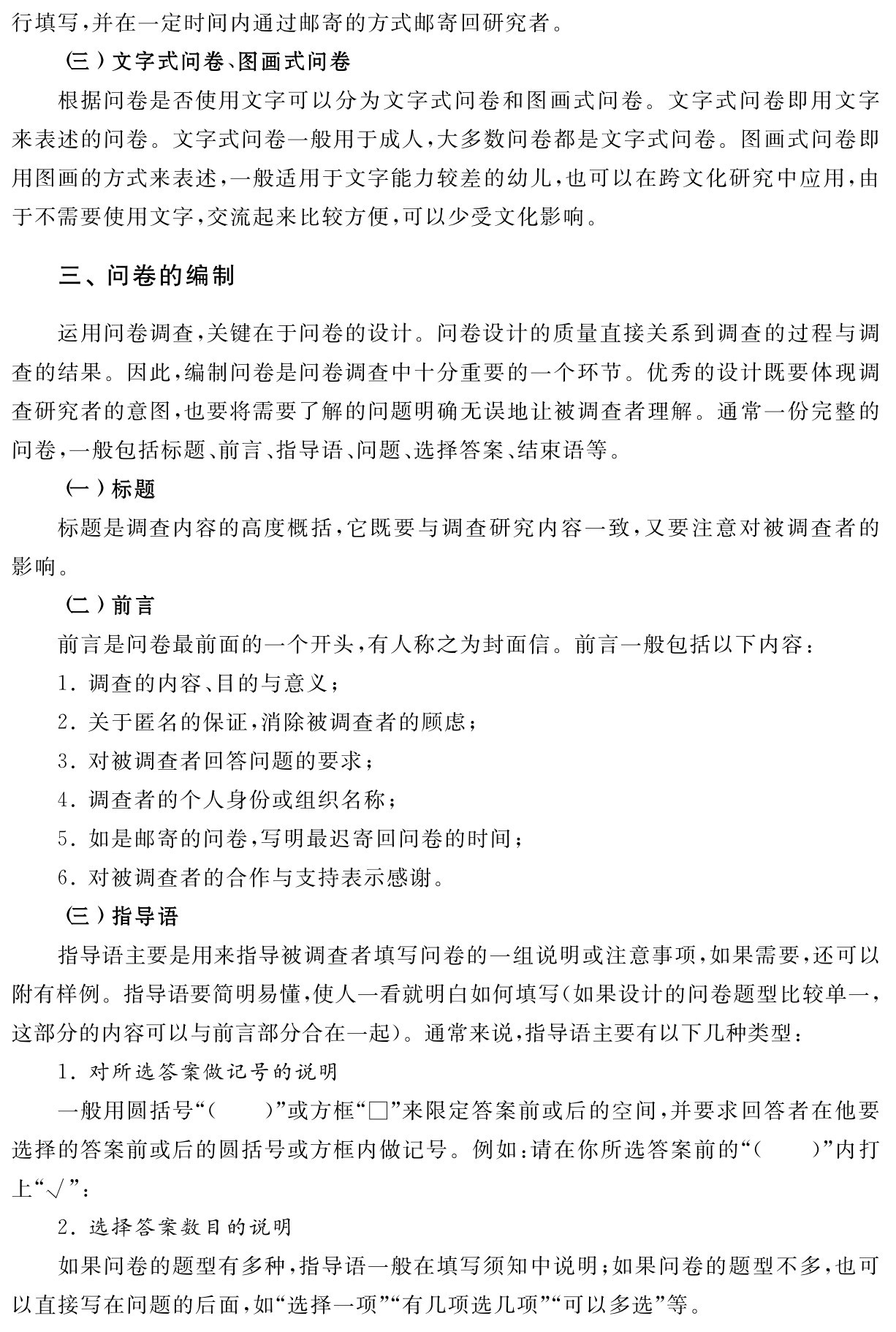 行填写，并在一定时间内通过邮寄的方式邮寄回研究者。
（三）文字式问卷、图画式问卷
根据问卷是否使用文字可以分为文字式问卷和图画式问卷。文字式问卷即用文字来表述的问卷。文字式问卷一般用于成人，大多数问卷都是文字式问卷。图画式问卷即用图画的方式来表述，一般适用于文字能力较差的幼儿，也可以在跨文化研究中应用，由于不需要使用文字，交流起来比较方便，可以少受文化影响。三、问卷的编制运用问卷调查，关键在于问卷的设计。问卷设计的质量直接关系到调查的过程与调查的结果。因此，编制问卷是问卷调查中十分重要的一个环节。优秀的设计既要体现调查研究者的意图，也要将需要了解的问题明确无误地让被调查者理解。通常一份完整的问卷，一般包括标题、前言、指导语、问题、选择答案、结束语等。
（一）标题
标题是调查内容的高度概括，它既要与调查研究内容一致，又要注意对被调查者的影响。
（二）前言
前言是问卷最前面的一个开头，有人称之为封面信。前言一般包括以下内容：
1．调查的内容、目的与意义；
2．关于匿名的保证，消除被调查者的顾虑；
3．对被调查者回答问题的要求；
4．调查者的个人身份或组织名称；
5．如是邮寄的问卷，写明最迟寄回问卷的时间；
6．对被调查者的合作与支持表示感谢。
（三）指导语
指导语主要是用来指导被调查者填写问卷的一组说明或注意事项，如果需要，还可以附有样例。指导语要简明易懂，使人一看就明白如何填写（如果设计的问卷题型比较单一，这部分的内容可以与前言部分合在一起）。通常来说，指导语主要有以下几种类型：
1．对所选答案做记号的说明
一般用圆括号“（ ）”或方框“□”来限定答案前或后的空间，并要求回答者在他要选择的答案前或后的圆括号或方框内做记号。例如：请在你所选答案前的“（ ）”内打上“√”：
2．选择答案数目的说明
如果问卷的题型有多种，指导语一般在填写须知中说明；如果问卷的题型不多，也可以直接写在问题的后面，如“选择一项”“有几项选几项”“可以多选”等。