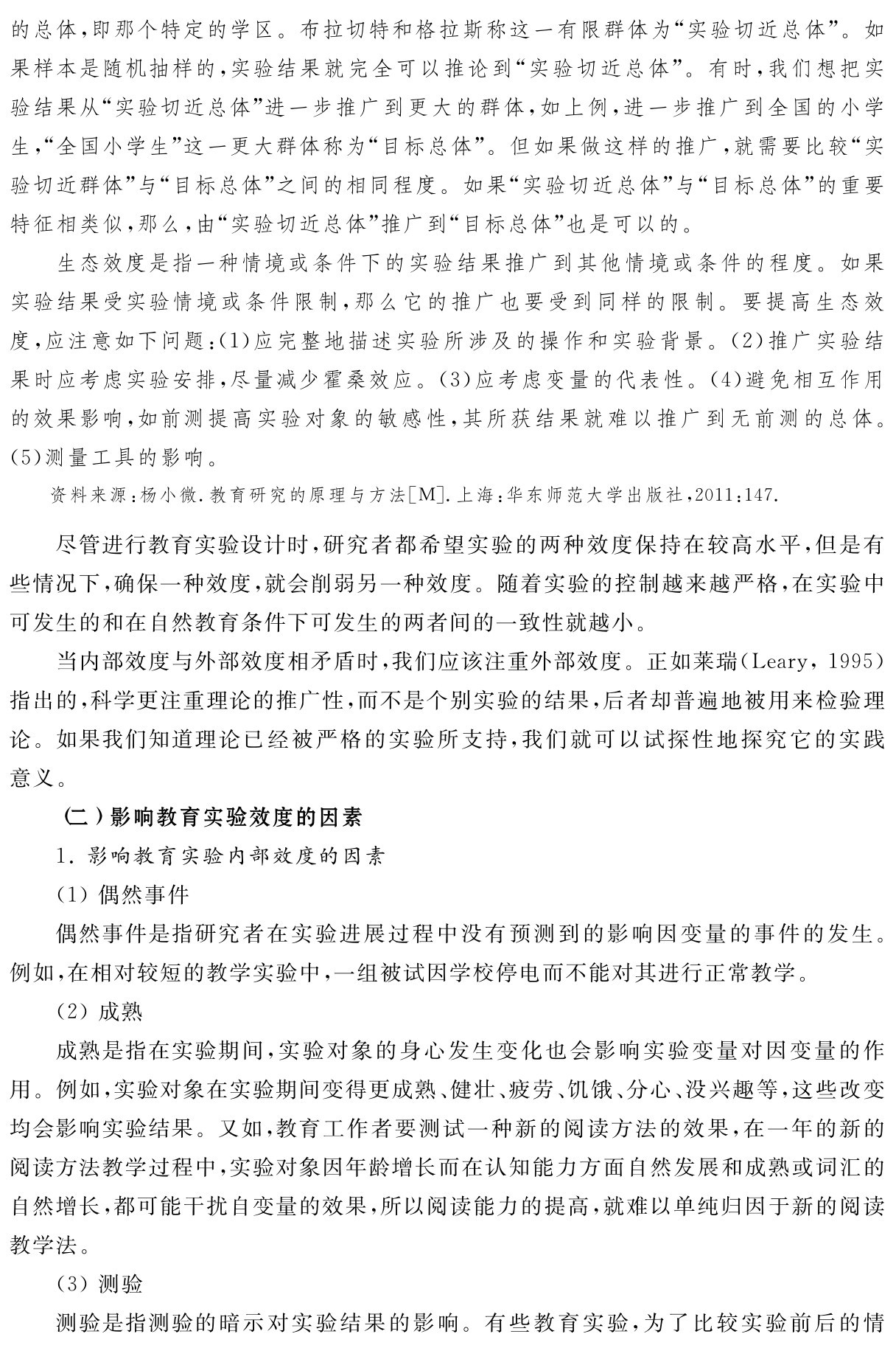 的总体，即那个特定的学区。布拉切特和格拉斯称这一有限群体为“实验切近总体”。如果样本是随机抽样的，实验结果就完全可以推论到“实验切近总体”。有时，我们想把实验结果从“实验切近总体”进一步推广到更大的群体，如上例，进一步推广到全国的小学生，“全国小学生”这一更大群体称为“目标总体”。但如果做这样的推广，就需要比较“实验切近群体”与“目标总体”之间的相同程度。如果“实验切近总体”与“目标总体”的重要特征相类似，那么，由“实验切近总体”推广到“目标总体”也是可以的。
生态效度是指一种情境或条件下的实验结果推广到其他情境或条件的程度。如果实验结果受实验情境或条件限制，那么它的推广也要受到同样的限制。要提高生态效度，应注意如下问题：（1）应完整地描述实验所涉及的操作和实验背景。（2）推广实验结果时应考虑实验安排，尽量减少霍桑效应。（3）应考虑变量的代表性。（4）避免相互作用的效果影响，如前测提高实验对象的敏感性，其所获结果就难以推广到无前测的总体。（5）测量工具的影响。资料来源：杨小微．教育研究的原理与方法［M］．上海：华东师范大学出版社，2011：147．尽管进行教育实验设计时，研究者都希望实验的两种效度保持在较高水平，但是有些情况下，确保一种效度，就会削弱另一种效度。随着实验的控制越来越严格，在实验中可发生的和在自然教育条件下可发生的两者间的一致性就越小。
当内部效度与外部效度相矛盾时，我们应该注重外部效度。正如莱瑞（Leary，1995）指出的，科学更注重理论的推广性，而不是个别实验的结果，后者却普遍地被用来检验理论。如果我们知道理论已经被严格的实验所支持，我们就可以试探性地探究它的实践意义。
（二）影响教育实验效度的因素
1．影响教育实验内部效度的因素
（1）偶然事件
偶然事件是指研究者在实验进展过程中没有预测到的影响因变量的事件的发生。例如，在相对较短的教学实验中，一组被试因学校停电而不能对其进行正常教学。
（2）成熟
成熟是指在实验期间，实验对象的身心发生变化也会影响实验变量对因变量的作用。例如，实验对象在实验期间变得更成熟、健壮、疲劳、饥饿、分心、没兴趣等，这些改变均会影响实验结果。又如，教育工作者要测试一种新的阅读方法的效果，在一年的新的阅读方法教学过程中，实验对象因年龄增长而在认知能力方面自然发展和成熟或词汇的自然增长，都可能干扰自变量的效果，所以阅读能力的提高，就难以单纯归因于新的阅读教学法。
（3）测验
测验是指测验的暗示对实验结果的影响。有些教育实验，为了比较实验前后的情