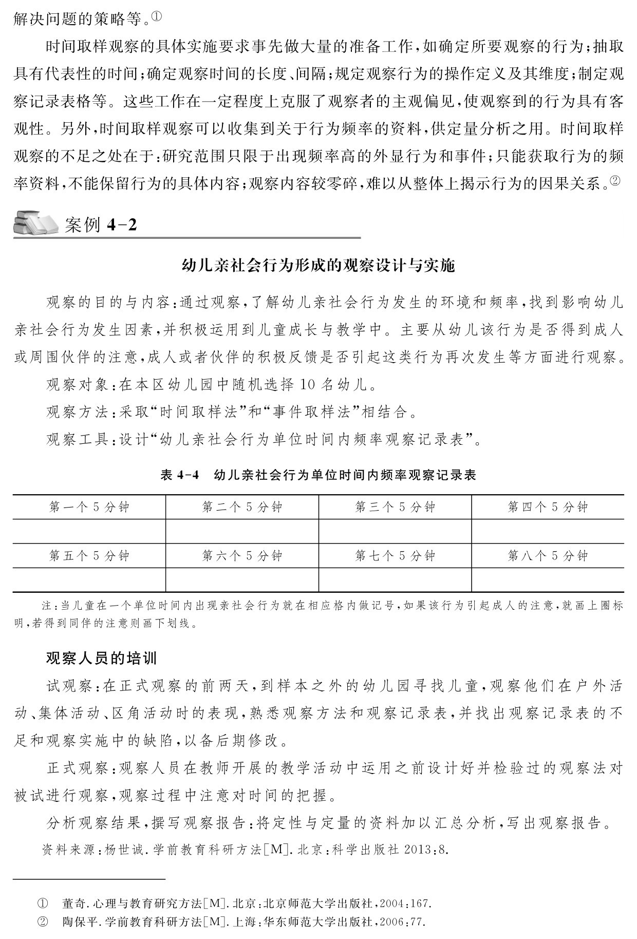 解决问题的策略等。①
时间取样观察的具体实施要求事先做大量的准备工作，如确定所要观察的行为；抽取具有代表性的时间；确定观察时间的长度、间隔；规定观察行为的操作定义及其维度；制定观察记录表格等。这些工作在一定程度上克服了观察者的主观偏见，使观察到的行为具有客观性。另外，时间取样观察可以收集到关于行为频率的资料，供定量分析之用。时间取样观察的不足之处在于：研究范围只限于出现频率高的外显行为和事件；只能获取行为的频率资料，不能保留行为的具体内容；观察内容较零碎，难以从整体上揭示行为的因果关系。②案例4 2幼儿亲社会行为形成的观察设计与实施观察的目的与内容：通过观察，了解幼儿亲社会行为发生的环境和频率，找到影响幼儿亲社会行为发生因素，并积极运用到儿童成长与教学中。主要从幼儿该行为是否得到成人或周围伙伴的注意，成人或者伙伴的积极反馈是否引起这类行为再次发生等方面进行观察。
观察对象：在本区幼儿园中随机选择10名幼儿。
观察方法：采取“时间取样法”和“事件取样法”相结合。
观察工具：设计“幼儿亲社会行为单位时间内频率观察记录表”。表4 4 幼儿亲社会行为单位时间内频率观察记录表第一个5分钟 第二个5分钟 第三个5分钟 第四个5分钟第五个5分钟 第六个5分钟 第七个5分钟 第八个5分钟注：当儿童在一个单位时间内出现亲社会行为就在相应格内做记号，如果该行为引起成人的注意，就画上圈标明，若得到同伴的注意则画下划线。观察人员的培训
试观察：在正式观察的前两天，到样本之外的幼儿园寻找儿童，观察他们在户外活动、集体活动、区角活动时的表现，熟悉观察方法和观察记录表，并找出观察记录表的不足和观察实施中的缺陷，以备后期修改。
正式观察：观察人员在教师开展的教学活动中运用之前设计好并检验过的观察法对被试进行观察，观察过程中注意对时间的把握。
分析观察结果，撰写观察报告：将定性与定量的资料加以汇总分析，写出观察报告。资料来源：杨世诚．学前教育科研方法［M］．北京：科学出版社2013：8．①②董奇．心理与教育研究方法［M］．北京：北京师范大学出版社，2004：167．陶保平．学前教育科研方法［M］．上海：华东师范大学出版社，2006：77．