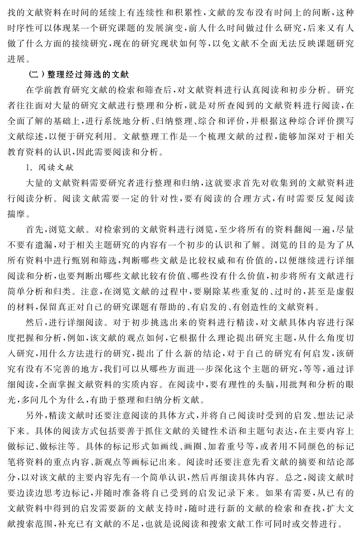 找的文献资料在时间的延续上有连续性和积累性，文献的发布没有时间上的间断，这种时序性可以体现某一个研究课题的发展演变，前人什么时间做过什么研究，后来又有人做了什么方面的接续研究，现在的研究现状如何等，以免文献不全面无法反映课题研究进展。
（二）整理经过筛选的文献
在学前教育研究文献的检索和筛查后，对文献资料进行认真阅读和初步分析。研究者往往面对大量的研究文献进行整理和分析，就是对所查阅到的文献资料进行阅读，在全面了解的基础上，进行系统地分析、归纳整理、综合和评价，并根据这种综合评价撰写文献综述，以便于研究利用。文献整理工作是一个梳理文献的过程，能够加深对于相关教育资料的认识，因此需要阅读和分析。
1．阅读文献
大量的文献资料需要研究者进行整理和归纳，这就要求首先对收集到的文献资料进行阅读分析。阅读文献需要一定的针对性，要有阅读的合理方式，有时需要反复阅读揣摩。
首先，浏览文献。对检索到的文献资料进行浏览，至少将所有的资料翻阅一遍，尽量不要有遗漏，对于相关主题研究的内容有一个初步的认识和了解。浏览的目的是为了从所有资料中进行甄别和筛选，判断哪些文献是比较权威和有价值的，以便继续进行详细阅读和分析，也要判断出哪些文献比较有价值、哪些没有什么价值，初步将所有文献进行简单分析和归类。注意，在浏览文献的过程中，要剔除某些重复的、过时的，甚至是虚假的材料，保留真正对自己的研究课题有帮助的、有启发的、有创造性的文献资料。
然后，进行详细阅读。对于初步挑选出来的资料进行精读，对文献具体内容进行深度把握和分析，例如，该文献的观点如何，它根据什么理论提出研究主题，从什么角度切入研究，用什么方法进行的研究，提出了什么新的结论，对于自己的研究有何启发，该研究有没有不完善的地方，我们可以从哪些方面进一步深化这个主题的研究，等等，通过详细阅读，全面掌握文献资料的实质内容。在阅读中，要有理性的头脑，用批判和分析的眼光，多问几个为什么，有助于整理和归纳分析文献。
另外，精读文献时还要注意阅读的具体方式，并将自己阅读时受到的启发、想法记录下来。具体的阅读方式包括要善于抓住文献的关键性术语和主题句表达，在主要内容上做标记、做标注等。具体的标记形式如画线、画圈、加着重号等，或者用不同颜色的标记笔将资料的重点内容、新观点等画标记出来。阅读时还要注意先看文献的摘要和结论部分，以对该文献的主要内容先有一个简单认识，然后再细读具体内容。总之，阅读文献时要边读边思考边标记，并随时准备将自己受到的启发记录下来。如果有需要，从已有的文献资料中得到的启发需要新的文献支持时，随时进行新的文献的检索和查找，扩大文献搜索范围，补充已有文献的不足，也就是说阅读和搜索文献工作可同时或交替进行。