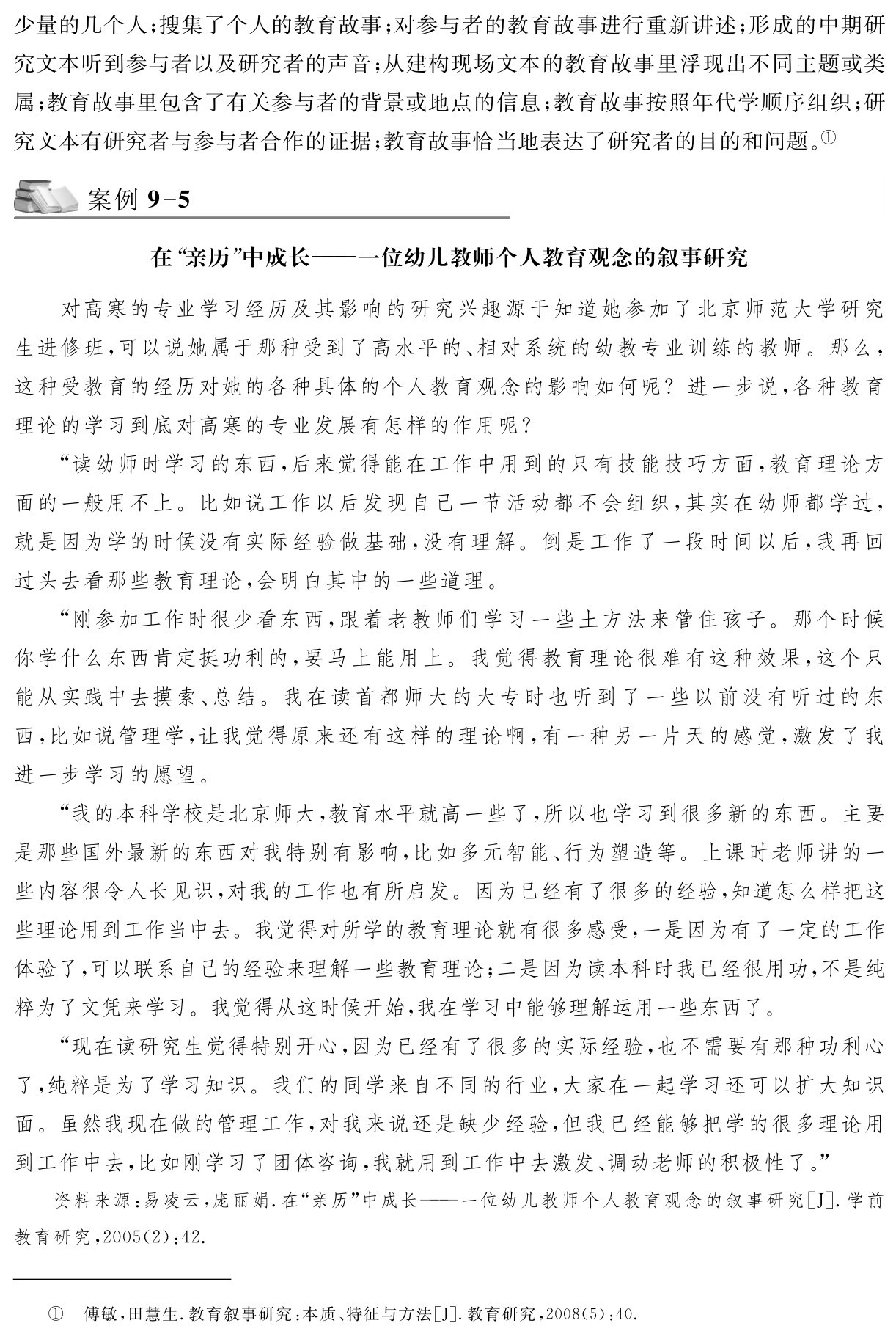 少量的几个人；搜集了个人的教育故事；对参与者的教育故事进行重新讲述；形成的中期研究文本听到参与者以及研究者的声音；从建构现场文本的教育故事里浮现出不同主题或类属；教育故事里包含了有关参与者的背景或地点的信息；教育故事按照年代学顺序组织；研究文本有研究者与参与者合作的证据；教育故事恰当地表达了研究者的目的和问题。①案例9 5在“亲历”中成长——一位幼儿教师个人教育观念的叙事研究对高寒的专业学习经历及其影响的研究兴趣源于知道她参加了北京师范大学研究生进修班，可以说她属于那种受到了高水平的、相对系统的幼教专业训练的教师。那么，这种受教育的经历对她的各种具体的个人教育观念的影响如何呢？进一步说，各种教育理论的学习到底对高寒的专业发展有怎样的作用呢？
“读幼师时学习的东西，后来觉得能在工作中用到的只有技能技巧方面，教育理论方面的一般用不上。比如说工作以后发现自己一节活动都不会组织，其实在幼师都学过，就是因为学的时候没有实际经验做基础，没有理解。倒是工作了一段时间以后，我再回过头去看那些教育理论，会明白其中的一些道理。
“刚参加工作时很少看东西，跟着老教师们学习一些土方法来管住孩子。那个时候你学什么东西肯定挺功利的，要马上能用上。我觉得教育理论很难有这种效果，这个只能从实践中去摸索、总结。我在读首都师大的大专时也听到了一些以前没有听过的东西，比如说管理学，让我觉得原来还有这样的理论啊，有一种另一片天的感觉，激发了我进一步学习的愿望。
“我的本科学校是北京师大，教育水平就高一些了，所以也学习到很多新的东西。主要是那些国外最新的东西对我特别有影响，比如多元智能、行为塑造等。上课时老师讲的一些内容很令人长见识，对我的工作也有所启发。因为已经有了很多的经验，知道怎么样把这些理论用到工作当中去。我觉得对所学的教育理论就有很多感受，一是因为有了一定的工作体验了，可以联系自己的经验来理解一些教育理论；二是因为读本科时我已经很用功，不是纯粹为了文凭来学习。我觉得从这时候开始，我在学习中能够理解运用一些东西了。
“现在读研究生觉得特别开心，因为已经有了很多的实际经验，也不需要有那种功利心了，纯粹是为了学习知识。我们的同学来自不同的行业，大家在一起学习还可以扩大知识面。虽然我现在做的管理工作，对我来说还是缺少经验，但我已经能够把学的很多理论用到工作中去，比如刚学习了团体咨询，我就用到工作中去激发、调动老师的积极性了。”资料来源：易凌云，庞丽娟．在“亲历”中成长——一位幼儿教师个人教育观念的叙事研究［J］．学前教育研究，2005（2）：42．① 傅敏，田慧生．教育叙事研究：本质、特征与方法［J］．教育研究，2008（5）：40．