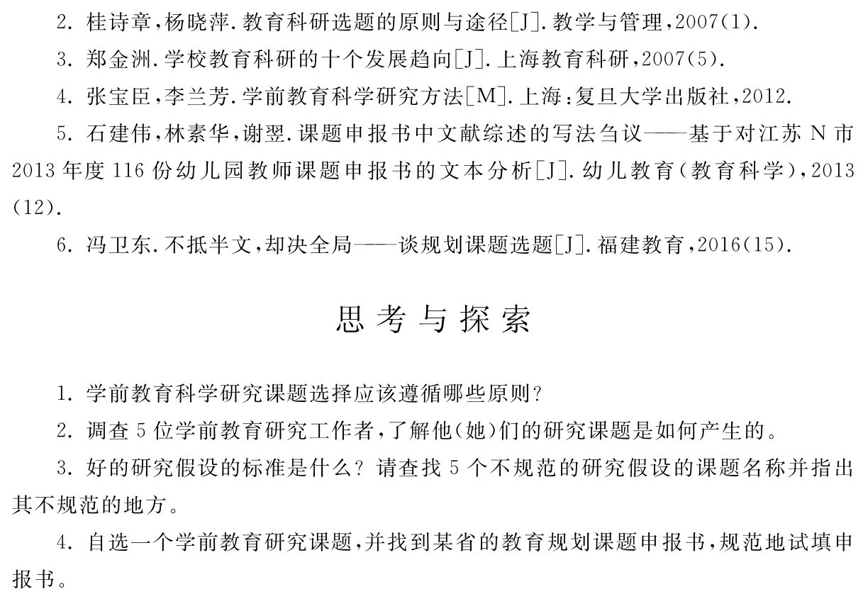2．桂诗章，杨晓萍．教育科研选题的原则与途径［J］．教学与管理，2007（1）． 
3．郑金洲．学校教育科研的十个发展趋向［J］．上海教育科研，2007（5）． 
4．张宝臣，李兰芳．学前教育科学研究方法［M］．上海：复旦大学出版社，2012． 
5．石建伟，林素华，谢翌．课题申报书中文献综述的写法刍议——基于对江苏N市2013年度116份幼儿园教师课题申报书的文本分析［J］．幼儿教育（教育科学），2013 （12）． 
6．冯卫东．不抵半文，却决全局——谈规划课题选题［J］．福建教育，2016（15）．思考与探索1．学前教育科学研究课题选择应该遵循哪些原则？
2．调查5位学前教育研究工作者，了解他（她）们的研究课题是如何产生的。
3．好的研究假设的标准是什么？请查找5个不规范的研究假设的课题名称并指出其不规范的地方。
4．自选一个学前教育研究课题，并找到某省的教育规划课题申报书，规范地试填申报书。
