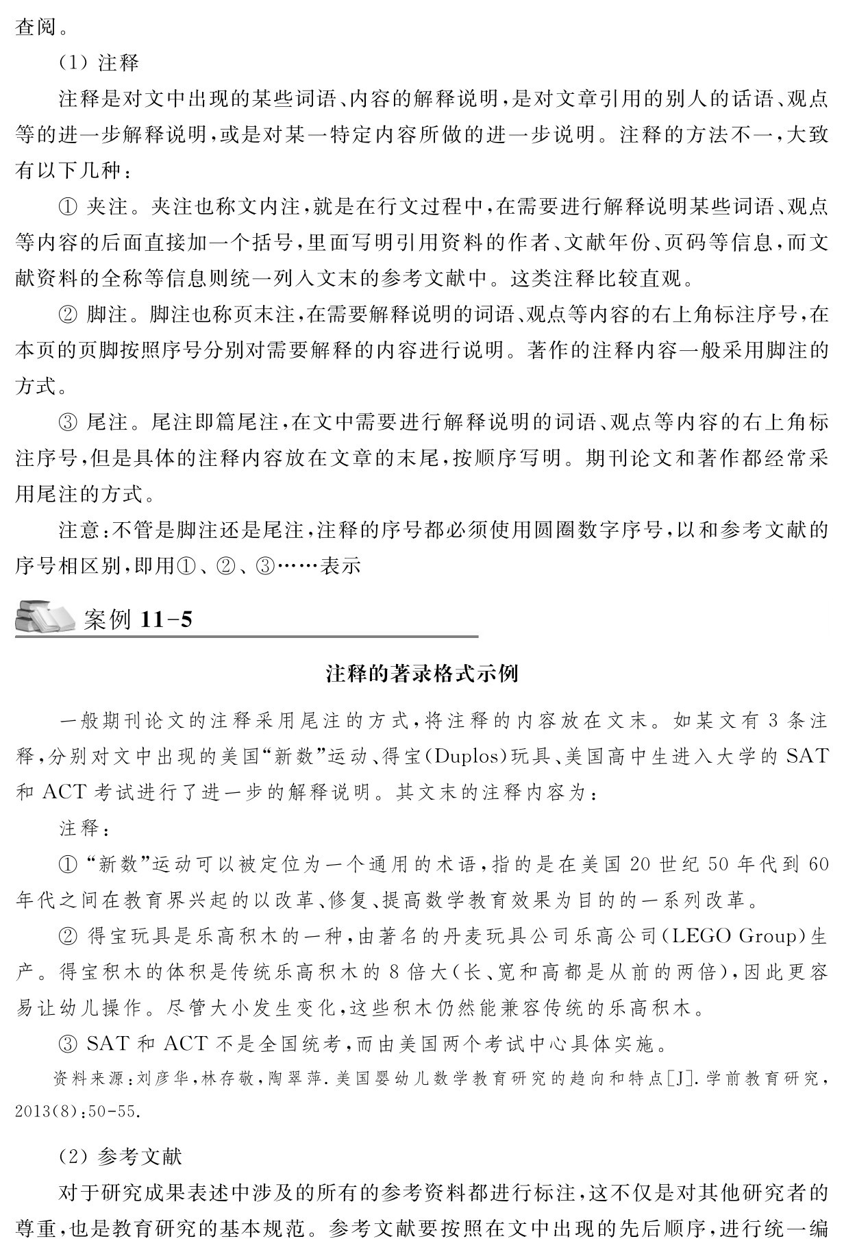 查阅。（1）注释
注释是对文中出现的某些词语、内容的解释说明，是对文章引用的别人的话语、观点等的进一步解释说明，或是对某一特定内容所做的进一步说明。注释的方法不一，大致有以下几种：
①夹注。夹注也称文内注，就是在行文过程中，在需要进行解释说明某些词语、观点等内容的后面直接加一个括号，里面写明引用资料的作者、文献年份、页码等信息，而文献资料的全称等信息则统一列入文末的参考文献中。这类注释比较直观。
②脚注。脚注也称页末注，在需要解释说明的词语、观点等内容的右上角标注序号，在本页的页脚按照序号分别对需要解释的内容进行说明。著作的注释内容一般采用脚注的方式。
③尾注。尾注即篇尾注，在文中需要进行解释说明的词语、观点等内容的右上角标注序号，但是具体的注释内容放在文章的末尾，按顺序写明。期刊论文和著作都经常采用尾注的方式。
注意：不管是脚注还是尾注，注释的序号都必须使用圆圈数字序号，以和参考文献的序号相区别，即用①、②、③……表示案例11 5注释的著录格式示例一般期刊论文的注释采用尾注的方式，将注释的内容放在文末。如某文有3条注释，分别对文中出现的美国“新数”运动、得宝（Duplos）玩具、美国高中生进入大学的SAT和ACT考试进行了进一步的解释说明。其文末的注释内容为：
注释：
①“新数”运动可以被定位为一个通用的术语，指的是在美国20世纪50年代到60年代之间在教育界兴起的以改革、修复、提高数学教育效果为目的的一系列改革。
②得宝玩具是乐高积木的一种，由著名的丹麦玩具公司乐高公司（LEGO Group）生产。得宝积木的体积是传统乐高积木的8倍大（长、宽和高都是从前的两倍），因此更容易让幼儿操作。尽管大小发生变化，这些积木仍然能兼容传统的乐高积木。
③SAT和ACT不是全国统考，而由美国两个考试中心具体实施。资料来源：刘彦华，林存敬，陶翠萍．美国婴幼儿数学教育研究的趋向和特点［J］．学前教育研究， 2013（8）：50 55． （2）参考文献
对于研究成果表述中涉及的所有的参考资料都进行标注，这不仅是对其他研究者的尊重，也是教育研究的基本规范。参考文献要按照在文中出现的先后顺序，进行统一编