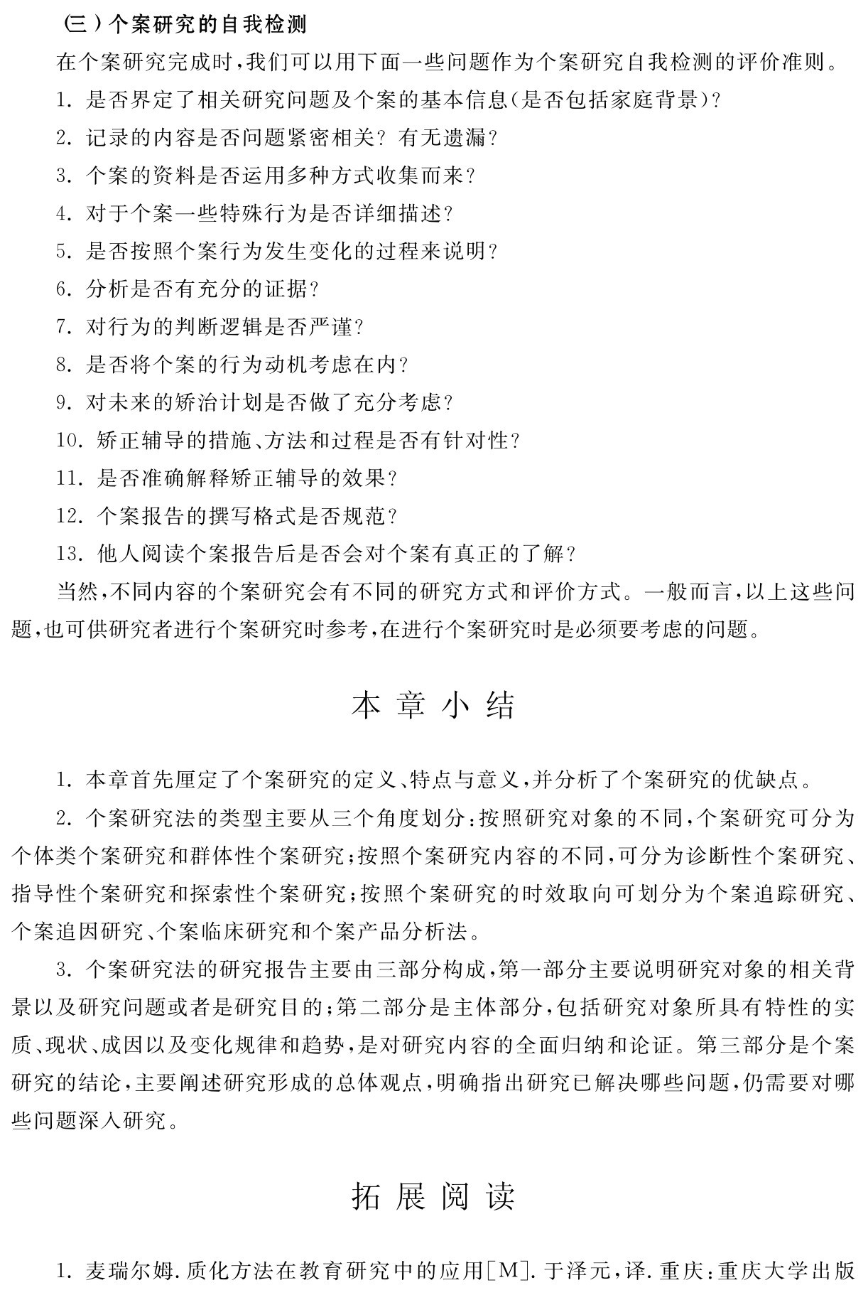 （三）个案研究的自我检测
在个案研究完成时，我们可以用下面一些问题作为个案研究自我检测的评价准则。
1．是否界定了相关研究问题及个案的基本信息（是否包括家庭背景）？
2．记录的内容是否问题紧密相关？有无遗漏？
3．个案的资料是否运用多种方式收集而来？
4．对于个案一些特殊行为是否详细描述？
5．是否按照个案行为发生变化的过程来说明？
6．分析是否有充分的证据？
7．对行为的判断逻辑是否严谨？
8．是否将个案的行为动机考虑在内？
9．对未来的矫治计划是否做了充分考虑？
10．矫正辅导的措施、方法和过程是否有针对性？
11．是否准确解释矫正辅导的效果？
12．个案报告的撰写格式是否规范？
13．他人阅读个案报告后是否会对个案有真正的了解？
当然，不同内容的个案研究会有不同的研究方式和评价方式。一般而言，以上这些问题，也可供研究者进行个案研究时参考，在进行个案研究时是必须要考虑的问题。本章小结1．本章首先厘定了个案研究的定义、特点与意义，并分析了个案研究的优缺点。
2．个案研究法的类型主要从三个角度划分：按照研究对象的不同，个案研究可分为个体类个案研究和群体性个案研究；按照个案研究内容的不同，可分为诊断性个案研究、指导性个案研究和探索性个案研究；按照个案研究的时效取向可划分为个案追踪研究、个案追因研究、个案临床研究和个案产品分析法。
3．个案研究法的研究报告主要由三部分构成，第一部分主要说明研究对象的相关背景以及研究问题或者是研究目的；第二部分是主体部分，包括研究对象所具有特性的实质、现状、成因以及变化规律和趋势，是对研究内容的全面归纳和论证。第三部分是个案研究的结论，主要阐述研究形成的总体观点，明确指出研究已解决哪些问题，仍需要对哪些问题深入研究。拓展阅读1．麦瑞尔姆．质化方法在教育研究中的应用［M］．于泽元，译．重庆：重庆大学出版