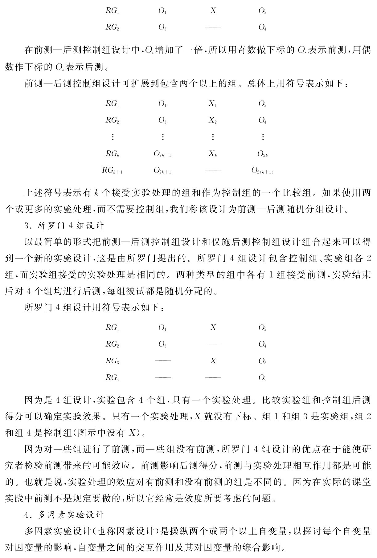 RG2 RG1 O3 ——O1 X O2 O4在前测—后测控制组设计中，Os增加了一倍，所以用奇数做下标的Os表示前测，用偶数作下标的Os表示后测。
前测—后测控制组设计可扩展到包含两个以上的组。总体上用符号表示如下：RG2 RG1 O3
X2 O1
X1O2 O4   RGk＋1 RGk O2k＋1 ——O2k－1
XkO2k O2（k＋1）上述符号表示有k个接受实验处理的组和作为控制组的一个比较组。如果使用两个或更多的实验处理，而不需要控制组，我们称该设计为前测—后测随机分组设计。
3．所罗门4组设计
以最简单的形式把前测—后测控制组设计和仅施后测控制组设计组合起来可以得到一个新的实验设计，这是由所罗门提出的。所罗门4组设计包含控制组、实验组各2组，而实验组接受的实验处理是相同的。两种类型的组中各有1组接受前测，实验结束后对4个组均进行后测，每组被试都是随机分配的。
所罗门4组设计用符号表示如下：RG1 RG2 O1 X O3 ——RG3 —— X RG4 —— —— O2 O4  O5 O6因为是4组设计，实验包含4个组，只有一个实验处理。比较实验组和控制组后测得分可以确定实验效果。只有一个实验处理，X就没有下标。组1和组3是实验组，组2和组4是控制组（图示中没有X）。
因为对一些组进行了前测，而一些组没有前测，所罗门4组设计的优点在于能使研究者检验前测带来的可能效应。前测影响后测得分，前测与实验处理相互作用都是可能的。也就是说，实验处理的效应对有前测和没有前测的组是不同的。因为在实际的课堂实践中前测不是规定要做的，所以它经常是效度所要考虑的问题。
4．多因素实验设计
多因素实验设计（也称因素设计）是操纵两个或两个以上自变量，以探讨每个自变量对因变量的影响，自变量之间的交互作用及其对因变量的综合影响。