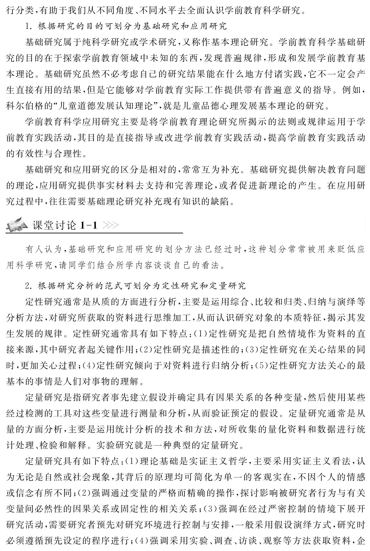 行分类，有助于我们从不同角度、不同水平去全面认识学前教育科学研究。
1．根据研究的目的可划分为基础研究和应用研究
基础研究属于纯科学研究或学术研究，又称作基本理论研究。学前教育科学基础研究的目的在于探索学前教育领域中未知的东西，发现普遍规律，形成和发展学前教育基本理论。基础研究虽然不必考虑自己的研究结果能在什么地方付诸实践，它不一定会产生直接有用的结果，但是它能够对学前教育实际工作提供带有普遍意义的指导。例如，科尔伯格的“儿童道德发展认知理论”，就是儿童品德心理发展基本理论的研究。
学前教育科学应用研究主要是将学前教育理论研究所揭示的法则或规律运用于学前教育实践活动，其目的是直接指导或改进学前教育实践活动，提高学前教育实践活动的有效性与合理性。
基础研究和应用研究的区分是相对的，常常互为补充。基础研究提供解决教育问题的理论，应用研究提供事实材料去支持和完善理论，或者促进新理论的产生。在应用研究过程中，往往需要基础理论研究补充现有知识的缺陷。课堂讨论1 1有人认为，基础研究和应用研究的划分方法已经过时，这种划分常常被用来贬低应用科学研究，请同学们结合所学内容谈谈自己的看法。2．根据研究分析的范式可划分为定性研究和定量研究
定性研究通常是从质的方面进行分析，主要是运用综合、比较和归类、归纳与演绎等分析方法，对研究所获取的资料进行思维加工，从而认识研究对象的本质特征，揭示其发生发展的规律。定性研究通常具有如下特点：（1）定性研究是把自然情境作为资料的直接来源，其中研究者起关键作用；（2）定性研究是描述性的；（3）定性研究在关心结果的同时，更加关心过程；（4）定性研究倾向于对资料进行归纳分析；（5）定性研究方法关心的最基本的事情是人们对事物的理解。
定量研究是指研究者事先建立假设并确定具有因果关系的各种变量，然后使用某些经过检测的工具对这些变量进行测量和分析，从而验证预定的假设。定量研究通常是从量的方面分析，主要是运用统计分析的技术和方法，对所收集的量化资料和数据进行统计处理、检验和解释。实验研究就是一种典型的定量研究。
定量研究具有如下特点：（1）理论基础是实证主义哲学，主要采用实证主义看法，认为无论是自然或社会现象，其背后的原理均可简化为单一的客观实在，不因个人的情感或信念有所不同；（2）强调通过变量的严格而精确的操作，探讨影响被研究者行为与有关变量间必然性的因果关系或固定性的相关关系；（3）强调在经过严密控制的情境下展开研究活动，需要研究者预先对研究环境进行控制与安排，一般采用假设演绎方式，研究时必须遵循预先设定的程序进行；（4）强调采用实验、调查、访谈、观察等方法获取资料，企