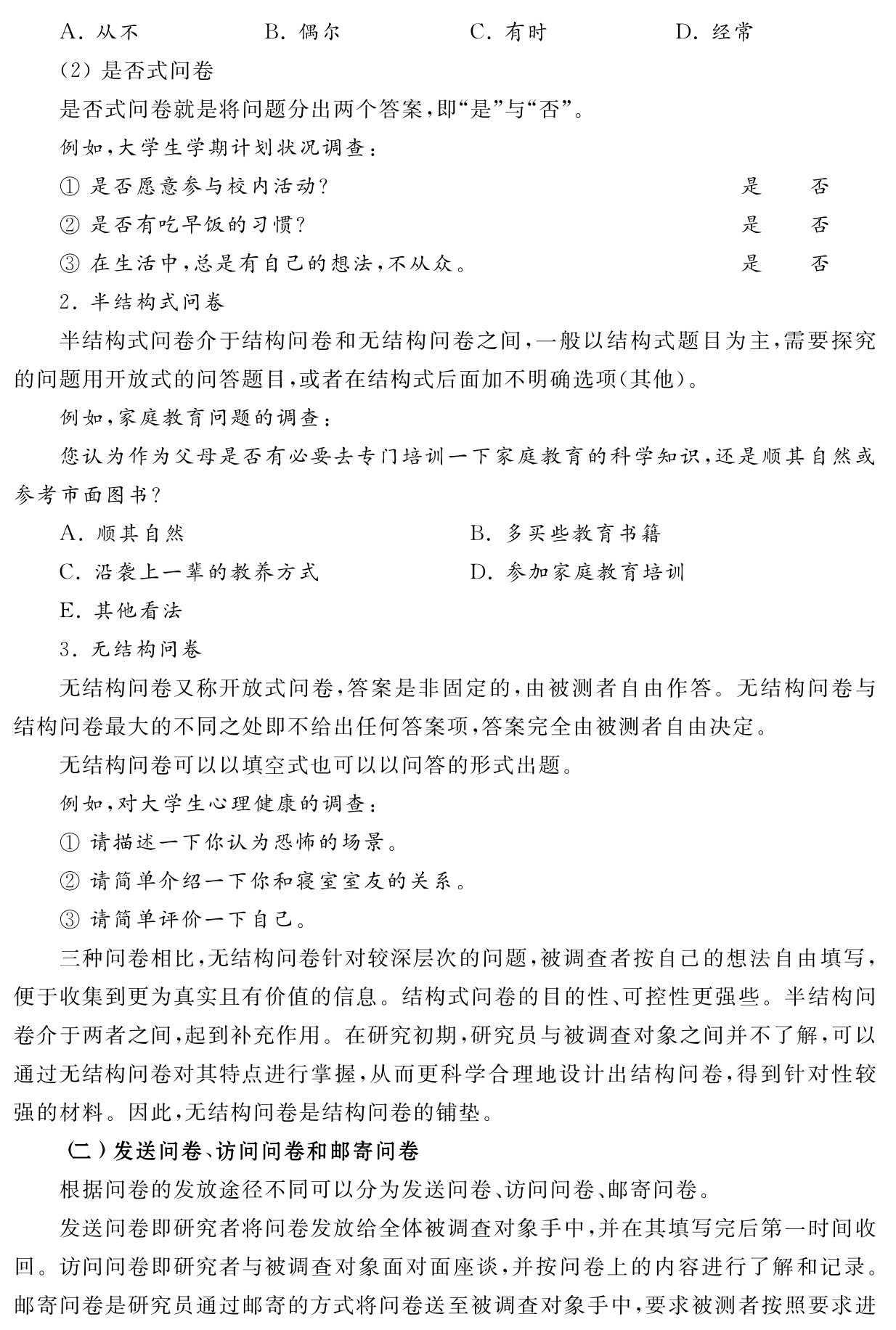 A．从不 B．偶尔 C．有时 D．经常
（2）是否式问卷
是否式问卷就是将问题分出两个答案，即“是”与“否”。
例如，大学生学期计划状况调查：
①是否愿意参与校内活动？ 是 否
②是否有吃早饭的习惯？ 是 否
③在生活中，总是有自己的想法，不从众。 是 否
2．半结构式问卷
半结构式问卷介于结构问卷和无结构问卷之间，一般以结构式题目为主，需要探究的问题用开放式的问答题目，或者在结构式后面加不明确选项（其他）。
例如，家庭教育问题的调查：
您认为作为父母是否有必要去专门培训一下家庭教育的科学知识，还是顺其自然或参考市面图书？
A．顺其自然 B．多买些教育书籍
C．沿袭上一辈的教养方式 D．参加家庭教育培训
E．其他看法
3．无结构问卷
无结构问卷又称开放式问卷，答案是非固定的，由被测者自由作答。无结构问卷与结构问卷最大的不同之处即不给出任何答案项，答案完全由被测者自由决定。
无结构问卷可以以填空式也可以以问答的形式出题。
例如，对大学生心理健康的调查：
①请描述一下你认为恐怖的场景。
②请简单介绍一下你和寝室室友的关系。
③请简单评价一下自己。
三种问卷相比，无结构问卷针对较深层次的问题，被调查者按自己的想法自由填写，便于收集到更为真实且有价值的信息。结构式问卷的目的性、可控性更强些。半结构问卷介于两者之间，起到补充作用。在研究初期，研究员与被调查对象之间并不了解，可以通过无结构问卷对其特点进行掌握，从而更科学合理地设计出结构问卷，得到针对性较强的材料。因此，无结构问卷是结构问卷的铺垫。
（二）发送问卷、访问问卷和邮寄问卷
根据问卷的发放途径不同可以分为发送问卷、访问问卷、邮寄问卷。
发送问卷即研究者将问卷发放给全体被调查对象手中，并在其填写完后第一时间收回。访问问卷即研究者与被调查对象面对面座谈，并按问卷上的内容进行了解和记录。邮寄问卷是研究员通过邮寄的方式将问卷送至被调查对象手中，要求被测者按照要求进