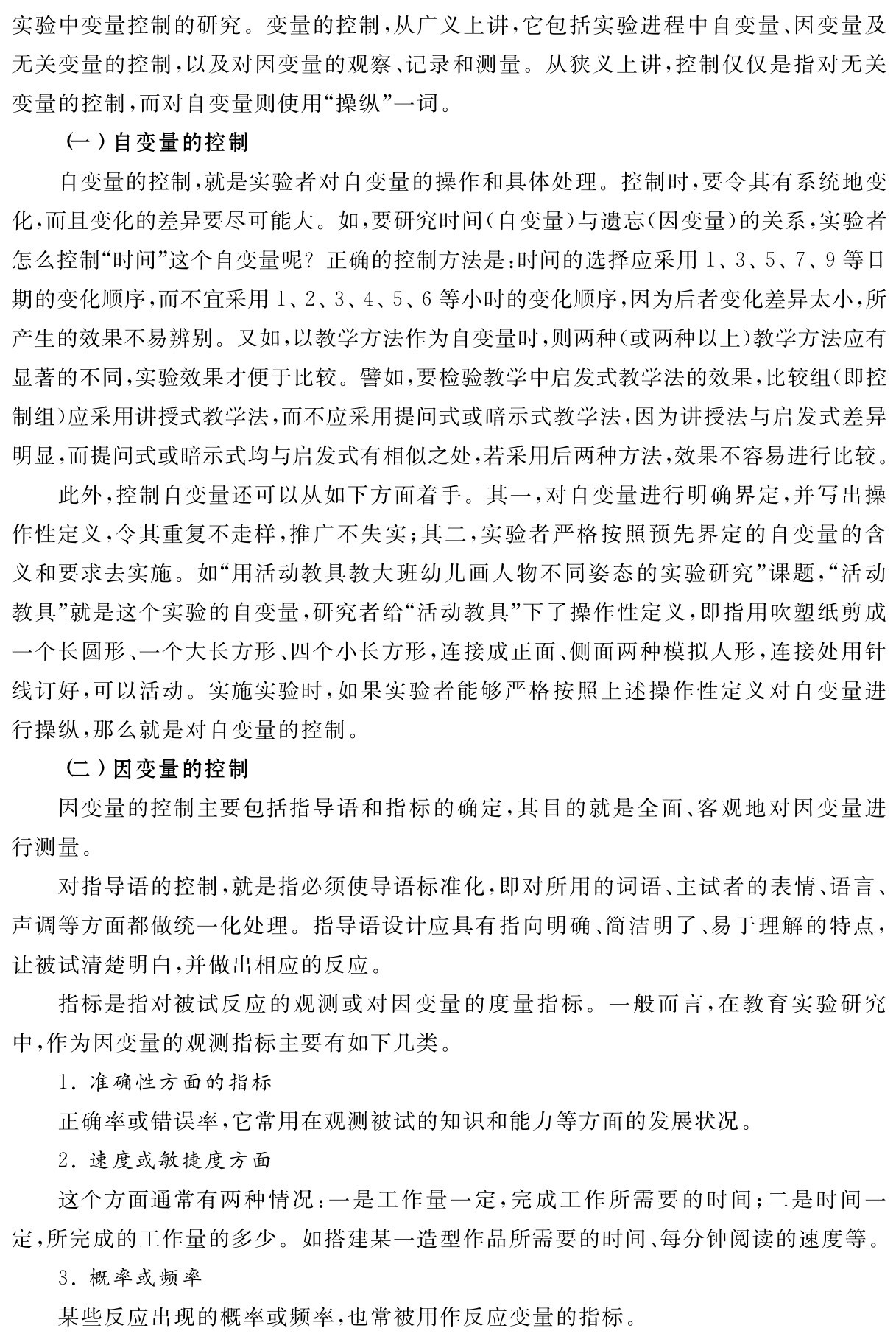 实验中变量控制的研究。变量的控制，从广义上讲，它包括实验进程中自变量、因变量及无关变量的控制，以及对因变量的观察、记录和测量。从狭义上讲，控制仅仅是指对无关变量的控制，而对自变量则使用“操纵”一词。
（一）自变量的控制
自变量的控制，就是实验者对自变量的操作和具体处理。控制时，要令其有系统地变化，而且变化的差异要尽可能大。如，要研究时间（自变量）与遗忘（因变量）的关系，实验者怎么控制“时间”这个自变量呢？正确的控制方法是：时间的选择应采用1、3、5、7、9等日期的变化顺序，而不宜采用1、2、3、4、5、6等小时的变化顺序，因为后者变化差异太小，所产生的效果不易辨别。又如，以教学方法作为自变量时，则两种（或两种以上）教学方法应有显著的不同，实验效果才便于比较。譬如，要检验教学中启发式教学法的效果，比较组（即控制组）应采用讲授式教学法，而不应采用提问式或暗示式教学法，因为讲授法与启发式差异明显，而提问式或暗示式均与启发式有相似之处，若采用后两种方法，效果不容易进行比较。
此外，控制自变量还可以从如下方面着手。其一，对自变量进行明确界定，并写出操作性定义，令其重复不走样，推广不失实；其二，实验者严格按照预先界定的自变量的含义和要求去实施。如“用活动教具教大班幼儿画人物不同姿态的实验研究”课题，“活动教具”就是这个实验的自变量，研究者给“活动教具”下了操作性定义，即指用吹塑纸剪成一个长圆形、一个大长方形、四个小长方形，连接成正面、侧面两种模拟人形，连接处用针线订好，可以活动。实施实验时，如果实验者能够严格按照上述操作性定义对自变量进行操纵，那么就是对自变量的控制。
（二）因变量的控制
因变量的控制主要包括指导语和指标的确定，其目的就是全面、客观地对因变量进行测量。
对指导语的控制，就是指必须使导语标准化，即对所用的词语、主试者的表情、语言、声调等方面都做统一化处理。指导语设计应具有指向明确、简洁明了、易于理解的特点，让被试清楚明白，并做出相应的反应。
指标是指对被试反应的观测或对因变量的度量指标。一般而言，在教育实验研究中，作为因变量的观测指标主要有如下几类。
1．准确性方面的指标
正确率或错误率，它常用在观测被试的知识和能力等方面的发展状况。
2．速度或敏捷度方面
这个方面通常有两种情况：一是工作量一定，完成工作所需要的时间；二是时间一定，所完成的工作量的多少。如搭建某一造型作品所需要的时间、每分钟阅读的速度等。
3．概率或频率
某些反应出现的概率或频率，也常被用作反应变量的指标。