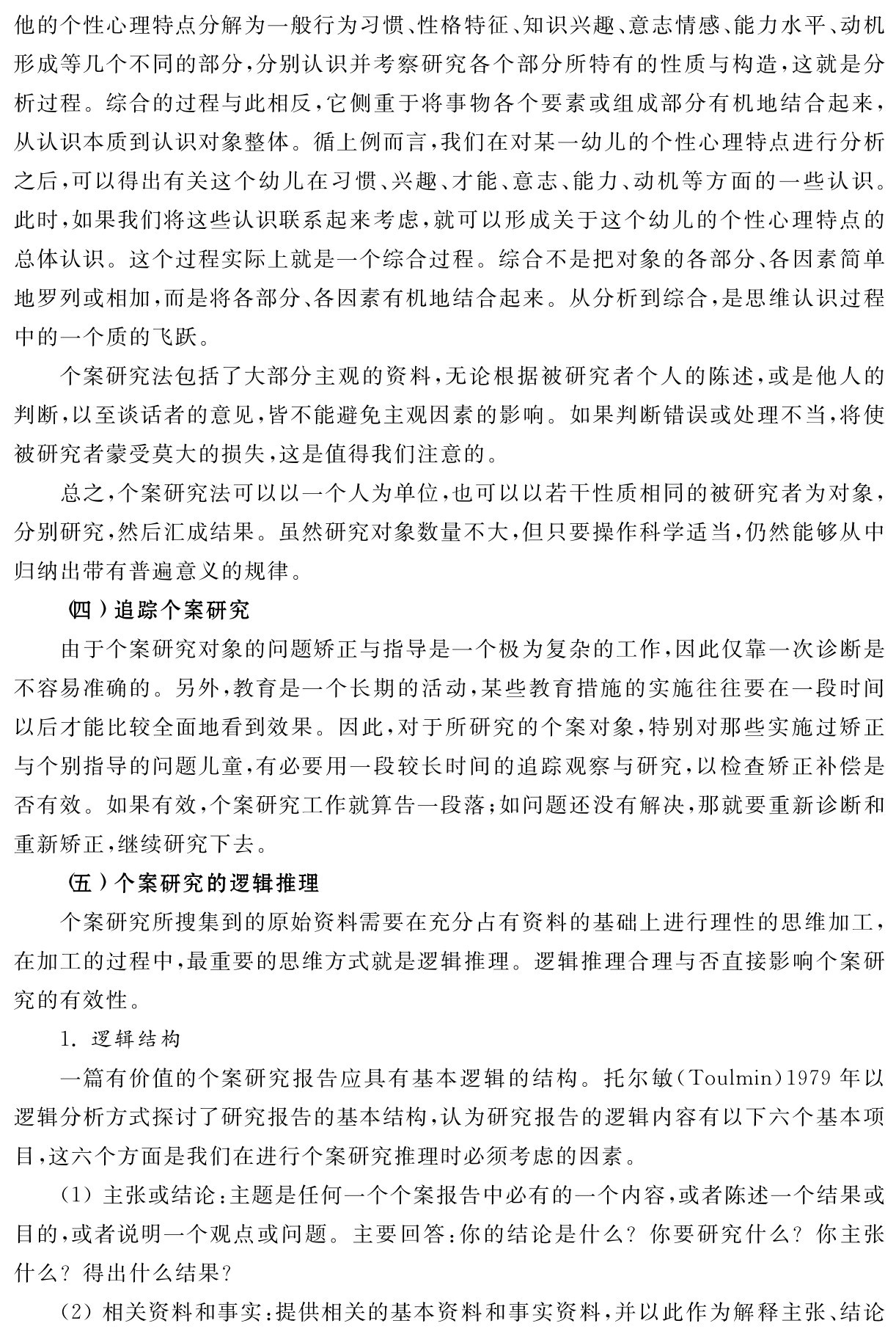 他的个性心理特点分解为一般行为习惯、性格特征、知识兴趣、意志情感、能力水平、动机形成等几个不同的部分，分别认识并考察研究各个部分所特有的性质与构造，这就是分析过程。综合的过程与此相反，它侧重于将事物各个要素或组成部分有机地结合起来，从认识本质到认识对象整体。循上例而言，我们在对某一幼儿的个性心理特点进行分析之后，可以得出有关这个幼儿在习惯、兴趣、才能、意志、能力、动机等方面的一些认识。此时，如果我们将这些认识联系起来考虑，就可以形成关于这个幼儿的个性心理特点的总体认识。这个过程实际上就是一个综合过程。综合不是把对象的各部分、各因素简单地罗列或相加，而是将各部分、各因素有机地结合起来。从分析到综合，是思维认识过程中的一个质的飞跃。
个案研究法包括了大部分主观的资料，无论根据被研究者个人的陈述，或是他人的判断，以至谈话者的意见，皆不能避免主观因素的影响。如果判断错误或处理不当，将使被研究者蒙受莫大的损失，这是值得我们注意的。
总之，个案研究法可以以一个人为单位，也可以以若干性质相同的被研究者为对象，分别研究，然后汇成结果。虽然研究对象数量不大，但只要操作科学适当，仍然能够从中归纳出带有普遍意义的规律。
（四）追踪个案研究
由于个案研究对象的问题矫正与指导是一个极为复杂的工作，因此仅靠一次诊断是不容易准确的。另外，教育是一个长期的活动，某些教育措施的实施往往要在一段时间以后才能比较全面地看到效果。因此，对于所研究的个案对象，特别对那些实施过矫正与个别指导的问题儿童，有必要用一段较长时间的追踪观察与研究，以检查矫正补偿是否有效。如果有效，个案研究工作就算告一段落；如问题还没有解决，那就要重新诊断和重新矫正，继续研究下去。
（五）个案研究的逻辑推理
个案研究所搜集到的原始资料需要在充分占有资料的基础上进行理性的思维加工，在加工的过程中，最重要的思维方式就是逻辑推理。逻辑推理合理与否直接影响个案研究的有效性。
1．逻辑结构
一篇有价值的个案研究报告应具有基本逻辑的结构。托尔敏（Toulmin）1979年以逻辑分析方式探讨了研究报告的基本结构，认为研究报告的逻辑内容有以下六个基本项目，这六个方面是我们在进行个案研究推理时必须考虑的因素。
（1）主张或结论：主题是任何一个个案报告中必有的一个内容，或者陈述一个结果或目的，或者说明一个观点或问题。主要回答：你的结论是什么？你要研究什么？你主张什么？得出什么结果？
（2）相关资料和事实：提供相关的基本资料和事实资料，并以此作为解释主张、结论