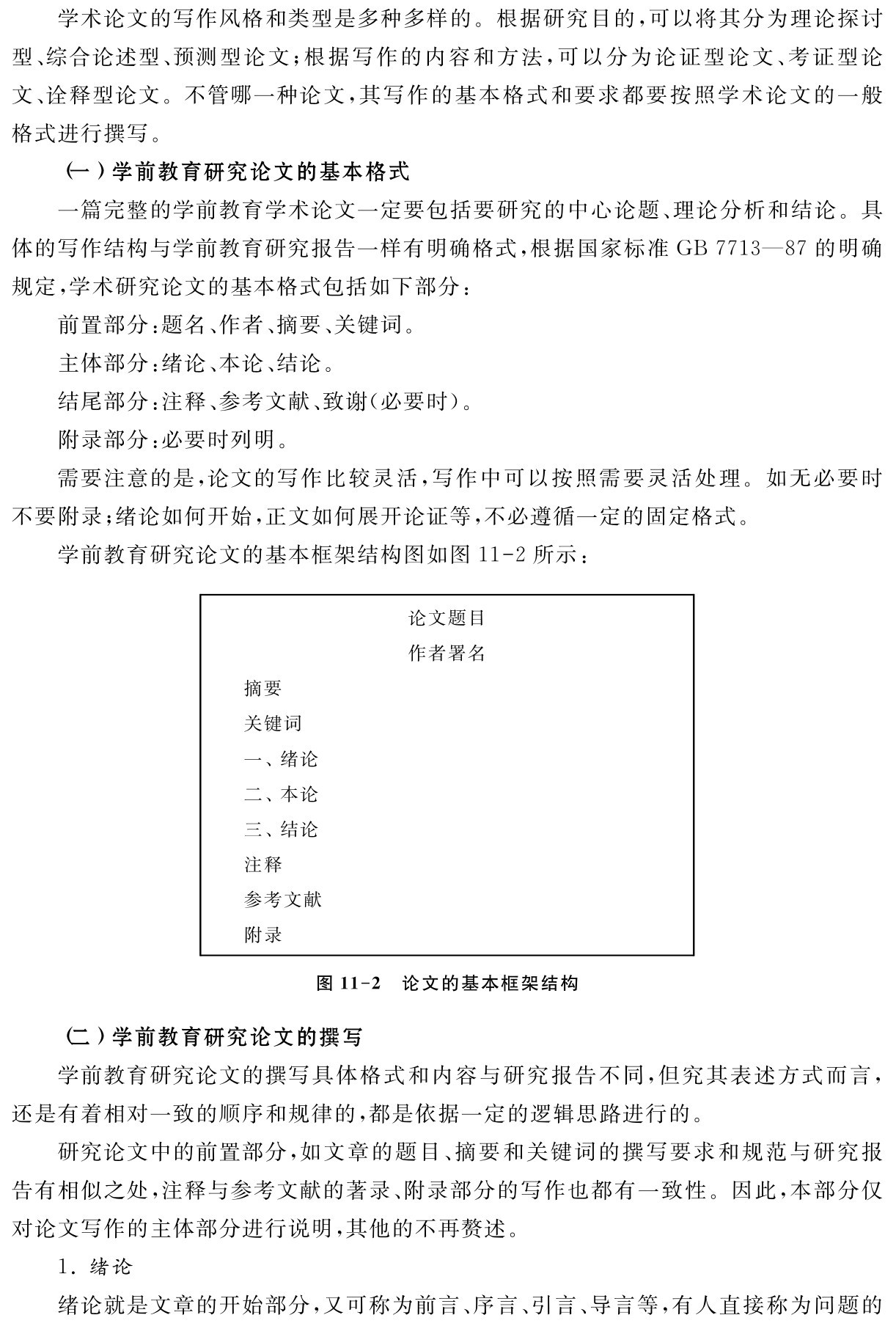 学术论文的写作风格和类型是多种多样的。根据研究目的，可以将其分为理论探讨型、综合论述型、预测型论文；根据写作的内容和方法，可以分为论证型论文、考证型论文、诠释型论文。不管哪一种论文，其写作的基本格式和要求都要按照学术论文的一般格式进行撰写。
（一）学前教育研究论文的基本格式
一篇完整的学前教育学术论文一定要包括要研究的中心论题、理论分析和结论。具体的写作结构与学前教育研究报告一样有明确格式，根据国家标准GB 7713—87的明确规定，学术研究论文的基本格式包括如下部分：
前置部分：题名、作者、摘要、关键词。
主体部分：绪论、本论、结论。
结尾部分：注释、参考文献、致谢（必要时）。
附录部分：必要时列明。
需要注意的是，论文的写作比较灵活，写作中可以按照需要灵活处理。如无必要时不要附录；绪论如何开始，正文如何展开论证等，不必遵循一定的固定格式。
学前教育研究论文的基本框架结构图如图11 2所示：论文题目作者署名摘要
关键词
一、绪论二、本论三、结论注释
参考文献附录图11 2 论文的基本框架结构（二）学前教育研究论文的撰写
学前教育研究论文的撰写具体格式和内容与研究报告不同，但究其表述方式而言，还是有着相对一致的顺序和规律的，都是依据一定的逻辑思路进行的。
研究论文中的前置部分，如文章的题目、摘要和关键词的撰写要求和规范与研究报告有相似之处，注释与参考文献的著录、附录部分的写作也都有一致性。因此，本部分仅对论文写作的主体部分进行说明，其他的不再赘述。
1．绪论
绪论就是文章的开始部分，又可称为前言、序言、引言、导言等，有人直接称为问题的