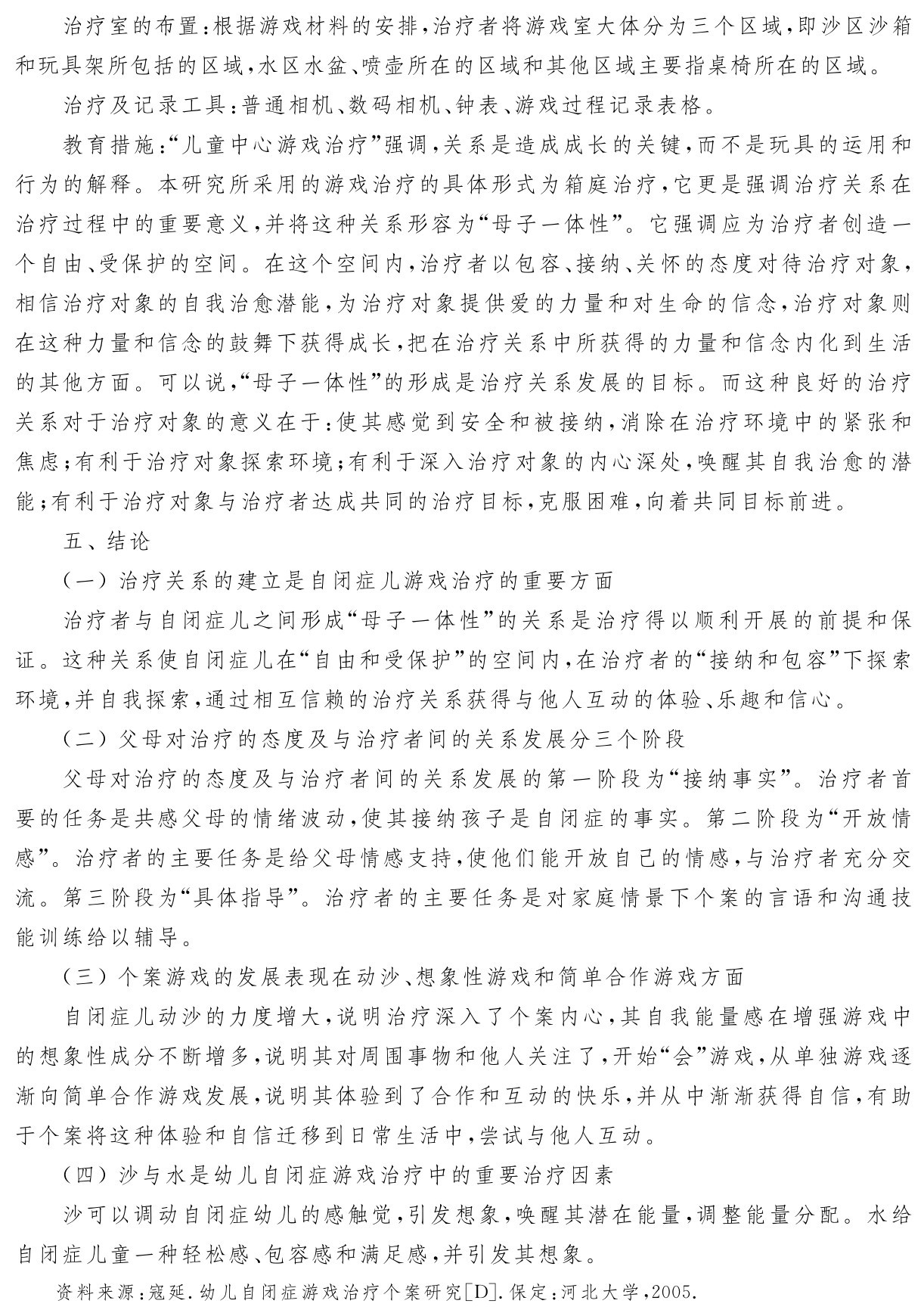 治疗室的布置：根据游戏材料的安排，治疗者将游戏室大体分为三个区域，即沙区沙箱和玩具架所包括的区域，水区水盆、喷壶所在的区域和其他区域主要指桌椅所在的区域。
治疗及记录工具：普通相机、数码相机、钟表、游戏过程记录表格。
教育措施：“儿童中心游戏治疗”强调，关系是造成成长的关键，而不是玩具的运用和行为的解释。本研究所采用的游戏治疗的具体形式为箱庭治疗，它更是强调治疗关系在治疗过程中的重要意义，并将这种关系形容为“母子一体性”。它强调应为治疗者创造一个自由、受保护的空间。在这个空间内，治疗者以包容、接纳、关怀的态度对待治疗对象，相信治疗对象的自我治愈潜能，为治疗对象提供爱的力量和对生命的信念，治疗对象则在这种力量和信念的鼓舞下获得成长，把在治疗关系中所获得的力量和信念内化到生活的其他方面。可以说，“母子一体性”的形成是治疗关系发展的目标。而这种良好的治疗关系对于治疗对象的意义在于：使其感觉到安全和被接纳，消除在治疗环境中的紧张和焦虑；有利于治疗对象探索环境；有利于深入治疗对象的内心深处，唤醒其自我治愈的潜能；有利于治疗对象与治疗者达成共同的治疗目标，克服困难，向着共同目标前进。
五、结论
（一）治疗关系的建立是自闭症儿游戏治疗的重要方面
治疗者与自闭症儿之间形成“母子一体性”的关系是治疗得以顺利开展的前提和保证。这种关系使自闭症儿在“自由和受保护”的空间内，在治疗者的“接纳和包容”下探索环境，并自我探索，通过相互信赖的治疗关系获得与他人互动的体验、乐趣和信心。
（二）父母对治疗的态度及与治疗者间的关系发展分三个阶段
父母对治疗的态度及与治疗者间的关系发展的第一阶段为“接纳事实”。治疗者首要的任务是共感父母的情绪波动，使其接纳孩子是自闭症的事实。第二阶段为“开放情感”。治疗者的主要任务是给父母情感支持，使他们能开放自己的情感，与治疗者充分交流。第三阶段为“具体指导”。治疗者的主要任务是对家庭情景下个案的言语和沟通技能训练给以辅导。
（三）个案游戏的发展表现在动沙、想象性游戏和简单合作游戏方面
自闭症儿动沙的力度增大，说明治疗深入了个案内心，其自我能量感在增强游戏中的想象性成分不断增多，说明其对周围事物和他人关注了，开始“会”游戏，从单独游戏逐渐向简单合作游戏发展，说明其体验到了合作和互动的快乐，并从中渐渐获得自信，有助于个案将这种体验和自信迁移到日常生活中，尝试与他人互动。
（四）沙与水是幼儿自闭症游戏治疗中的重要治疗因素
沙可以调动自闭症幼儿的感触觉，引发想象，唤醒其潜在能量，调整能量分配。水给自闭症儿童一种轻松感、包容感和满足感，并引发其想象。资料来源：寇延．幼儿自闭症游戏治疗个案研究［D］．保定：河北大学，2005．