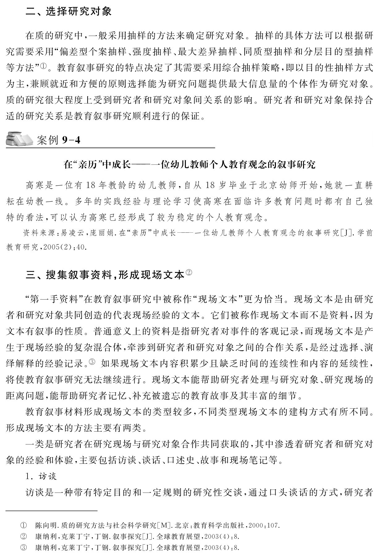 二、选择研究对象在质的研究中，一般采用抽样的方法来确定研究对象。抽样的具体方法可以根据研究需要采用“偏差型个案抽样、强度抽样、最大差异抽样、同质型抽样和分层目的型抽样等方法”①。教育叙事研究的特点决定了其需要采用综合抽样策略，即以目的性抽样方式为主，兼顾就近和方便的原则选择能为研究问题提供最大信息量的个体作为研究对象。质的研究很大程度上受到研究者和研究对象间关系的影响。研究者和研究对象保持合适的研究关系是教育叙事研究顺利进行的保证。案例9 4在“亲历”中成长——一位幼儿教师个人教育观念的叙事研究高寒是一位有18年教龄的幼儿教师，自从18岁毕业于北京幼师开始，她就一直耕耘在幼教一线。多年的实践经验与理论学习使高寒在面临许多教育问题时都有自己独特的看法，可以认为高寒已经形成了较为稳定的个人教育观念。资料来源：易凌云，庞丽娟．在“亲历”中成长——一位幼儿教师个人教育观念的叙事研究［J］．学前教育研究，2005（2）：40．三、搜集叙事资料，形成现场文本②“第一手资料”在教育叙事研究中被称作“现场文本”更为恰当。现场文本是由研究者和研究对象共同创造的代表现场经验的文本。它们被称作现场文本而不是资料，因为文本有叙事的性质。普通意义上的资料是指研究者对事件的客观记录，而现场文本是产生于现场经验的复杂混合体，牵涉到研究者和研究对象之间的合作关系，是经过选择、演绎解释的经验记录。③ 如果现场文本内容积累少且缺乏时间的连续性和内容的延续性，将使教育叙事研究无法继续进行。现场文本能帮助研究者处理与研究对象、研究现场的距离问题，能帮助研究者记忆、补充被遗忘的教育故事及其丰富的细节。
教育叙事材料形成现场文本的类型较多，不同类型现场文本的建构方式有所不同。形成现场文本的方法主要有两类。
一类是研究者在研究现场与研究对象合作共同获取的，其中渗透着研究者和研究对象的经验和体验，主要包括访谈、谈话、口述史、故事和现场笔记等。
1．访谈
访谈是一种带有特定目的和一定规则的研究性交谈，通过口头谈话的方式，研究者①②③陈向明．质的研究方法与社会科学研究［M］．北京：教育科学出版社，2000：107．康纳利，克莱丁宁，丁钢．叙事探究［J］．全球教育展望，2003（4）：8．
康纳利，克莱丁宁，丁钢．叙事探究［J］．全球教育展望，2003（4）：8．
