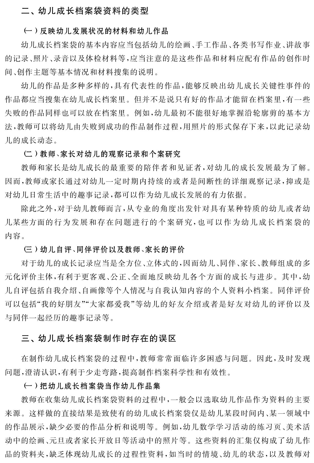 二、幼儿成长档案袋资料的类型（一）反映幼儿发展状况的材料和幼儿作品
幼儿成长档案袋的基本内容应当包括幼儿的绘画、手工作品、各类书写作业、讲故事的记录、照片、录音以及体检材料等，应当注意的是这些作品和材料应配有作品的创作时间、创作主题等基本情况和材料搜集的说明。
幼儿的作品是多种多样的，具有代表性的作品，能够反映出幼儿成长关键性事件的作品都应当搜集在幼儿成长档案里。但并不是说只有好的作品才能留在档案里，有一些失败的作品同样也可以放在档案里。例如，幼儿最初不能很好地掌握沿轮廓剪的基本方法，教师可以将幼儿由失败到成功的作品制作过程，用照片的形式保存下来，以此记录幼儿的成长动态。
（二）教师、家长对幼儿的观察记录和个案研究
教师和家长是幼儿成长的最重要的陪伴者和见证者，对幼儿的成长发展最为了解。因而，教师或家长通过对幼儿一定时期内持续的或者是间断性的详细观察记录，抑或是对幼儿日常生活中的趣事记录，都可以作为幼儿成长发展的有力依据。
除此之外，对于幼儿教师而言，从专业的角度出发针对具有某种特质的幼儿或者幼儿某些方面的行为发展和存在问题进行的个案研究，也可以作为幼儿成长档案袋的内容。
（三）幼儿自评、同伴评价以及教师、家长的评价
对于幼儿的成长记录应当是全方位、立体式的，因而幼儿、同伴、家长、教师组成的多元化评价主体，有利于更客观、公正、全面地反映幼儿各个方面的成长与进步。其中，幼儿自评包括自我介绍、自画像等个人情况与自我认知内容的个人资料小档案。同伴评价可以包括“我的好朋友”“大家都爱我”等幼儿的好友介绍或者是好友对幼儿的评价以及与同伴一起经历的趣事记录等。三、幼儿成长档案袋制作时存在的误区在制作幼儿成长档案袋的过程中，教师常常面临许多困惑与问题。因此，及时发现问题，澄清认识，有利于少走弯路，提高制作档案科学性和有效性。
（一）把幼儿成长档案袋当作幼儿作品集
教师在收集幼儿成长档案袋资料的过程中，一般会以选取幼儿作品作为资料的主要来源。这样做的直接结果是致使有的幼儿成长档案袋仅是幼儿某段时间内、某一领域中的作品展示，缺少必要的作品分析和说明等。例如，幼儿数学学习活动的练习页、美术活动中的绘画、元旦或者家长开放日等活动中的照片等。这些资料的汇集仅构成了幼儿作品的资料夹，缺乏体现幼儿成长的过程性资料，如当时的情境、幼儿的状态，以及教师对