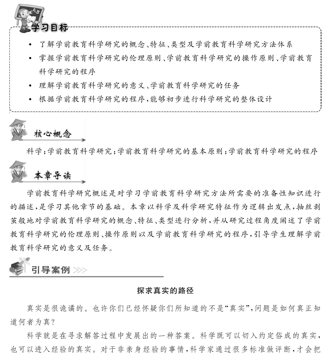  了解学前教育科学研究的概念、特征、类型及学前教育科学研究方法体系 掌握学前教育科学研究的伦理原则、学前教育科学研究的操作原则、学前教育科学研究的程序 理解学前教育科学研究的意义、学前教育科学研究的任务 根据学前教育科学研究的程序，能够初步进行科学研究的整体设计科学；学前教育科学研究；学前教育科学研究的基本原则；学前教育科学研究的程序学前教育科学研究概述是对学习学前教育科学研究方法所需要的准备性知识进行的描述，是学习其他章节的基础。本章以科学及科学研究特征作为逻辑出发点，抽丝剥茧般地对学前教育科学研究的概念、特征、类型进行分析，并从研究过程角度阐述了学前教育科学研究的伦理原则、操作原则以及学前教育科学研究的程序，引导学生理解学前教育科学研究的意义及任务。探求真实的路径真实是很诡谲的。也许你们已经怀疑你们所知道的不是“真实”，问题是如何真正知道何者为真？科学就是在寻求解答过程中发展出的一种答案。科学既可以切入约定俗成的真实，也可以进入经验的真实。对于非亲身经验的事情，科学家通过很多标准做评断，才会把