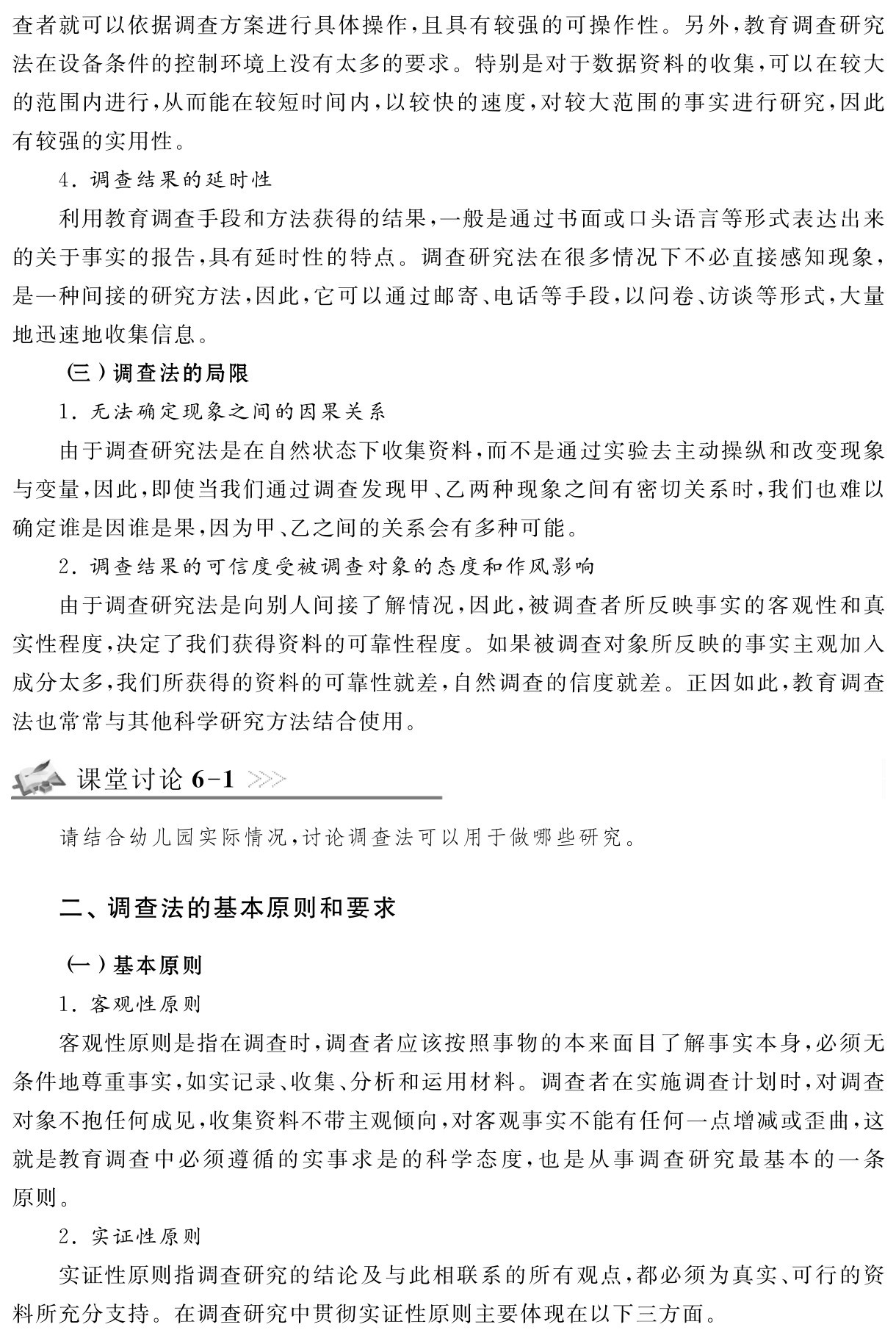 查者就可以依据调查方案进行具体操作，且具有较强的可操作性。另外，教育调查研究法在设备条件的控制环境上没有太多的要求。特别是对于数据资料的收集，可以在较大的范围内进行，从而能在较短时间内，以较快的速度，对较大范围的事实进行研究，因此有较强的实用性。
4．调查结果的延时性
利用教育调查手段和方法获得的结果，一般是通过书面或口头语言等形式表达出来的关于事实的报告，具有延时性的特点。调查研究法在很多情况下不必直接感知现象，是一种间接的研究方法，因此，它可以通过邮寄、电话等手段，以问卷、访谈等形式，大量地迅速地收集信息。
（三）调查法的局限
1．无法确定现象之间的因果关系
由于调查研究法是在自然状态下收集资料，而不是通过实验去主动操纵和改变现象与变量，因此，即使当我们通过调查发现甲、乙两种现象之间有密切关系时，我们也难以确定谁是因谁是果，因为甲、乙之间的关系会有多种可能。
2．调查结果的可信度受被调查对象的态度和作风影响
由于调查研究法是向别人间接了解情况，因此，被调查者所反映事实的客观性和真实性程度，决定了我们获得资料的可靠性程度。如果被调查对象所反映的事实主观加入成分太多，我们所获得的资料的可靠性就差，自然调查的信度就差。正因如此，教育调查法也常常与其他科学研究方法结合使用。课堂讨论6 1请结合幼儿园实际情况，讨论调查法可以用于做哪些研究。二、调查法的基本原则和要求（一）基本原则
1．客观性原则
客观性原则是指在调查时，调查者应该按照事物的本来面目了解事实本身，必须无条件地尊重事实，如实记录、收集、分析和运用材料。调查者在实施调查计划时，对调查对象不抱任何成见，收集资料不带主观倾向，对客观事实不能有任何一点增减或歪曲，这就是教育调查中必须遵循的实事求是的科学态度，也是从事调查研究最基本的一条原则。
2．实证性原则
实证性原则指调查研究的结论及与此相联系的所有观点，都必须为真实、可行的资料所充分支持。在调查研究中贯彻实证性原则主要体现在以下三方面。