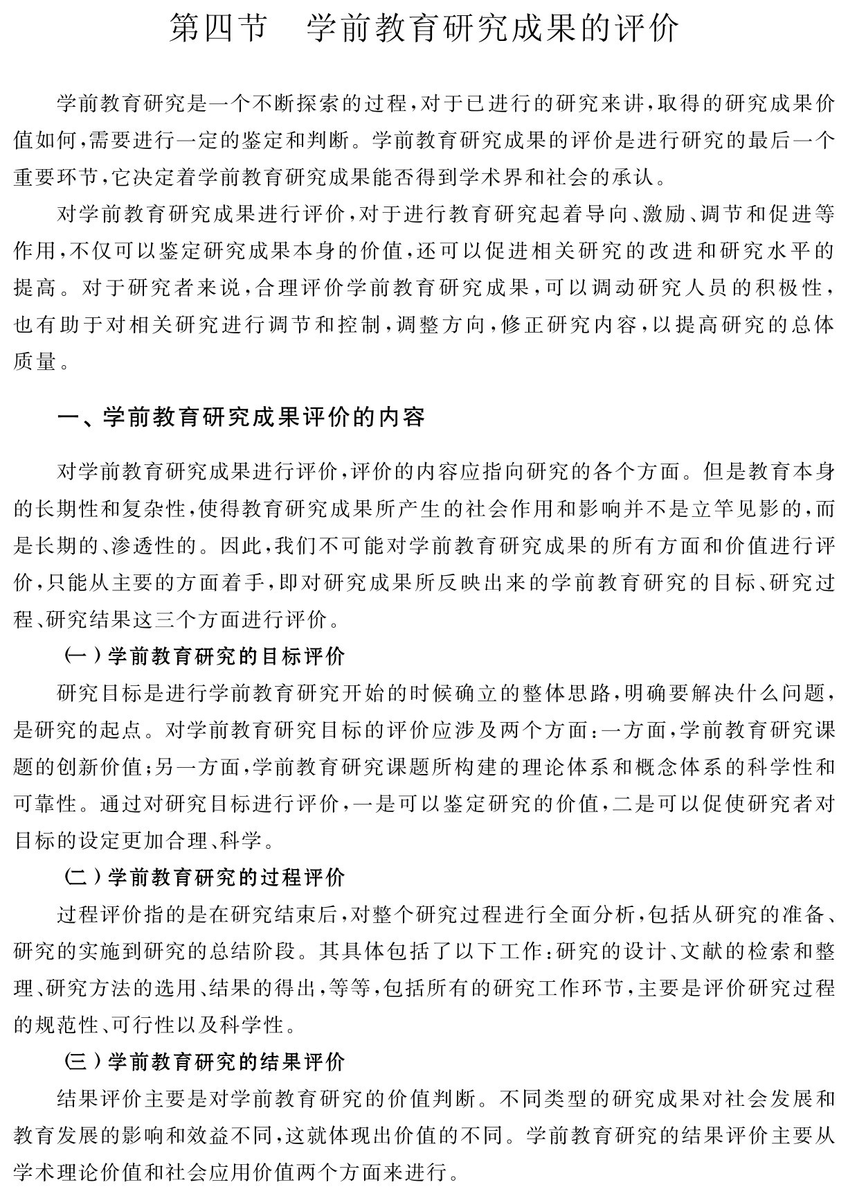 第四节 学前教育研究成果的评价学前教育研究是一个不断探索的过程，对于已进行的研究来讲，取得的研究成果价值如何，需要进行一定的鉴定和判断。学前教育研究成果的评价是进行研究的最后一个重要环节，它决定着学前教育研究成果能否得到学术界和社会的承认。
对学前教育研究成果进行评价，对于进行教育研究起着导向、激励、调节和促进等作用，不仅可以鉴定研究成果本身的价值，还可以促进相关研究的改进和研究水平的提高。对于研究者来说，合理评价学前教育研究成果，可以调动研究人员的积极性，也有助于对相关研究进行调节和控制，调整方向，修正研究内容，以提高研究的总体质量。一、学前教育研究成果评价的内容对学前教育研究成果进行评价，评价的内容应指向研究的各个方面。但是教育本身的长期性和复杂性，使得教育研究成果所产生的社会作用和影响并不是立竿见影的，而是长期的、渗透性的。因此，我们不可能对学前教育研究成果的所有方面和价值进行评价，只能从主要的方面着手，即对研究成果所反映出来的学前教育研究的目标、研究过程、研究结果这三个方面进行评价。
（一）学前教育研究的目标评价
研究目标是进行学前教育研究开始的时候确立的整体思路，明确要解决什么问题，是研究的起点。对学前教育研究目标的评价应涉及两个方面：一方面，学前教育研究课题的创新价值；另一方面，学前教育研究课题所构建的理论体系和概念体系的科学性和可靠性。通过对研究目标进行评价，一是可以鉴定研究的价值，二是可以促使研究者对目标的设定更加合理、科学。
（二）学前教育研究的过程评价
过程评价指的是在研究结束后，对整个研究过程进行全面分析，包括从研究的准备、研究的实施到研究的总结阶段。其具体包括了以下工作：研究的设计、文献的检索和整理、研究方法的选用、结果的得出，等等，包括所有的研究工作环节，主要是评价研究过程的规范性、可行性以及科学性。
（三）学前教育研究的结果评价
结果评价主要是对学前教育研究的价值判断。不同类型的研究成果对社会发展和教育发展的影响和效益不同，这就体现出价值的不同。学前教育研究的结果评价主要从学术理论价值和社会应用价值两个方面来进行。
