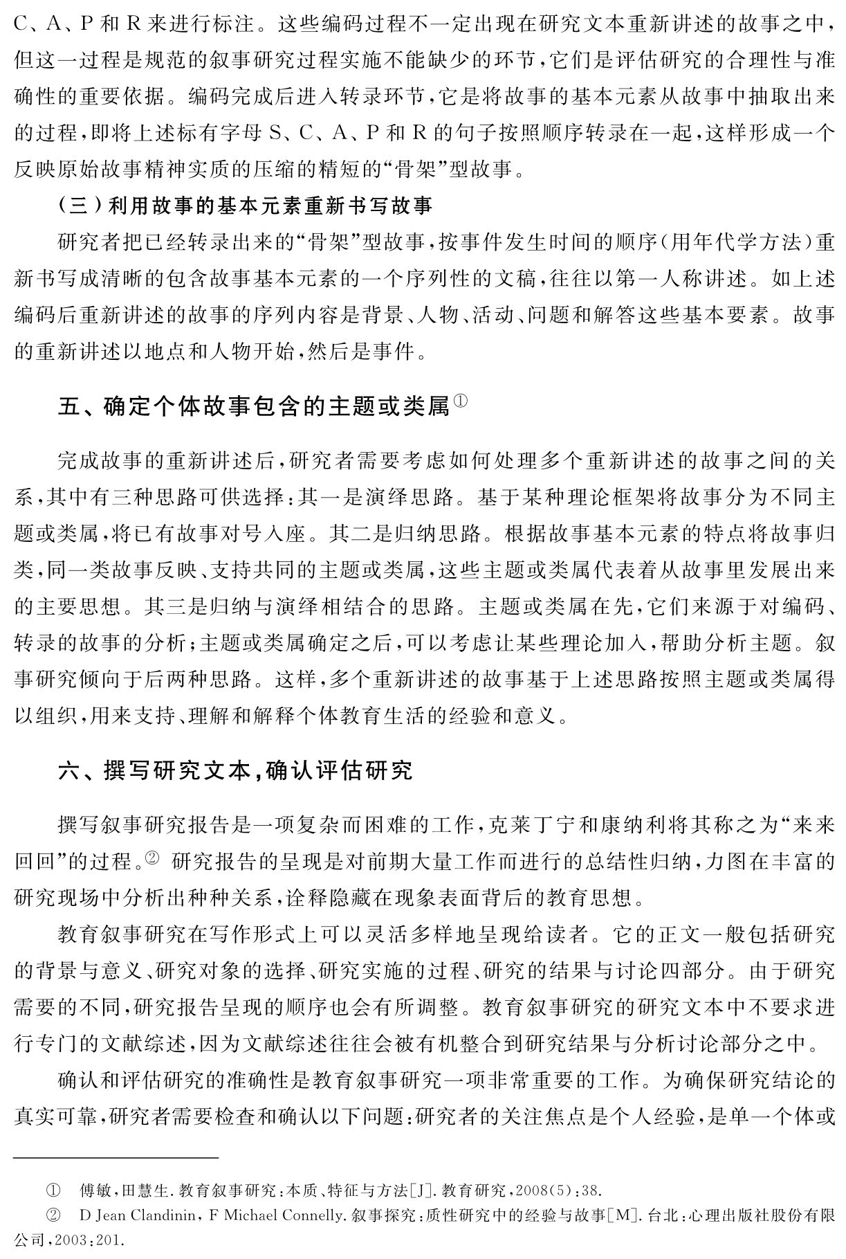 C、A、P和R来进行标注。这些编码过程不一定出现在研究文本重新讲述的故事之中，但这一过程是规范的叙事研究过程实施不能缺少的环节，它们是评估研究的合理性与准确性的重要依据。编码完成后进入转录环节，它是将故事的基本元素从故事中抽取出来的过程，即将上述标有字母S、C、A、P和R的句子按照顺序转录在一起，这样形成一个反映原始故事精神实质的压缩的精短的“骨架”型故事。
（三）利用故事的基本元素重新书写故事
研究者把已经转录出来的“骨架”型故事，按事件发生时间的顺序（用年代学方法）重新书写成清晰的包含故事基本元素的一个序列性的文稿，往往以第一人称讲述。如上述编码后重新讲述的故事的序列内容是背景、人物、活动、问题和解答这些基本要素。故事的重新讲述以地点和人物开始，然后是事件。五、确定个体故事包含的主题或类属①完成故事的重新讲述后，研究者需要考虑如何处理多个重新讲述的故事之间的关系，其中有三种思路可供选择：其一是演绎思路。基于某种理论框架将故事分为不同主题或类属，将已有故事对号入座。其二是归纳思路。根据故事基本元素的特点将故事归类，同一类故事反映、支持共同的主题或类属，这些主题或类属代表着从故事里发展出来的主要思想。其三是归纳与演绎相结合的思路。主题或类属在先，它们来源于对编码、转录的故事的分析；主题或类属确定之后，可以考虑让某些理论加入，帮助分析主题。叙事研究倾向于后两种思路。这样，多个重新讲述的故事基于上述思路按照主题或类属得以组织，用来支持、理解和解释个体教育生活的经验和意义。六、撰写研究文本，确认评估研究撰写叙事研究报告是一项复杂而困难的工作，克莱丁宁和康纳利将其称之为“来来回回”的过程。② 研究报告的呈现是对前期大量工作而进行的总结性归纳，力图在丰富的研究现场中分析出种种关系，诠释隐藏在现象表面背后的教育思想。
教育叙事研究在写作形式上可以灵活多样地呈现给读者。它的正文一般包括研究的背景与意义、研究对象的选择、研究实施的过程、研究的结果与讨论四部分。由于研究需要的不同，研究报告呈现的顺序也会有所调整。教育叙事研究的研究文本中不要求进行专门的文献综述，因为文献综述往往会被有机整合到研究结果与分析讨论部分之中。
确认和评估研究的准确性是教育叙事研究一项非常重要的工作。为确保研究结论的真实可靠，研究者需要检查和确认以下问题：研究者的关注焦点是个人经验，是单一个体或①②傅敏，田慧生．教育叙事研究：本质、特征与方法［J］．教育研究，2008（5）：38． 
D Jean Clandinin，F Michael Connelly．叙事探究：质性研究中的经验与故事［M］．台北：心理出版社股份有限公司，2003：201．