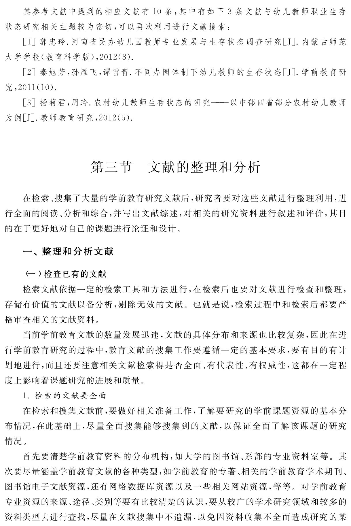 其参考文献中提到的相应文献有10条，其中有如下3条文献与幼儿教师职业生存状态研究相关主题较为密切，可以再次利用进行文献搜索：
［1］郭忠玲．河南省民办幼儿园教师专业发展与生存状态调查研究［J］．内蒙古师范大学学报（教育科学版），2012（8）． 
［2］秦旭芳，孙雁飞，谭雪青．不同办园体制下幼儿教师的生存状态［J］．学前教育研究，2011（10）． 
［3］杨莉君，周玲．农村幼儿教师生存状态的研究——以中部四省部分农村幼儿教师为例［J］．教师教育研究，2012（5）．第三节 文献的整理和分析在检索、搜集了大量的学前教育研究文献后，研究者要对这些文献进行整理利用，进行全面的阅读、分析和综合，并写出文献综述，对相关的研究资料进行叙述和评价，其目的在于更好地对自己的课题进行论证和设计。一、整理和分析文献（一）检查已有的文献
检索文献依据一定的检索工具和方法进行，在检索后也要对文献进行检查和整理，存储有价值的文献以备分析，剔除无效的文献。也就是说，检索过程中和检索后都要严格审查相关的文献资料。
当前学前教育文献的数量发展迅速，文献的具体分布和来源也比较复杂，因此在进行学前教育研究的过程中，教育文献的搜集工作要遵循一定的基本要求，要有目的有计划地进行，而且还要注意相关文献检索得是否全面、有代表性、有权威性，这都在一定程度上影响着课题研究的进展和质量。
1．检索的文献要全面
在检索和搜集文献前，要做好相关准备工作，了解要研究的学前课题资源的基本分布情况，在此基础上，尽量全面搜集能够搜集到的文献，以保证全面了解该课题的研究情况。
首先要清楚学前教育资料的分布机构，如大学的图书馆、系部的专业资料室等。其次要尽量涵盖学前教育文献的各种类型，如学前教育的专著、相关的学前教育学术期刊、图书馆电子文献资源，还有网络数据库资源以及一些相关网站资源，等等。对学前教育专业资源的来源、途径、类别等要有比较清楚的认识，要从较广的学术研究领域和较多的资料类型去进行查找，尽量在文献搜集中不遗漏，以免因资料收集不全而造成研究的某