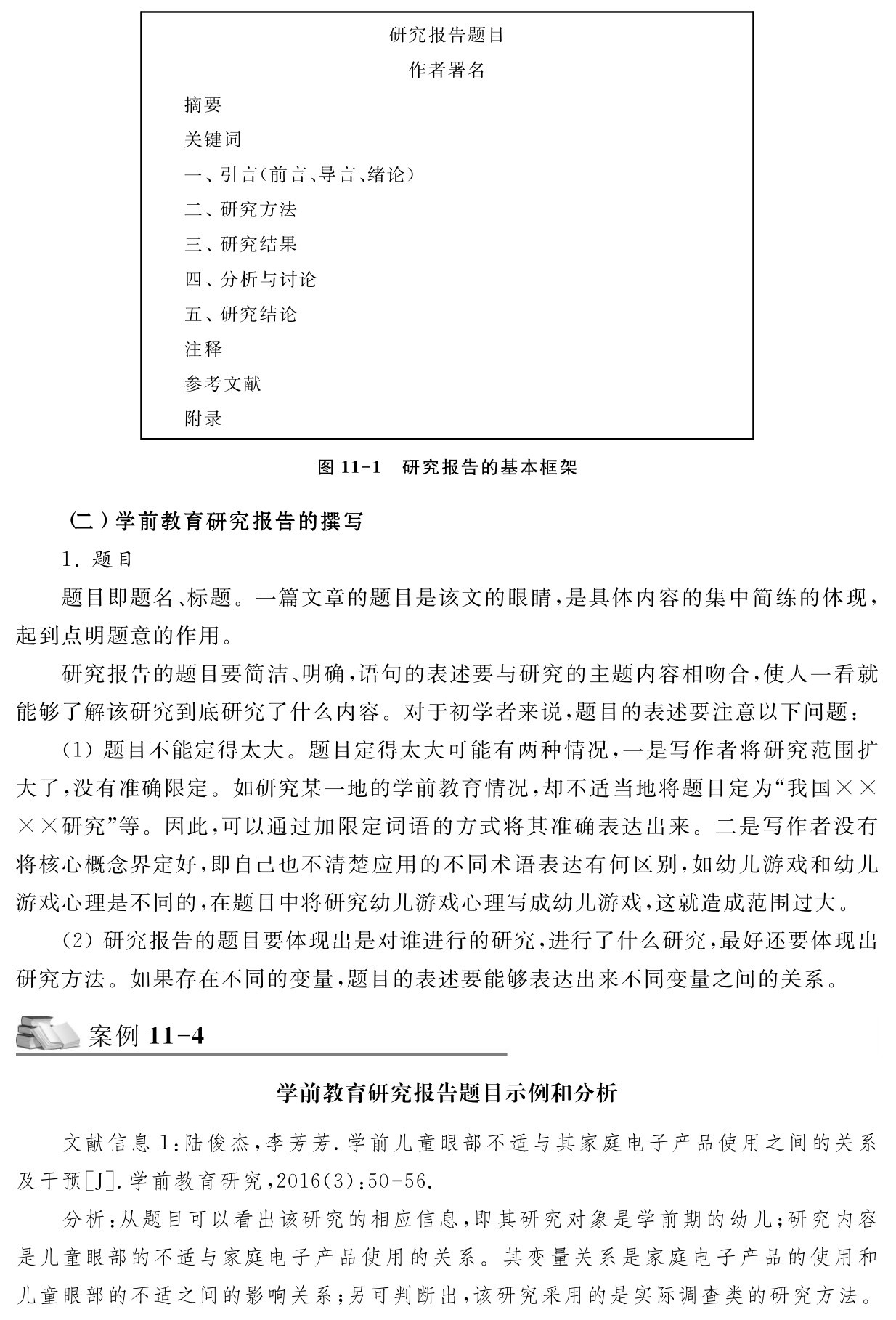 研究报告题目作者署名摘要
关键词
一、引言（前言、导言、绪论）二、研究方法
三、研究结果
四、分析与讨论
五、研究结论
注释
参考文献
附录图11 1 研究报告的基本框架（二）学前教育研究报告的撰写
1．题目
题目即题名、标题。一篇文章的题目是该文的眼睛，是具体内容的集中简练的体现，起到点明题意的作用。
研究报告的题目要简洁、明确，语句的表述要与研究的主题内容相吻合，使人一看就能够了解该研究到底研究了什么内容。对于初学者来说，题目的表述要注意以下问题：（1）题目不能定得太大。题目定得太大可能有两种情况，一是写作者将研究范围扩大了，没有准确限定。如研究某一地的学前教育情况，却不适当地将题目定为“我国×× ××研究”等。因此，可以通过加限定词语的方式将其准确表达出来。二是写作者没有将核心概念界定好，即自己也不清楚应用的不同术语表达有何区别，如幼儿游戏和幼儿游戏心理是不同的，在题目中将研究幼儿游戏心理写成幼儿游戏，这就造成范围过大。
（2）研究报告的题目要体现出是对谁进行的研究，进行了什么研究，最好还要体现出研究方法。如果存在不同的变量，题目的表述要能够表达出来不同变量之间的关系。案例11 4学前教育研究报告题目示例和分析文献信息1：陆俊杰，李芳芳．学前儿童眼部不适与其家庭电子产品使用之间的关系及干预［J］．学前教育研究，2016（3）：50 56．
分析：从题目可以看出该研究的相应信息，即其研究对象是学前期的幼儿；研究内容是儿童眼部的不适与家庭电子产品使用的关系。其变量关系是家庭电子产品的使用和儿童眼部的不适之间的影响关系；另可判断出，该研究采用的是实际调查类的研究方法。