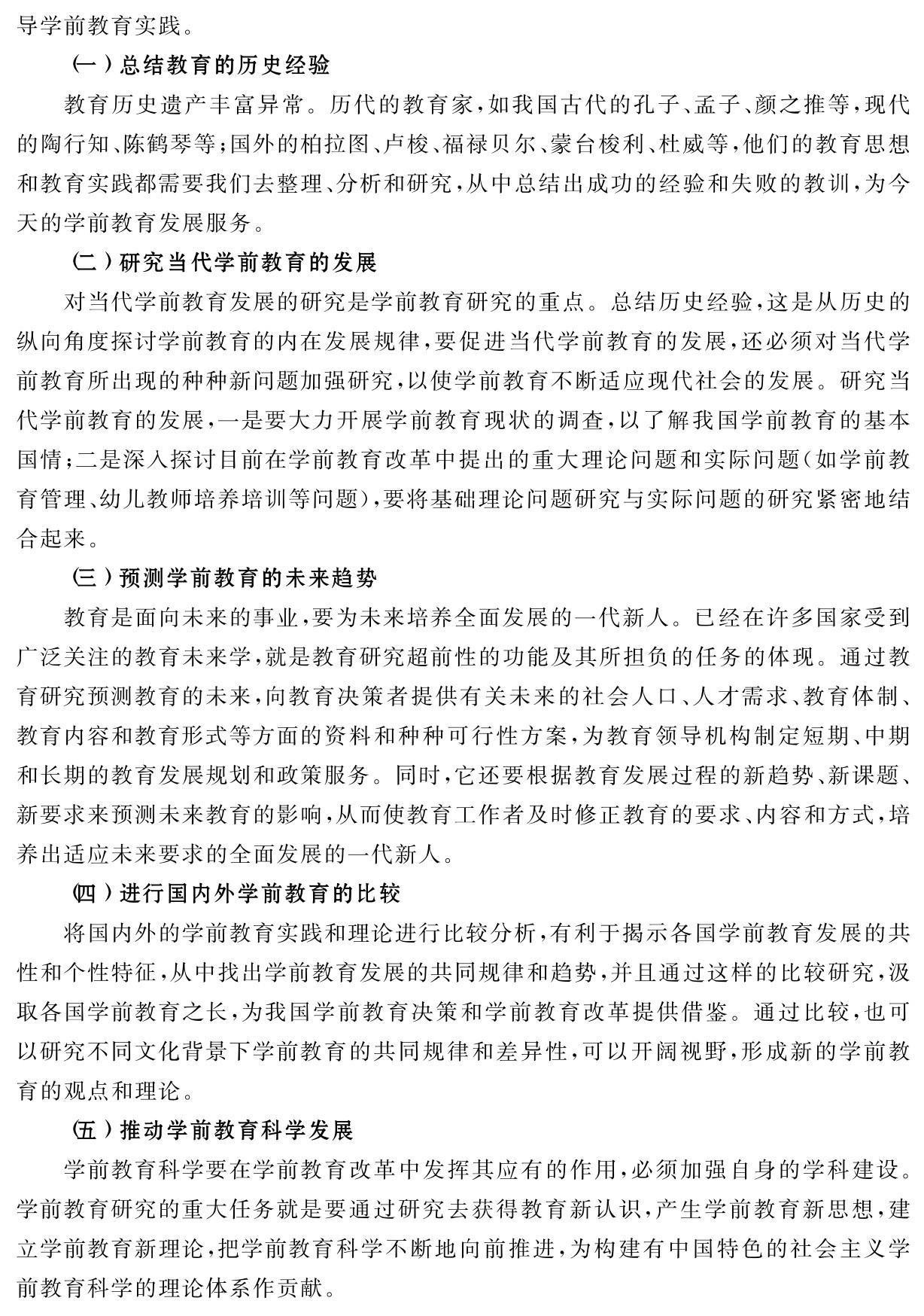 导学前教育实践。
（一）总结教育的历史经验
教育历史遗产丰富异常。历代的教育家，如我国古代的孔子、孟子、颜之推等，现代的陶行知、陈鹤琴等；国外的柏拉图、卢梭、福禄贝尔、蒙台梭利、杜威等，他们的教育思想和教育实践都需要我们去整理、分析和研究，从中总结出成功的经验和失败的教训，为今天的学前教育发展服务。
（二）研究当代学前教育的发展
对当代学前教育发展的研究是学前教育研究的重点。总结历史经验，这是从历史的纵向角度探讨学前教育的内在发展规律，要促进当代学前教育的发展，还必须对当代学前教育所出现的种种新问题加强研究，以使学前教育不断适应现代社会的发展。研究当代学前教育的发展，一是要大力开展学前教育现状的调查，以了解我国学前教育的基本国情；二是深入探讨目前在学前教育改革中提出的重大理论问题和实际问题（如学前教育管理、幼儿教师培养培训等问题），要将基础理论问题研究与实际问题的研究紧密地结合起来。
（三）预测学前教育的未来趋势
教育是面向未来的事业，要为未来培养全面发展的一代新人。已经在许多国家受到广泛关注的教育未来学，就是教育研究超前性的功能及其所担负的任务的体现。通过教育研究预测教育的未来，向教育决策者提供有关未来的社会人口、人才需求、教育体制、教育内容和教育形式等方面的资料和种种可行性方案，为教育领导机构制定短期、中期和长期的教育发展规划和政策服务。同时，它还要根据教育发展过程的新趋势、新课题、新要求来预测未来教育的影响，从而使教育工作者及时修正教育的要求、内容和方式，培养出适应未来要求的全面发展的一代新人。
（四）进行国内外学前教育的比较
将国内外的学前教育实践和理论进行比较分析，有利于揭示各国学前教育发展的共性和个性特征，从中找出学前教育发展的共同规律和趋势，并且通过这样的比较研究，汲取各国学前教育之长，为我国学前教育决策和学前教育改革提供借鉴。通过比较，也可以研究不同文化背景下学前教育的共同规律和差异性，可以开阔视野，形成新的学前教育的观点和理论。
（五）推动学前教育科学发展
学前教育科学要在学前教育改革中发挥其应有的作用，必须加强自身的学科建设。学前教育研究的重大任务就是要通过研究去获得教育新认识，产生学前教育新思想，建立学前教育新理论，把学前教育科学不断地向前推进，为构建有中国特色的社会主义学前教育科学的理论体系作贡献。