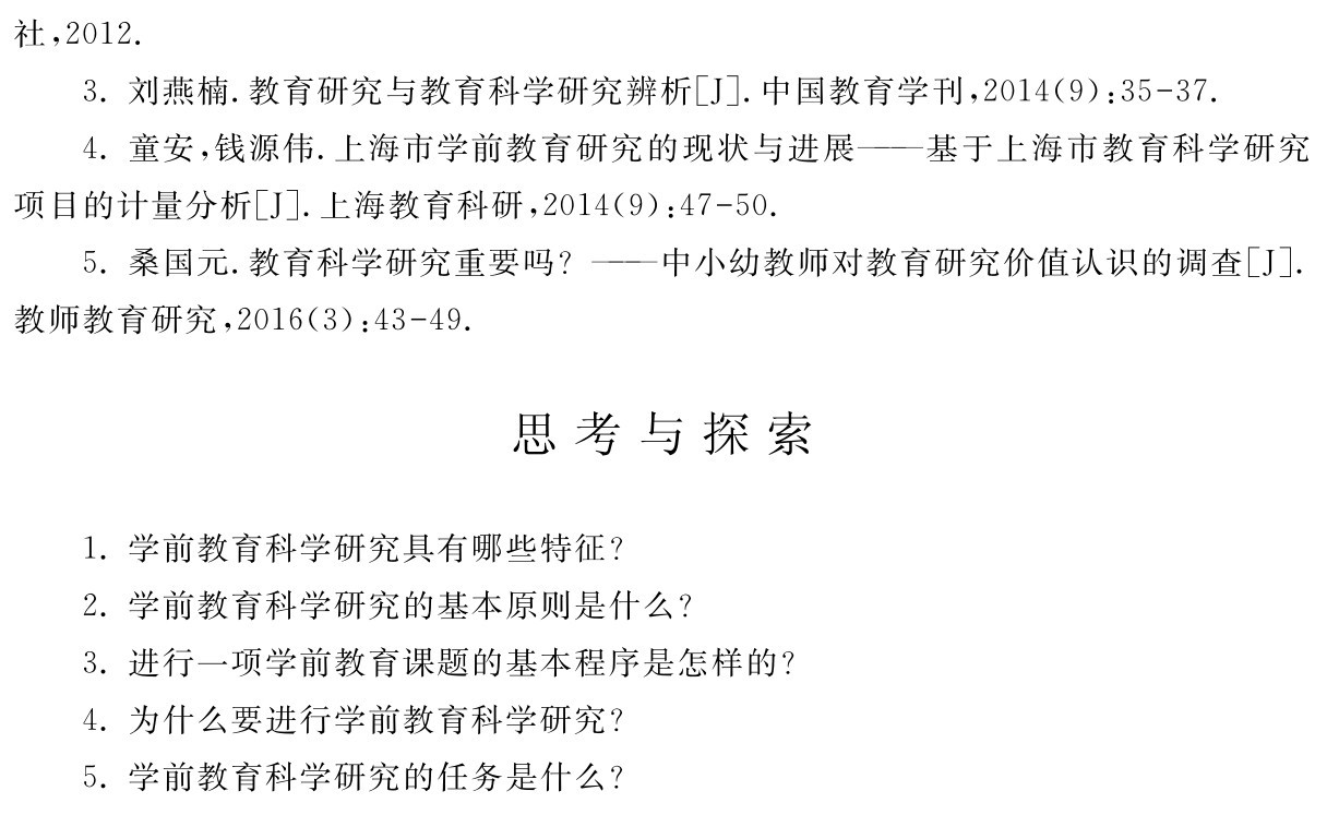 社，2012． 
3．刘燕楠．教育研究与教育科学研究辨析［J］．中国教育学刊，2014（9）：35 37． 
4．童安，钱源伟．上海市学前教育研究的现状与进展——基于上海市教育科学研究项目的计量分析［J］．上海教育科研，2014（9）：47 50． 
5．桑国元．教育科学研究重要吗？——中小幼教师对教育研究价值认识的调查［J］．教师教育研究，2016（3）：43 49．思考与探索1．学前教育科学研究具有哪些特征？
2．学前教育科学研究的基本原则是什么？
3．进行一项学前教育课题的基本程序是怎样的？4．为什么要进行学前教育科学研究？
5．学前教育科学研究的任务是什么？
