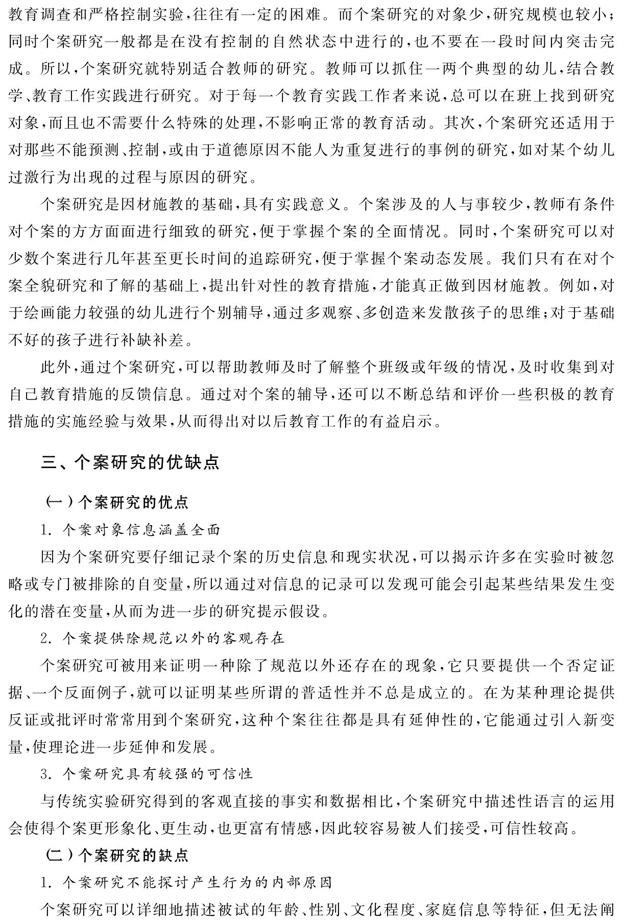 教育调查和严格控制实验，往往有一定的困难。而个案研究的对象少，研究规模也较小；同时个案研究一般都是在没有控制的自然状态中进行的，也不要在一段时间内突击完成。所以，个案研究就特别适合教师的研究。教师可以抓住一两个典型的幼儿，结合教学、教育工作实践进行研究。对于每一个教育实践工作者来说，总可以在班上找到研究对象，而且也不需要什么特殊的处理，不影响正常的教育活动。其次，个案研究还适用于对那些不能预测、控制，或由于道德原因不能人为重复进行的事例的研究，如对某个幼儿过激行为出现的过程与原因的研究。
个案研究是因材施教的基础，具有实践意义。个案涉及的人与事较少，教师有条件对个案的方方面面进行细致的研究，便于掌握个案的全面情况。同时，个案研究可以对少数个案进行几年甚至更长时间的追踪研究，便于掌握个案动态发展。我们只有在对个案全貌研究和了解的基础上，提出针对性的教育措施，才能真正做到因材施教。例如，对于绘画能力较强的幼儿进行个别辅导，通过多观察、多创造来发散孩子的思维；对于基础不好的孩子进行补缺补差。
此外，通过个案研究，可以帮助教师及时了解整个班级或年级的情况，及时收集到对自己教育措施的反馈信息。通过对个案的辅导，还可以不断总结和评价一些积极的教育措施的实施经验与效果，从而得出对以后教育工作的有益启示。三、个案研究的优缺点（一）个案研究的优点
1．个案对象信息涵盖全面
因为个案研究要仔细记录个案的历史信息和现实状况，可以揭示许多在实验时被忽略或专门被排除的自变量，所以通过对信息的记录可以发现可能会引起某些结果发生变化的潜在变量，从而为进一步的研究提示假设。
2．个案提供除规范以外的客观存在
个案研究可被用来证明一种除了规范以外还存在的现象，它只要提供一个否定证据、一个反面例子，就可以证明某些所谓的普适性并不总是成立的。在为某种理论提供反证或批评时常常用到个案研究，这种个案往往都是具有延伸性的，它能通过引入新变量，使理论进一步延伸和发展。
3．个案研究具有较强的可信性
与传统实验研究得到的客观直接的事实和数据相比，个案研究中描述性语言的运用会使得个案更形象化、更生动，也更富有情感，因此较容易被人们接受，可信性较高。
（二）个案研究的缺点
1．个案研究不能探讨产生行为的内部原因
个案研究可以详细地描述被试的年龄、性别、文化程度、家庭信息等特征，但无法阐