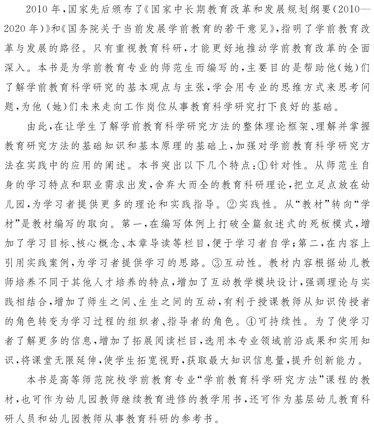 2010年，国家先后颁布了《国家中长期教育改革和发展规划纲要（2010—2020年）》和《国务院关于当前发展学前教育的若干意见》，指明了学前教育改革与发展的路径。只有重视教育科研，才能更好地推动学前教育改革的全面深入。本书是为学前教育专业的师范生而编写的，主要目的是帮助他（她）们了解学前教育科学研究的基本观点与主张，学会用专业的思维方式来思考问题，为他（她）们未来走向工作岗位从事教育科学研究打下良好的基础。由此，在让学生了解学前教育科学研究方法的整体理论框架、理解并掌握教育研究方法的基础知识和基本原理的基础上，加强对学前教育科学研究方法在实践中的应用的阐述。本书突出以下几个特点：①针对性。从师范生自身的学习特点和职业需求出发，舍弃大而全的教育科研理论，把立足点放在幼儿园，为学习者提供更多的理论和实践指导。②实践性。从“教材”转向“学材”是教材编写的取向。第一，在编写体例上打破全篇叙述式的死板模式，增加了学习目标、核心概念、本章导读等栏目，便于学习者自学；第二，在内容上引用实践案例，为学习者提供学习的思路。③互动性。教材内容根据幼儿教师培养不同于其他人才培养的特点，增加了互动教学模块设计，强调理论与实践相结合，增加了师生之间、生生之间的互动，有利于授课教师从知识传授者的角色转变为学习过程的组织者、指导者的角色。④可持续性。为了使学习者了解更多的信息，增加了拓展阅读栏目，选用本专业领域前沿成果和实用知识，将课堂无限延伸，使学生拓宽视野，获取最大知识信息量，提升创新能力。本书是高等师范院校学前教育专业“学前教育科学研究方法”课程的教材，也可作为幼儿园教师继续教育进修的教学用书，还可作为基层幼儿教育科研人员和幼儿园教师从事教育科研的参考书。