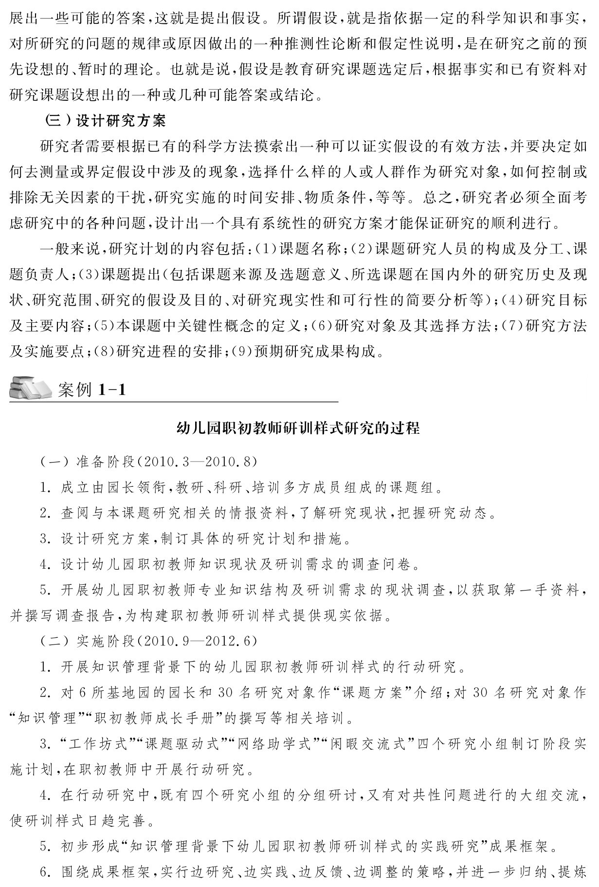 展出一些可能的答案，这就是提出假设。所谓假设，就是指依据一定的科学知识和事实，对所研究的问题的规律或原因做出的一种推测性论断和假定性说明，是在研究之前的预先设想的、暂时的理论。也就是说，假设是教育研究课题选定后，根据事实和已有资料对研究课题设想出的一种或几种可能答案或结论。
（三）设计研究方案
研究者需要根据已有的科学方法摸索出一种可以证实假设的有效方法，并要决定如何去测量或界定假设中涉及的现象，选择什么样的人或人群作为研究对象，如何控制或排除无关因素的干扰，研究实施的时间安排、物质条件，等等。总之，研究者必须全面考虑研究中的各种问题，设计出一个具有系统性的研究方案才能保证研究的顺利进行。
一般来说，研究计划的内容包括：（1）课题名称；（2）课题研究人员的构成及分工、课题负责人；（3）课题提出（包括课题来源及选题意义、所选课题在国内外的研究历史及现状、研究范围、研究的假设及目的、对研究现实性和可行性的简要分析等）；（4）研究目标及主要内容；（5）本课题中关键性概念的定义；（6）研究对象及其选择方法；（7）研究方法及实施要点；（8）研究进程的安排；（9）预期研究成果构成。案例1 1幼儿园职初教师研训样式研究的过程（一）准备阶段（2010．3—2010．8） 
1．成立由园长领衔，教研、科研、培训多方成员组成的课题组。
2．查阅与本课题研究相关的情报资料，了解研究现状，把握研究动态。
3．设计研究方案，制订具体的研究计划和措施。
4．设计幼儿园职初教师知识现状及研训需求的调查问卷。
5．开展幼儿园职初教师专业知识结构及研训需求的现状调查，以获取第一手资料，并撰写调查报告，为构建职初教师研训样式提供现实依据。
（二）实施阶段（2010．9—2012．6） 
1．开展知识管理背景下的幼儿园职初教师研训样式的行动研究。
2．对6所基地园的园长和30名研究对象作“课题方案”介绍；对30名研究对象作“知识管理”“职初教师成长手册”的撰写等相关培训。
3．“工作坊式”“课题驱动式”“网络助学式”“闲暇交流式”四个研究小组制订阶段实施计划，在职初教师中开展行动研究。
4．在行动研究中，既有四个研究小组的分组研讨，又有对共性问题进行的大组交流，使研训样式日趋完善。
5．初步形成“知识管理背景下幼儿园职初教师研训样式的实践研究”成果框架。
6．围绕成果框架，实行边研究、边实践、边反馈、边调整的策略，并进一步归纳、提炼