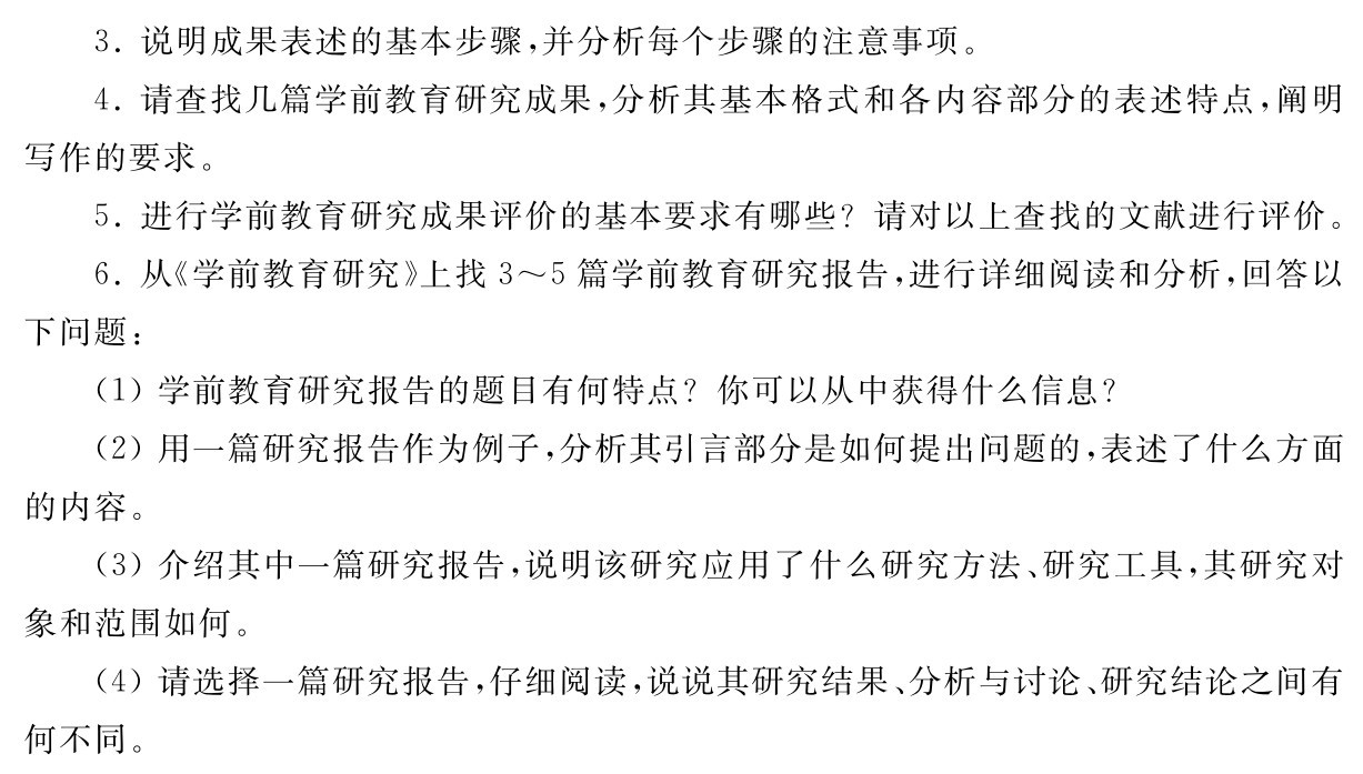 3．说明成果表述的基本步骤，并分析每个步骤的注意事项。
4．请查找几篇学前教育研究成果，分析其基本格式和各内容部分的表述特点，阐明写作的要求。
5．进行学前教育研究成果评价的基本要求有哪些？请对以上查找的文献进行评价。
6．从《学前教育研究》上找3～5篇学前教育研究报告，进行详细阅读和分析，回答以下问题：
（1）学前教育研究报告的题目有何特点？你可以从中获得什么信息？
（2）用一篇研究报告作为例子，分析其引言部分是如何提出问题的，表述了什么方面的内容。
（3）介绍其中一篇研究报告，说明该研究应用了什么研究方法、研究工具，其研究对象和范围如何。
（4）请选择一篇研究报告，仔细阅读，说说其研究结果、分析与讨论、研究结论之间有何不同。