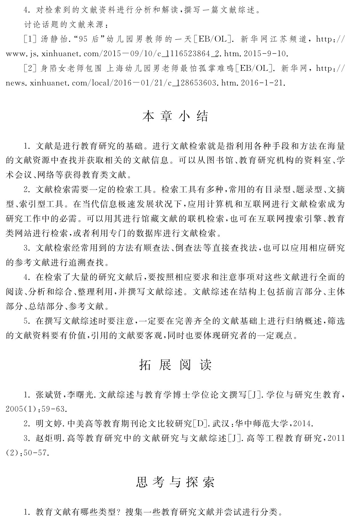 4．对检索到的文献资料进行分析和解读，撰写一篇文献综述。
讨论话题的文献来源：
［1］汤静怡．“95后”幼儿园男教师的一天［EB／OL］．新华网江苏频道，http：／／www．js．xinhuanet．com／2015－09／10／c＿1116523864＿2．htm．2015 9 10． 
［2］身陷女老师包围上海幼儿园男老师最怕孤掌难鸣［EB／OL］．新华网，http：／／news．xinhuanet．com／local／2016－01／21／c＿128653603．htm．2016 1 21．本章小结1．文献是进行教育研究的基础。进行文献检索就是指利用各种手段和方法在海量的文献资源中查找并获取相关的文献信息。可以从图书馆、教育研究机构的资料室、学术会议、网络等获得教育类文献。
2．文献检索需要一定的检索工具。检索工具有多种，常用的有目录型、题录型、文摘型、索引型工具。在当代信息极速发展状况下，应用计算机和互联网进行文献检索成为研究工作中的必需。可以用其进行馆藏文献的联机检索，也可在互联网搜索引擎、教育类网站进行检索，或者利用专门的数据库进行文献检索。
3．文献检索经常用到的方法有顺查法、倒查法等直接查找法，也可以应用相应研究的参考文献进行追溯查找。
4．在检索了大量的研究文献后，要按照相应要求和注意事项对这些文献进行全面的阅读、分析和综合、整理利用，并撰写文献综述。文献综述在结构上包括前言部分、主体部分、总结部分、参考文献。
5．在撰写文献综述时要注意，一定要在完善齐全的文献基础上进行归纳概述，筛选的文献资料要有价值，引用的文献要客观，同时也要体现研究者的一定观点。拓 展 阅 读1．张斌贤，李曙光．文献综述与教育学博士学位论文撰写［J］．学位与研究生教育， 2005（1）：59 63． 
2．明文婷．中美高等教育期刊论文比较研究［D］．武汉：华中师范大学，2014． 
3．赵炬明．高等教育研究中的文献研究与文献综述［J］．高等工程教育研究，2011 （2）：50 57．思考与探索1．教育文献有哪些类型？搜集一些教育研究文献并尝试进行分类。