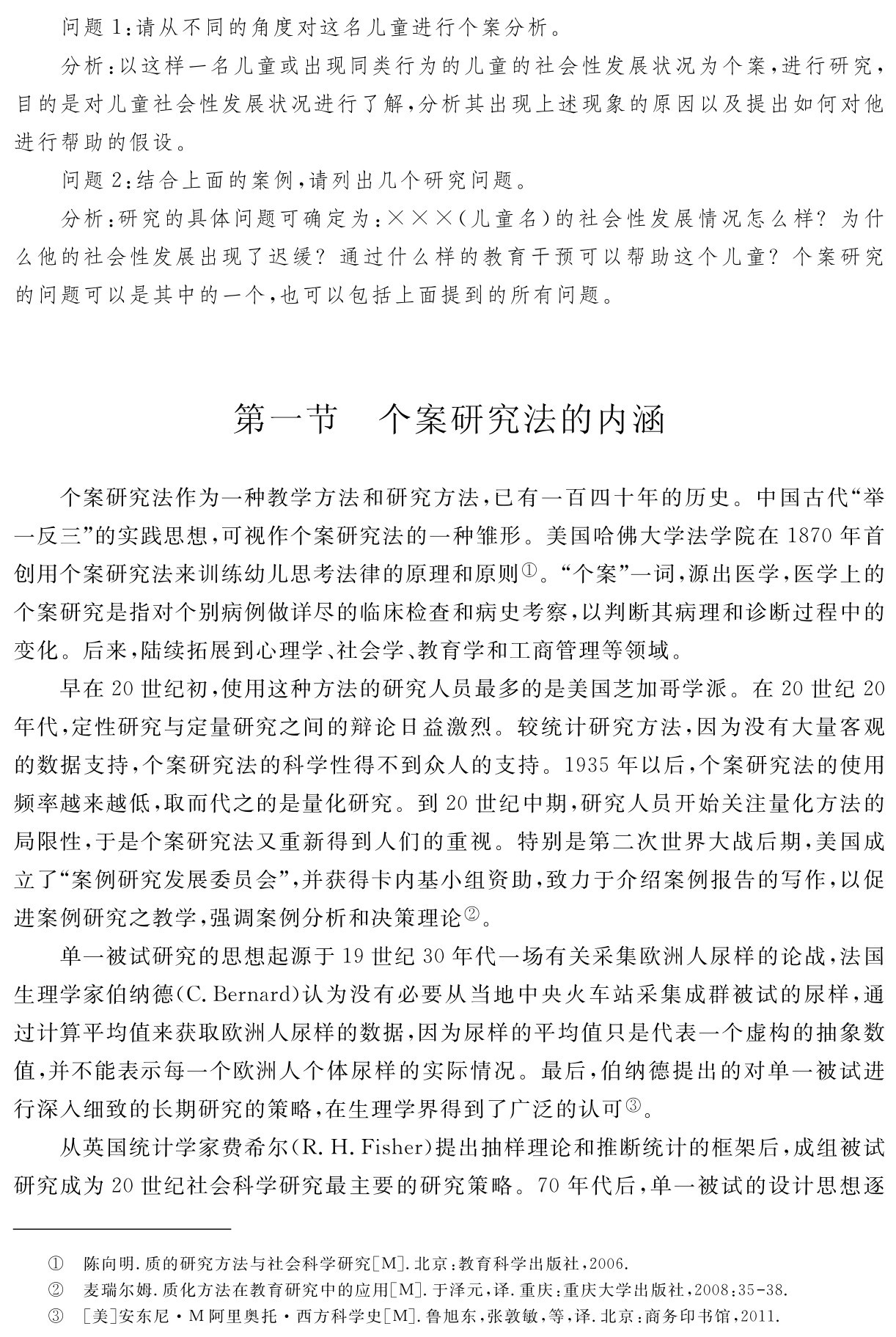 问题1：请从不同的角度对这名儿童进行个案分析。
分析：以这样一名儿童或出现同类行为的儿童的社会性发展状况为个案，进行研究，目的是对儿童社会性发展状况进行了解，分析其出现上述现象的原因以及提出如何对他进行帮助的假设。
问题2：结合上面的案例，请列出几个研究问题。
分析：研究的具体问题可确定为：×××（儿童名）的社会性发展情况怎么样？为什么他的社会性发展出现了迟缓？通过什么样的教育干预可以帮助这个儿童？个案研究的问题可以是其中的一个，也可以包括上面提到的所有问题。第一节 个案研究法的内涵个案研究法作为一种教学方法和研究方法，已有一百四十年的历史。中国古代“举一反三”的实践思想，可视作个案研究法的一种雏形。美国哈佛大学法学院在1870年首创用个案研究法来训练幼儿思考法律的原理和原则①。“个案”一词，源出医学，医学上的个案研究是指对个别病例做详尽的临床检查和病史考察，以判断其病理和诊断过程中的变化。后来，陆续拓展到心理学、社会学、教育学和工商管理等领域。
早在20世纪初，使用这种方法的研究人员最多的是美国芝加哥学派。在20世纪20年代，定性研究与定量研究之间的辩论日益激烈。较统计研究方法，因为没有大量客观的数据支持，个案研究法的科学性得不到众人的支持。1935年以后，个案研究法的使用频率越来越低，取而代之的是量化研究。到20世纪中期，研究人员开始关注量化方法的局限性，于是个案研究法又重新得到人们的重视。特别是第二次世界大战后期，美国成立了“案例研究发展委员会”，并获得卡内基小组资助，致力于介绍案例报告的写作，以促进案例研究之教学，强调案例分析和决策理论②。
单一被试研究的思想起源于19世纪30年代一场有关采集欧洲人尿样的论战，法国生理学家伯纳德（C．Bernard）认为没有必要从当地中央火车站采集成群被试的尿样，通过计算平均值来获取欧洲人尿样的数据，因为尿样的平均值只是代表一个虚构的抽象数值，并不能表示每一个欧洲人个体尿样的实际情况。最后，伯纳德提出的对单一被试进行深入细致的长期研究的策略，在生理学界得到了广泛的认可③。
从英国统计学家费希尔（R．H．Fisher）提出抽样理论和推断统计的框架后，成组被试研究成为20世纪社会科学研究最主要的研究策略。70年代后，单一被试的设计思想逐①②③陈向明．质的研究方法与社会科学研究［M］．北京：教育科学出版社，2006．
麦瑞尔姆．质化方法在教育研究中的应用［M］．于泽元，译．重庆：重庆大学出版社，2008：35 38． ［美］安东尼·M阿里奥托·西方科学史［M］．鲁旭东，张敦敏，等，译．北京：商务印书馆，2011．