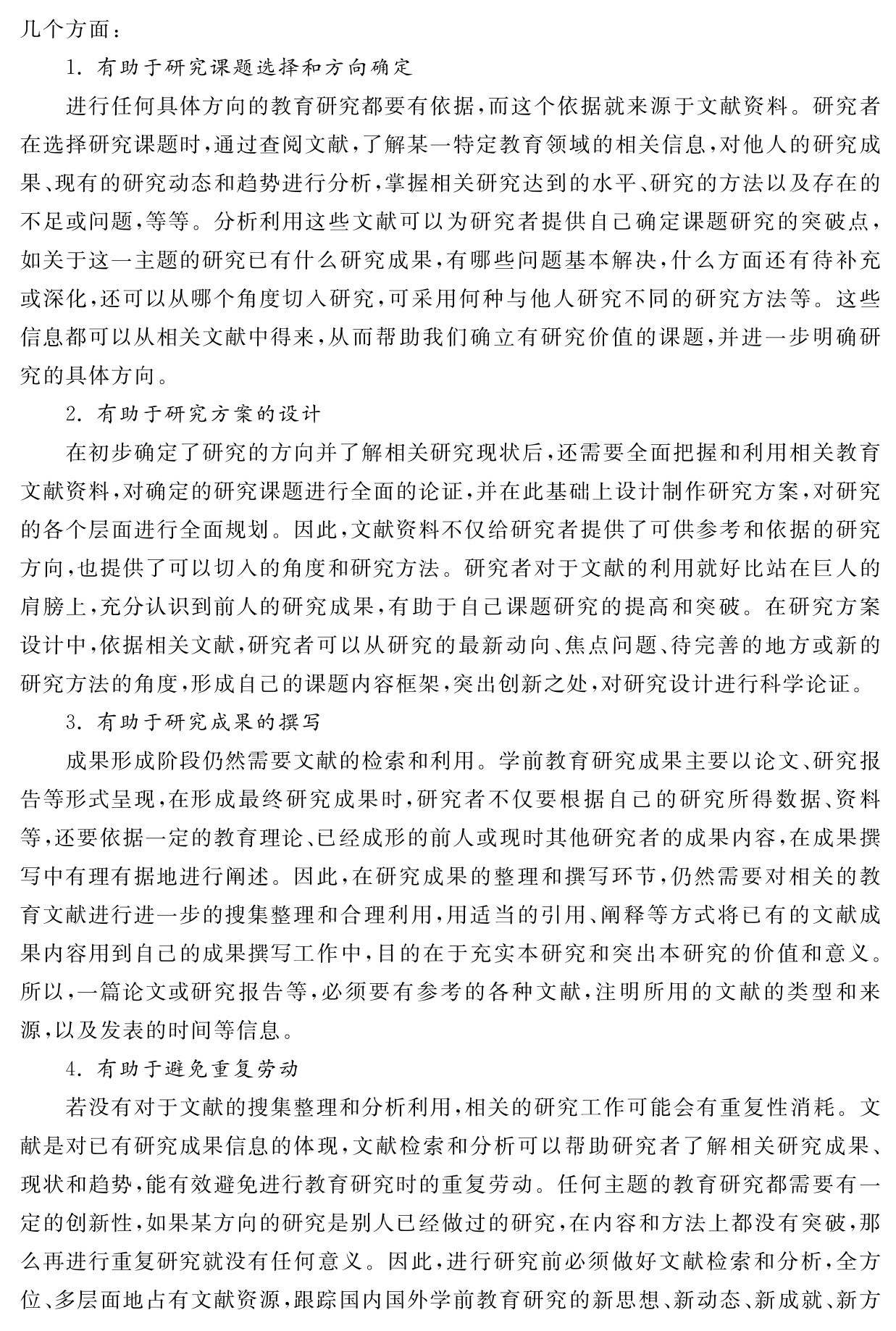 几个方面：
1．有助于研究课题选择和方向确定
进行任何具体方向的教育研究都要有依据，而这个依据就来源于文献资料。研究者在选择研究课题时，通过查阅文献，了解某一特定教育领域的相关信息，对他人的研究成果、现有的研究动态和趋势进行分析，掌握相关研究达到的水平、研究的方法以及存在的不足或问题，等等。分析利用这些文献可以为研究者提供自己确定课题研究的突破点，如关于这一主题的研究已有什么研究成果，有哪些问题基本解决，什么方面还有待补充或深化，还可以从哪个角度切入研究，可采用何种与他人研究不同的研究方法等。这些信息都可以从相关文献中得来，从而帮助我们确立有研究价值的课题，并进一步明确研究的具体方向。
2．有助于研究方案的设计
在初步确定了研究的方向并了解相关研究现状后，还需要全面把握和利用相关教育文献资料，对确定的研究课题进行全面的论证，并在此基础上设计制作研究方案，对研究的各个层面进行全面规划。因此，文献资料不仅给研究者提供了可供参考和依据的研究方向，也提供了可以切入的角度和研究方法。研究者对于文献的利用就好比站在巨人的肩膀上，充分认识到前人的研究成果，有助于自己课题研究的提高和突破。在研究方案设计中，依据相关文献，研究者可以从研究的最新动向、焦点问题、待完善的地方或新的研究方法的角度，形成自己的课题内容框架，突出创新之处，对研究设计进行科学论证。
3．有助于研究成果的撰写
成果形成阶段仍然需要文献的检索和利用。学前教育研究成果主要以论文、研究报告等形式呈现，在形成最终研究成果时，研究者不仅要根据自己的研究所得数据、资料等，还要依据一定的教育理论、已经成形的前人或现时其他研究者的成果内容，在成果撰写中有理有据地进行阐述。因此，在研究成果的整理和撰写环节，仍然需要对相关的教育文献进行进一步的搜集整理和合理利用，用适当的引用、阐释等方式将已有的文献成果内容用到自己的成果撰写工作中，目的在于充实本研究和突出本研究的价值和意义。所以，一篇论文或研究报告等，必须要有参考的各种文献，注明所用的文献的类型和来源，以及发表的时间等信息。
4．有助于避免重复劳动
若没有对于文献的搜集整理和分析利用，相关的研究工作可能会有重复性消耗。文献是对已有研究成果信息的体现，文献检索和分析可以帮助研究者了解相关研究成果、现状和趋势，能有效避免进行教育研究时的重复劳动。任何主题的教育研究都需要有一定的创新性，如果某方向的研究是别人已经做过的研究，在内容和方法上都没有突破，那么再进行重复研究就没有任何意义。因此，进行研究前必须做好文献检索和分析，全方位、多层面地占有文献资源，跟踪国内国外学前教育研究的新思想、新动态、新成就、新方