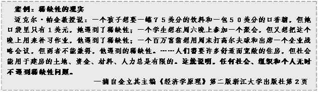 文本框: 案例：稀缺性的现实迈克尔•帕金教授说：一个孩子想要一罐７５美分的饮料和一包５０美分的口香糖，但她口袋里只有１美元，她遇到了稀缺性；一个学生想在周六晚上参加一个聚会，但又想把这个晚上用来补习作业，他遇到了稀缺性；一个百万富翁想用周末打高尔夫球和出席一个企业战略会议，但两者不能兼得，他遇到的稀缺性。……人们需要许多舒适而宽敞的住房，但社会能用于建房的土地、资金、材料、人力总是有限的。这就说明，任何社会、组织和个人无时不遇到稀缺性问题。—摘自金立其主编《经济学原理》第二版浙江大学出版社第2页