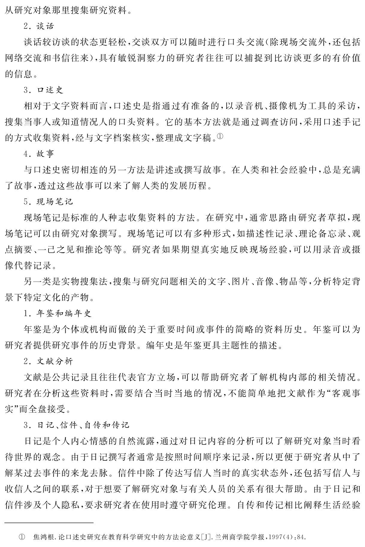 从研究对象那里搜集研究资料。
2．谈话
谈话较访谈的状态更轻松，交谈双方可以随时进行口头交流（除现场交流外，还包括网络交流和书信往来），具有敏锐洞察力的研究者往往可以捕捉到比访谈更多的有价值的信息。
3．口述史
相对于文字资料而言，口述史是指通过有准备的，以录音机、摄像机为工具的采访，搜集当事人或知道情况人的口头资料。它的基本方法就是通过调查访问，采用口述手记的方式收集资料，经与文字档案核实，整理成文字稿。①
4．故事
与口述史密切相连的另一方法是讲述或撰写故事。在人类和社会经验中，总是充满了故事，透过这些故事可以来了解人类的发展历程。
5．现场笔记
现场笔记是标准的人种志收集资料的方法。在研究中，通常思路由研究者草拟，现场笔记可以由研究对象撰写。现场笔记可以有多种形式，如描述性记录、理论备忘录、观点摘要、一己之见和推论等等。研究者如果期望真实地反映现场经验，可以用录音或摄像代替记录。
另一类是实物搜集法，搜集与研究问题相关的文字、图片、音像、物品等，分析特定背景下特定文化的产物。
1．年鉴和编年史
年鉴是为个体或机构而做的关于重要时间或事件的简略的资料历史。年鉴可以为研究者提供研究事件的历史背景。编年史是年鉴更具主题性的描述。
2．文献分析
文献是公共记录且往往代表官方立场，可以帮助研究者了解机构内部的相关情况。研究者在分析这些资料时，需要结合当时当地的情况，不能简单地把文献作为“客观事实”而全盘接受。
3．日记、信件、自传和传记
日记是个人内心情感的自然流露，通过对日记内容的分析可以了解研究对象当时看待世界的观念。由于日记撰写者通常是按照时间顺序来记录，所以更便于研究者从中了解某过去事件的来龙去脉。信件中除了传达写信人当时的真实状态外，还包括写信人与收信人之间的联系，对于想要了解研究对象与有关人员的关系有很大帮助。由于日记和信件涉及个人隐私，要求研究者在使用时遵守研究伦理。自传和传记相比阐释生活经验① 焦鸿根．论口述史研究在教育科学研究中的方法论意义［J］．兰州商学院学报，1997（4）：84．