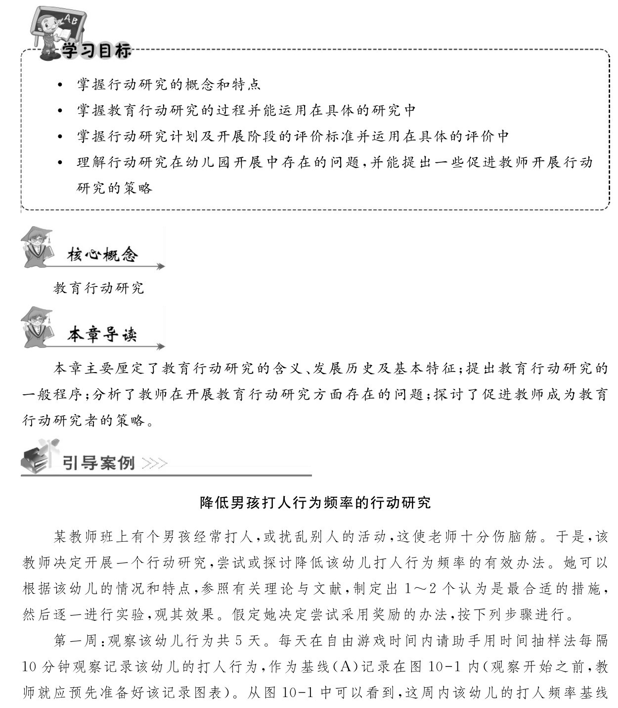  掌握行动研究的概念和特点
 掌握教育行动研究的过程并能运用在具体的研究中
 掌握行动研究计划及开展阶段的评价标准并运用在具体的评价中
 理解行动研究在幼儿园开展中存在的问题，并能提出一些促进教师开展行动研究的策略教育行动研究本章主要厘定了教育行动研究的含义、发展历史及基本特征；提出教育行动研究的一般程序；分析了教师在开展教育行动研究方面存在的问题；探讨了促进教师成为教育行动研究者的策略。降低男孩打人行为频率的行动研究某教师班上有个男孩经常打人，或扰乱别人的活动，这使老师十分伤脑筋。于是，该教师决定开展一个行动研究，尝试或探讨降低该幼儿打人行为频率的有效办法。她可以根据该幼儿的情况和特点，参照有关理论与文献，制定出1～2个认为是最合适的措施，然后逐一进行实验，观其效果。假定她决定尝试采用奖励的办法，按下列步骤进行。
第一周：观察该幼儿行为共5天。每天在自由游戏时间内请助手用时间抽样法每隔10分钟观察记录该幼儿的打人行为，作为基线（A）记录在图10 1内（观察开始之前，教师就应预先准备好该记录图表）。从图10 1中可以看到，这周内该幼儿的打人频率基线