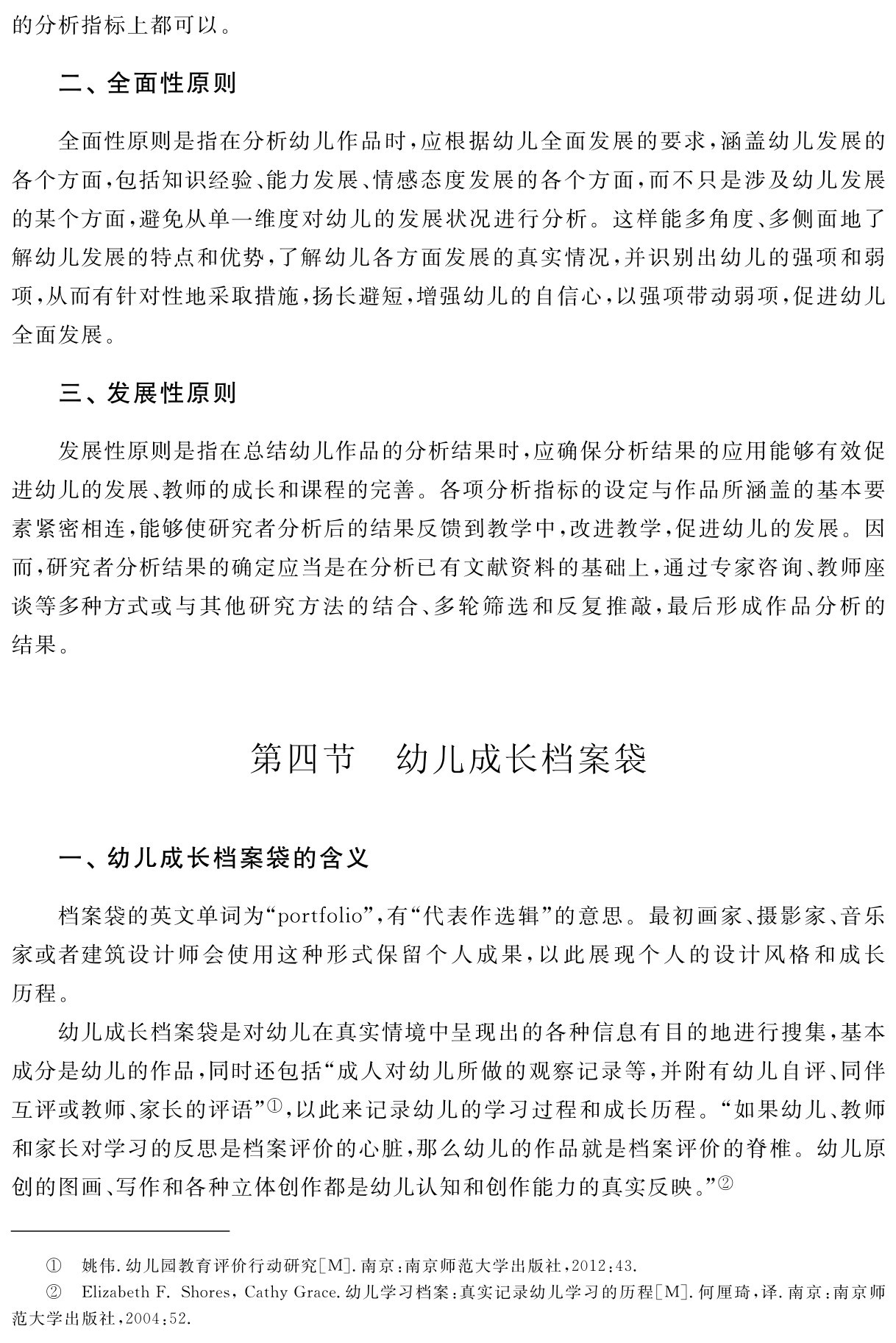 的分析指标上都可以。二、全面性原则全面性原则是指在分析幼儿作品时，应根据幼儿全面发展的要求，涵盖幼儿发展的各个方面，包括知识经验、能力发展、情感态度发展的各个方面，而不只是涉及幼儿发展的某个方面，避免从单一维度对幼儿的发展状况进行分析。这样能多角度、多侧面地了解幼儿发展的特点和优势，了解幼儿各方面发展的真实情况，并识别出幼儿的强项和弱项，从而有针对性地采取措施，扬长避短，增强幼儿的自信心，以强项带动弱项，促进幼儿全面发展。三、发展性原则发展性原则是指在总结幼儿作品的分析结果时，应确保分析结果的应用能够有效促进幼儿的发展、教师的成长和课程的完善。各项分析指标的设定与作品所涵盖的基本要素紧密相连，能够使研究者分析后的结果反馈到教学中，改进教学，促进幼儿的发展。因而，研究者分析结果的确定应当是在分析已有文献资料的基础上，通过专家咨询、教师座谈等多种方式或与其他研究方法的结合、多轮筛选和反复推敲，最后形成作品分析的结果。第四节 幼儿成长档案袋一、幼儿成长档案袋的含义档案袋的英文单词为“portfolio”，有“代表作选辑”的意思。最初画家、摄影家、音乐家或者建筑设计师会使用这种形式保留个人成果，以此展现个人的设计风格和成长历程。
幼儿成长档案袋是对幼儿在真实情境中呈现出的各种信息有目的地进行搜集，基本成分是幼儿的作品，同时还包括“成人对幼儿所做的观察记录等，并附有幼儿自评、同伴互评或教师、家长的评语”①，以此来记录幼儿的学习过程和成长历程。“如果幼儿、教师和家长对学习的反思是档案评价的心脏，那么幼儿的作品就是档案评价的脊椎。幼儿原创的图画、写作和各种立体创作都是幼儿认知和创作能力的真实反映。”②①②姚伟．幼儿园教育评价行动研究［M］．南京：南京师范大学出版社，2012：43． 
Elizabeth F．Shores，Cathy Grace．幼儿学习档案：真实记录幼儿学习的历程［M］．何厘琦，译．南京：南京师范大学出版社，2004：52．