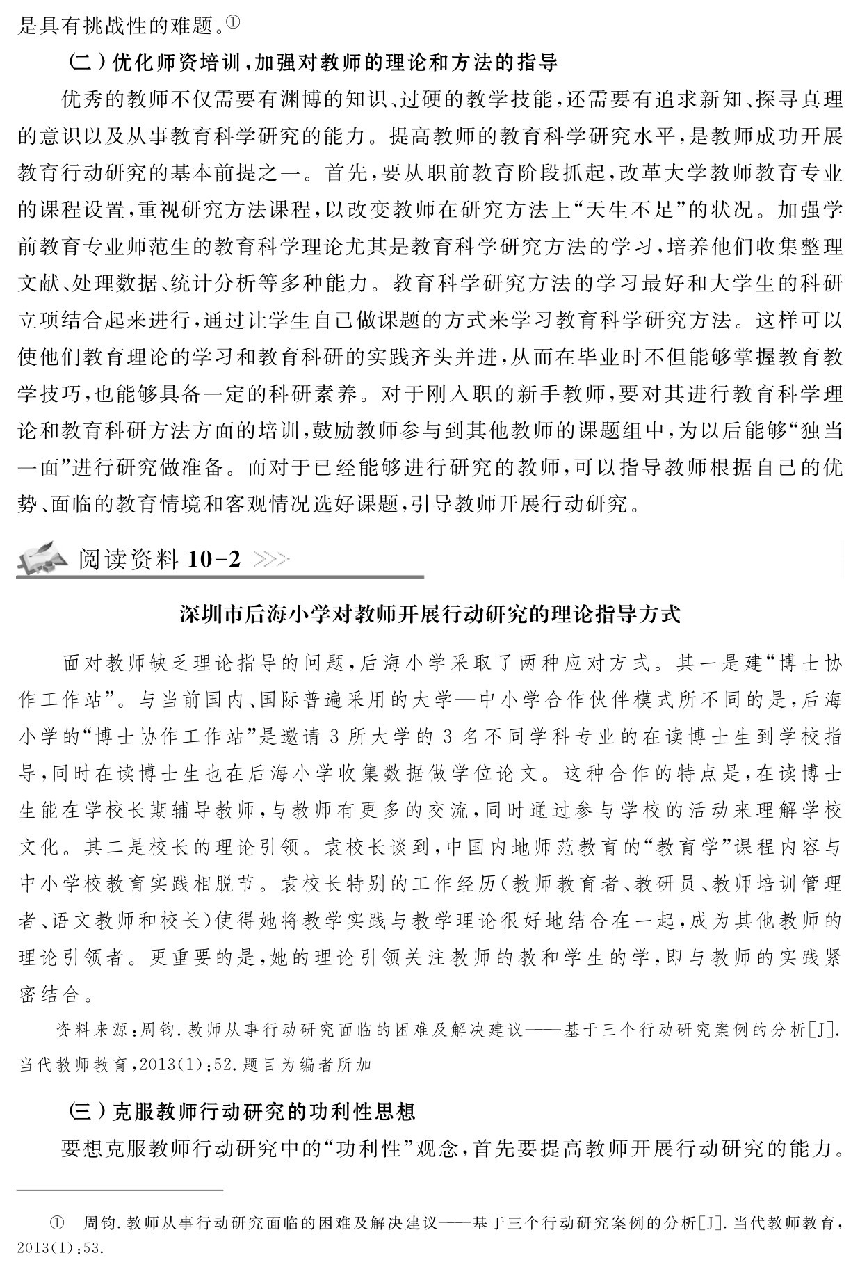 是具有挑战性的难题。①
（二）优化师资培训，加强对教师的理论和方法的指导
优秀的教师不仅需要有渊博的知识、过硬的教学技能，还需要有追求新知、探寻真理的意识以及从事教育科学研究的能力。提高教师的教育科学研究水平，是教师成功开展教育行动研究的基本前提之一。首先，要从职前教育阶段抓起，改革大学教师教育专业的课程设置，重视研究方法课程，以改变教师在研究方法上“天生不足”的状况。加强学前教育专业师范生的教育科学理论尤其是教育科学研究方法的学习，培养他们收集整理文献、处理数据、统计分析等多种能力。教育科学研究方法的学习最好和大学生的科研立项结合起来进行，通过让学生自己做课题的方式来学习教育科学研究方法。这样可以使他们教育理论的学习和教育科研的实践齐头并进，从而在毕业时不但能够掌握教育教学技巧，也能够具备一定的科研素养。对于刚入职的新手教师，要对其进行教育科学理论和教育科研方法方面的培训，鼓励教师参与到其他教师的课题组中，为以后能够“独当一面”进行研究做准备。而对于已经能够进行研究的教师，可以指导教师根据自己的优势、面临的教育情境和客观情况选好课题，引导教师开展行动研究。阅读资料10 2深圳市后海小学对教师开展行动研究的理论指导方式面对教师缺乏理论指导的问题，后海小学采取了两种应对方式。其一是建“博士协作工作站”。与当前国内、国际普遍采用的大学—中小学合作伙伴模式所不同的是，后海小学的“博士协作工作站”是邀请3所大学的3名不同学科专业的在读博士生到学校指导，同时在读博士生也在后海小学收集数据做学位论文。这种合作的特点是，在读博士生能在学校长期辅导教师，与教师有更多的交流，同时通过参与学校的活动来理解学校文化。其二是校长的理论引领。袁校长谈到，中国内地师范教育的“教育学”课程内容与中小学校教育实践相脱节。袁校长特别的工作经历（教师教育者、教研员、教师培训管理者、语文教师和校长）使得她将教学实践与教学理论很好地结合在一起，成为其他教师的理论引领者。更重要的是，她的理论引领关注教师的教和学生的学，即与教师的实践紧密结合。资料来源：周钧．教师从事行动研究面临的困难及解决建议——基于三个行动研究案例的分析［J］．当代教师教育，2013（1）：52．题目为编者所加（三）克服教师行动研究的功利性思想
要想克服教师行动研究中的“功利性”观念，首先要提高教师开展行动研究的能力。① 周钧．教师从事行动研究面临的困难及解决建议——基于三个行动研究案例的分析［J］．当代教师教育， 2013（1）：53．