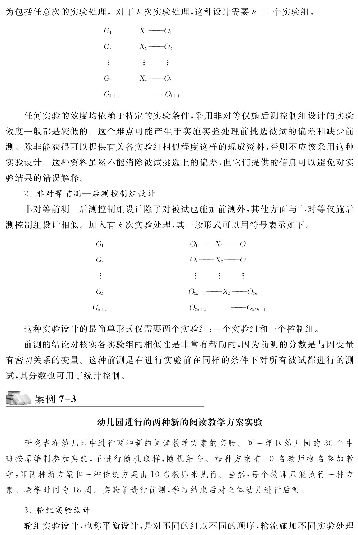 为包括任意次的实验处理。对于k次实验处理，这种设计需要k＋1个实验组。G1 G2 X1——O1 X2——O2  GkXk——Ok  Gk＋1 ——Ok＋1任何实验的效度均依赖于特定的实验条件，采用非对等仅施后测控制组设计的实验效度一般都是较低的。这个难点可能产生于实施实验处理前挑选被试的偏差和缺少前测。除非能获得可以提供有关各实验组相似程度这样的现成资料，否则不应该采用这种实验设计。这些资料虽然不能消除被试挑选上的偏差，但它们提供的信息可以避免对实验结果的错误解释。
2．非对等前测—后测控制组设计
非对等前测—后测控制组设计除了对被试也施加前测外，其他方面与非对等仅施后测控制组设计相似。加入有k次实验处理，其一般形式可以用符号表示如下。G1 G2 O1——X1——O2 O3——X2——O4   Gk Gk＋1  O2k－1——Xk——O2k  O2k＋1 ——O2（k＋1）这种实验设计的最简单形式仅需要两个实验组：一个实验组和一个控制组。
前测的结论对核实各实验组的相似性是非常有帮助的，因为前测的分数是与因变量有密切关系的变量。这种前测是在进行实验前在同样的条件下对所有被试都进行的测试，其分数也可用于统计控制。案例7 3幼儿园进行的两种新的阅读教学方案实验研究者在幼儿园中进行两种新的阅读教学方案的实验。同一学区幼儿园的30个中班按原编制参加实验，不进行随机取样，随机结合。每种方案有10名教师报名参加教学，即两种新方案和一种传统方案由10名教师来执行。当然，每个教师只能执行一种方案。教学时间为18周。实验前进行前测，学习结束后对全体幼儿进行后测。3．轮组实验设计
轮组实验设计，也称平衡设计，是对不同的组以不同的顺序，轮流施加不同实验处理