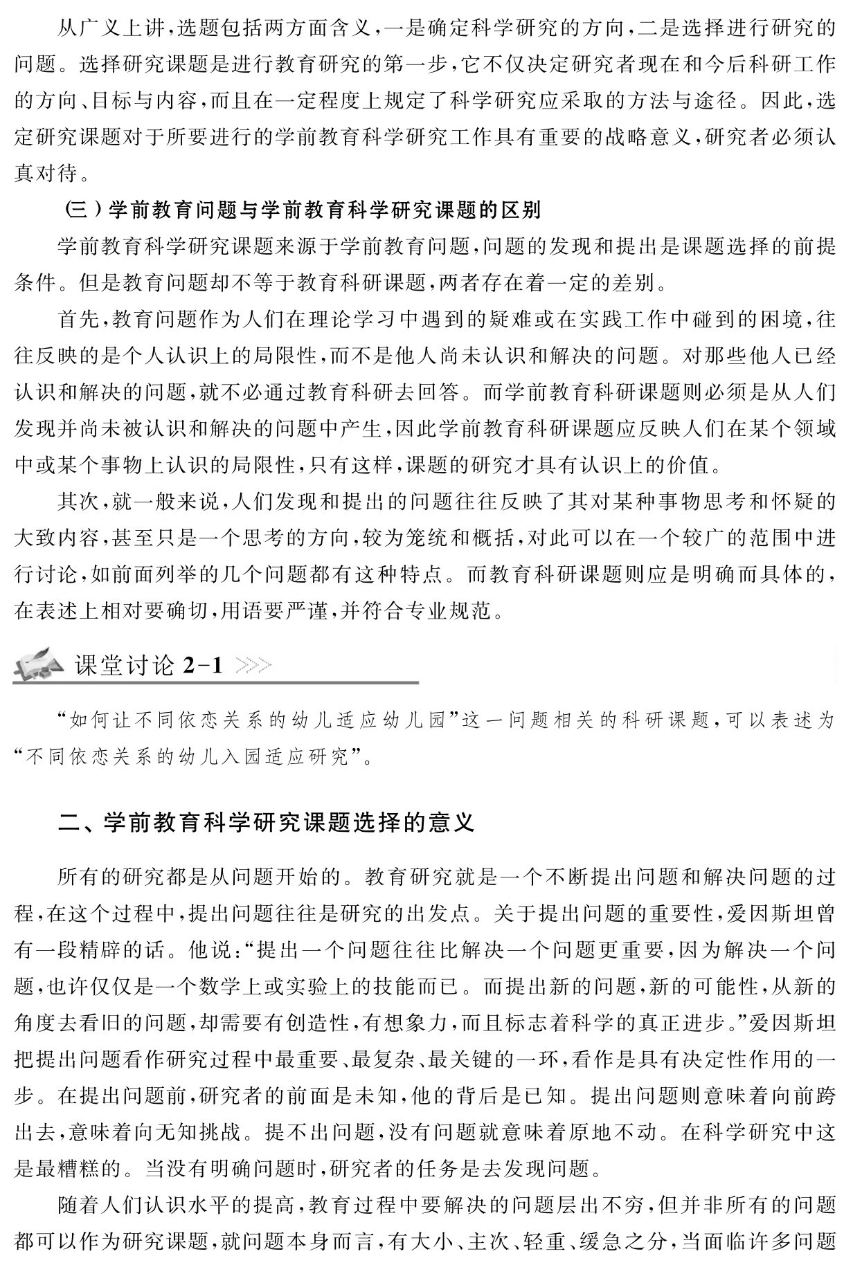 从广义上讲，选题包括两方面含义，一是确定科学研究的方向，二是选择进行研究的问题。选择研究课题是进行教育研究的第一步，它不仅决定研究者现在和今后科研工作的方向、目标与内容，而且在一定程度上规定了科学研究应采取的方法与途径。因此，选定研究课题对于所要进行的学前教育科学研究工作具有重要的战略意义，研究者必须认真对待。
（三）学前教育问题与学前教育科学研究课题的区别
学前教育科学研究课题来源于学前教育问题，问题的发现和提出是课题选择的前提条件。但是教育问题却不等于教育科研课题，两者存在着一定的差别。
首先，教育问题作为人们在理论学习中遇到的疑难或在实践工作中碰到的困境，往往反映的是个人认识上的局限性，而不是他人尚未认识和解决的问题。对那些他人已经认识和解决的问题，就不必通过教育科研去回答。而学前教育科研课题则必须是从人们发现并尚未被认识和解决的问题中产生，因此学前教育科研课题应反映人们在某个领域中或某个事物上认识的局限性，只有这样，课题的研究才具有认识上的价值。
其次，就一般来说，人们发现和提出的问题往往反映了其对某种事物思考和怀疑的大致内容，甚至只是一个思考的方向，较为笼统和概括，对此可以在一个较广的范围中进行讨论，如前面列举的几个问题都有这种特点。而教育科研课题则应是明确而具体的，在表述上相对要确切，用语要严谨，并符合专业规范。课堂讨论2 1“如何让不同依恋关系的幼儿适应幼儿园”这一问题相关的科研课题，可以表述为“不同依恋关系的幼儿入园适应研究”。二、学前教育科学研究课题选择的意义所有的研究都是从问题开始的。教育研究就是一个不断提出问题和解决问题的过程，在这个过程中，提出问题往往是研究的出发点。关于提出问题的重要性，爱因斯坦曾有一段精辟的话。他说：“提出一个问题往往比解决一个问题更重要，因为解决一个问题，也许仅仅是一个数学上或实验上的技能而已。而提出新的问题，新的可能性，从新的角度去看旧的问题，却需要有创造性，有想象力，而且标志着科学的真正进步。”爱因斯坦把提出问题看作研究过程中最重要、最复杂、最关键的一环，看作是具有决定性作用的一步。在提出问题前，研究者的前面是未知，他的背后是已知。提出问题则意味着向前跨出去，意味着向无知挑战。提不出问题，没有问题就意味着原地不动。在科学研究中这是最糟糕的。当没有明确问题时，研究者的任务是去发现问题。
随着人们认识水平的提高，教育过程中要解决的问题层出不穷，但并非所有的问题都可以作为研究课题，就问题本身而言，有大小、主次、轻重、缓急之分，当面临许多问题