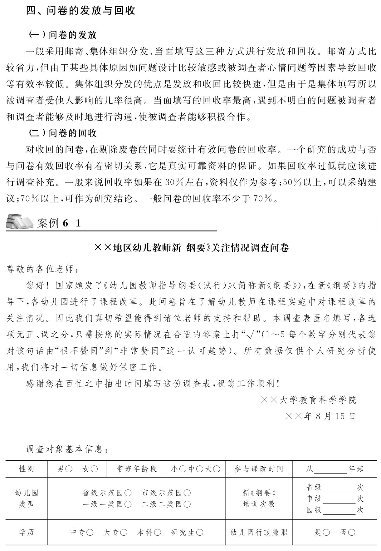 四、问卷的发放与回收（一）问卷的发放
一般采用邮寄、集体组织分发、当面填写这三种方式进行发放和回收。邮寄方式比较省力，但由于某些具体原因如问题设计比较敏感或被调查者心情问题等因素导致回收等有效率较低。集体组织分发的优点是发放和收回比较快速，但是由于是集体填写所以被调查者受他人影响的几率很高。当面填写的回收率最高，遇到不明白的问题被调查者和调查者能够及时地进行沟通，使被调查者能够积极合作。
（二）问卷的回收
对收回的问卷，在剔除废卷的同时要统计有效问卷的回收率。一个研究的成功与否与问卷有效回收率有着密切关系，它是真实可靠资料的保证。如果回收率过低就应该进行调查补充。一般来说回收率如果在30％左右，资料仅作为参考；50％以上，可以采纳建议；70％以上，可作为研究结论。一般问卷的回收率不少于70％。案例6 1 ××地区幼儿教师新《纲要》关注情况调查问卷尊敬的各位老师：
您好！国家颁发了《幼儿园教师指导纲要（试行）》（简称新《纲要》），在新《纲要》的指导下，各幼儿园进行了课程改革。此问卷旨在了解幼儿教师在课程实施中对课程改革的关注情况。因此我们真切希望能得到诸位老师的支持和帮助。本调查表匿名填写，各选项无正、误之分，只需按您的实际情况在合适的答案上打“√”（1～5每个数字分别代表您对该句话由“很不赞同”到“非常赞同”这一认可趋势）。所有数据仅供个人研究分析使用，我们将对一切信息做好保密工作。
感谢您在百忙之中抽出时间填写这份调查表，祝您工作顺利！××大学教育科学学院××年8月15日调查对象基本信息：性别 男○ 女○ 带班年龄段 小○中○大○ 参与课改时间 从 年起幼儿园类型省级示范园○ 市级示范园○一级一类园○ 二级二类园○新《纲要》培训次数省级 次市级 次园级 次学历 中专○ 大专○ 本科○ 研究生○ 幼儿园行政兼职 是○ 否○