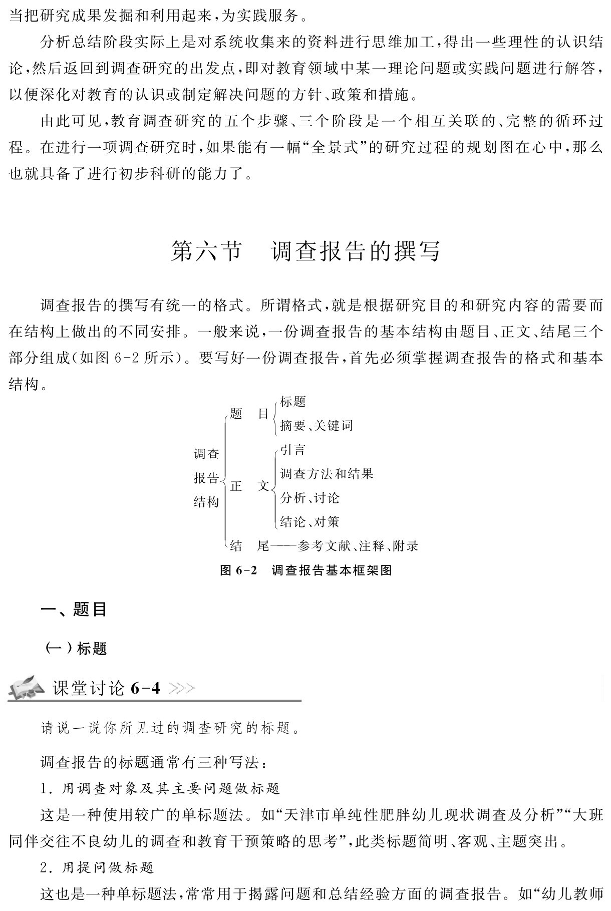 当把研究成果发掘和利用起来，为实践服务。
分析总结阶段实际上是对系统收集来的资料进行思维加工，得出一些理性的认识结论，然后返回到调查研究的出发点，即对教育领域中某一理论问题或实践问题进行解答，以便深化对教育的认识或制定解决问题的方针、政策和措施。
由此可见，教育调查研究的五个步骤、三个阶段是一个相互关联的、完整的循环过程。在进行一项调查研究时，如果能有一幅“全景式”的研究过程的规划图在心中，那么也就具备了进行初步科研的能力了。第六节 调查报告的撰写调查报告的撰写有统一的格式。所谓格式，就是根据研究目的和研究内容的需要而在结构上做出的不同安排。一般来说，一份调查报告的基本结构由题目、正文、结尾三个部分组成（如图6 2所示）。要写好一份调查报告，首先必须掌握调查报告的格式和基本结构。标题题 目烄调查报告烅｛摘要、关键词引言烄调查方法和结果正 文结构烆烅分析、讨论烆结论、对策结 尾——参考文献、注释、附录图6 2 调查报告基本框架图一、题目（一）标题课堂讨论6 4请说一说你所见过的调查研究的标题。调查报告的标题通常有三种写法：
1．用调查对象及其主要问题做标题
这是一种使用较广的单标题法。如“天津市单纯性肥胖幼儿现状调查及分析”“大班同伴交往不良幼儿的调查和教育干预策略的思考”，此类标题简明、客观、主题突出。
2．用提问做标题
这也是一种单标题法，常常用于揭露问题和总结经验方面的调查报告。如“幼儿教师