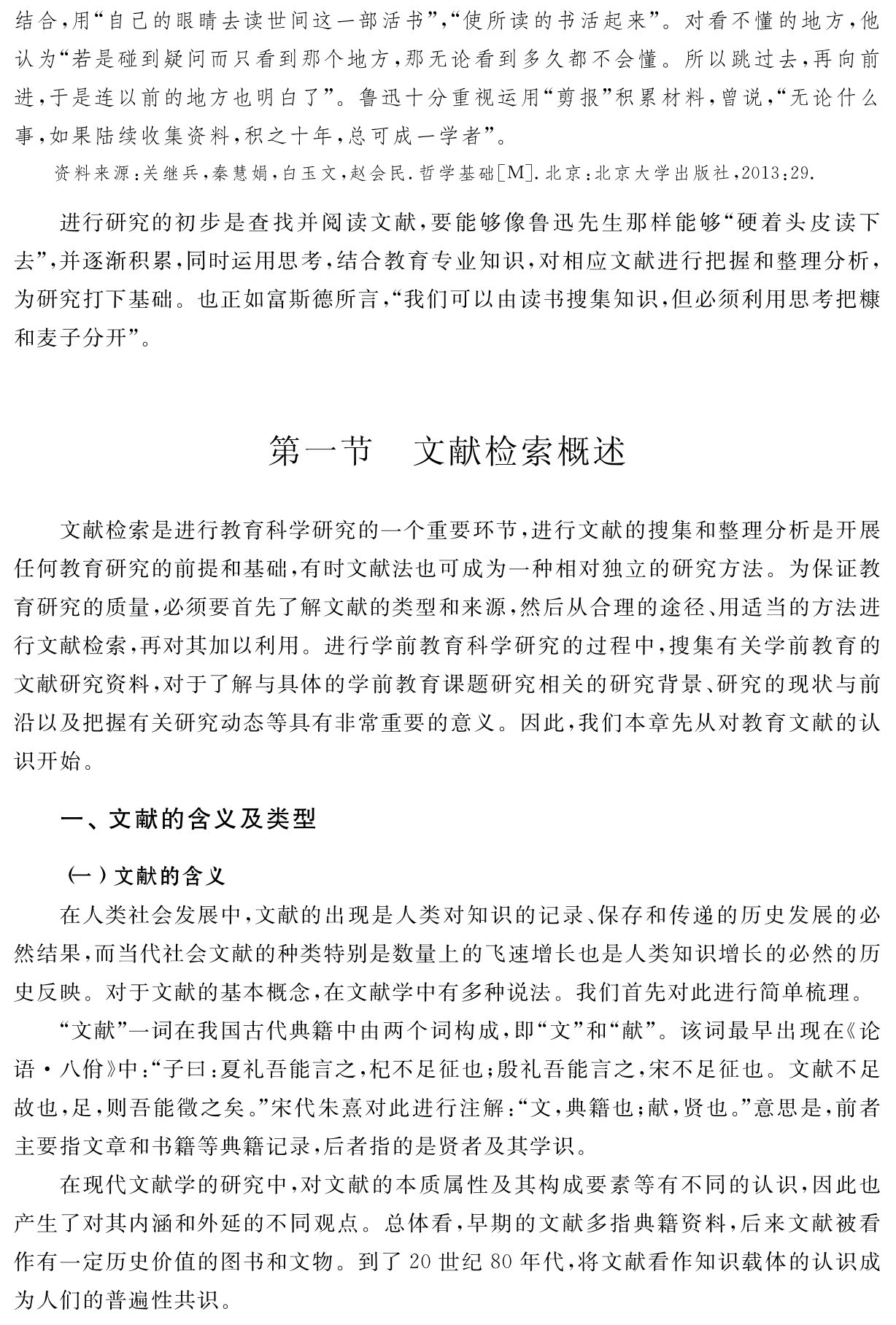 结合，用“自己的眼睛去读世间这一部活书”，“使所读的书活起来”。对看不懂的地方，他认为“若是碰到疑问而只看到那个地方，那无论看到多久都不会懂。所以跳过去，再向前进，于是连以前的地方也明白了”。鲁迅十分重视运用“剪报”积累材料，曾说，“无论什么事，如果陆续收集资料，积之十年，总可成一学者”。资料来源：关继兵，秦慧娟，白玉文，赵会民．哲学基础［M］．北京：北京大学出版社，2013：29．进行研究的初步是查找并阅读文献，要能够像鲁迅先生那样能够“硬着头皮读下去”，并逐渐积累，同时运用思考，结合教育专业知识，对相应文献进行把握和整理分析，为研究打下基础。也正如富斯德所言，“我们可以由读书搜集知识，但必须利用思考把糠和麦子分开”。第一节 文献检索概述文献检索是进行教育科学研究的一个重要环节，进行文献的搜集和整理分析是开展任何教育研究的前提和基础，有时文献法也可成为一种相对独立的研究方法。为保证教育研究的质量，必须要首先了解文献的类型和来源，然后从合理的途径、用适当的方法进行文献检索，再对其加以利用。进行学前教育科学研究的过程中，搜集有关学前教育的文献研究资料，对于了解与具体的学前教育课题研究相关的研究背景、研究的现状与前沿以及把握有关研究动态等具有非常重要的意义。因此，我们本章先从对教育文献的认识开始。一、文献的含义及类型（一）文献的含义
在人类社会发展中，文献的出现是人类对知识的记录、保存和传递的历史发展的必然结果，而当代社会文献的种类特别是数量上的飞速增长也是人类知识增长的必然的历史反映。对于文献的基本概念，在文献学中有多种说法。我们首先对此进行简单梳理。
“文献”一词在我国古代典籍中由两个词构成，即“文”和“献”。该词最早出现在《论语·八佾》中：“子曰：夏礼吾能言之，杞不足征也；殷礼吾能言之，宋不足征也。文献不足故也，足，则吾能徵之矣。”宋代朱熹对此进行注解：“文，典籍也；献，贤也。”意思是，前者主要指文章和书籍等典籍记录，后者指的是贤者及其学识。
在现代文献学的研究中，对文献的本质属性及其构成要素等有不同的认识，因此也产生了对其内涵和外延的不同观点。总体看，早期的文献多指典籍资料，后来文献被看作有一定历史价值的图书和文物。到了20世纪80年代，将文献看作知识载体的认识成为人们的普遍性共识。